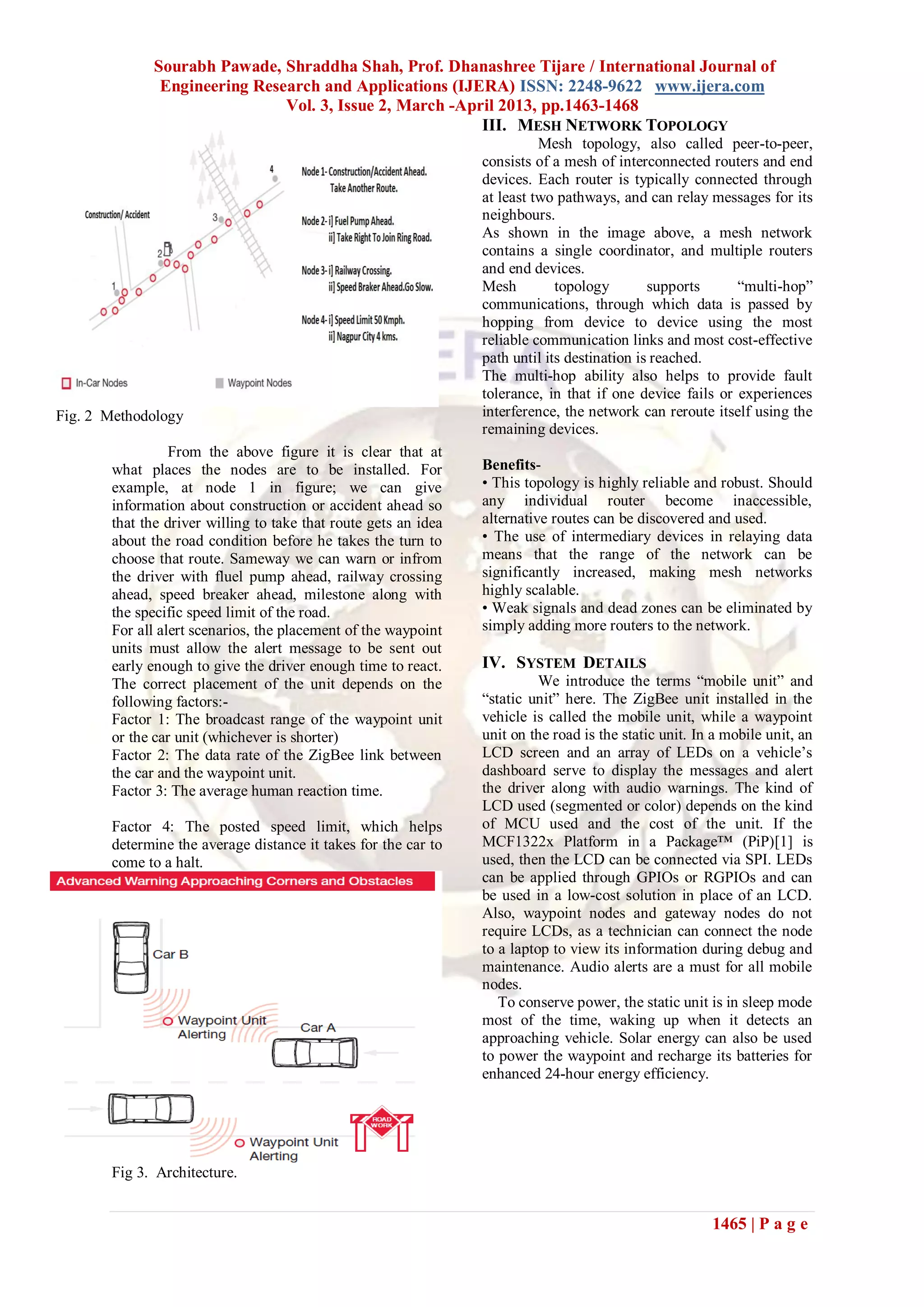 Sourabh Pawade, Shraddha Shah, Prof. Dhanashree Tijare / International Journal of
Engineering Research and Applications (IJERA) ISSN: 2248-9622 www.ijera.com
Vol. 3, Issue 2, March -April 2013, pp.1463-1468
1465 | P a g e
Fig. 2 Methodology
From the above figure it is clear that at
what places the nodes are to be installed. For
example, at node 1 in figure; we can give
information about construction or accident ahead so
that the driver willing to take that route gets an idea
about the road condition before he takes the turn to
choose that route. Sameway we can warn or infrom
the driver with fluel pump ahead, railway crossing
ahead, speed breaker ahead, milestone along with
the specific speed limit of the road.
For all alert scenarios, the placement of the waypoint
units must allow the alert message to be sent out
early enough to give the driver enough time to react.
The correct placement of the unit depends on the
following factors:-
Factor 1: The broadcast range of the waypoint unit
or the car unit (whichever is shorter)
Factor 2: The data rate of the ZigBee link between
the car and the waypoint unit.
Factor 3: The average human reaction time.
Factor 4: The posted speed limit, which helps
determine the average distance it takes for the car to
come to a halt.
Fig 3. Architecture.
III. MESH NETWORK TOPOLOGY
Mesh topology, also called peer-to-peer,
consists of a mesh of interconnected routers and end
devices. Each router is typically connected through
at least two pathways, and can relay messages for its
neighbours.
As shown in the image above, a mesh network
contains a single coordinator, and multiple routers
and end devices.
Mesh topology supports ―multi-hop‖
communications, through which data is passed by
hopping from device to device using the most
reliable communication links and most cost-effective
path until its destination is reached.
The multi-hop ability also helps to provide fault
tolerance, in that if one device fails or experiences
interference, the network can reroute itself using the
remaining devices.
Benefits-
• This topology is highly reliable and robust. Should
any individual router become inaccessible,
alternative routes can be discovered and used.
• The use of intermediary devices in relaying data
means that the range of the network can be
significantly increased, making mesh networks
highly scalable.
• Weak signals and dead zones can be eliminated by
simply adding more routers to the network.
IV. SYSTEM DETAILS
We introduce the terms ―mobile unit‖ and
―static unit‖ here. The ZigBee unit installed in the
vehicle is called the mobile unit, while a waypoint
unit on the road is the static unit. In a mobile unit, an
LCD screen and an array of LEDs on a vehicle’s
dashboard serve to display the messages and alert
the driver along with audio warnings. The kind of
LCD used (segmented or color) depends on the kind
of MCU used and the cost of the unit. If the
MCF1322x Platform in a Package™ (PiP)[1] is
used, then the LCD can be connected via SPI. LEDs
can be applied through GPIOs or RGPIOs and can
be used in a low-cost solution in place of an LCD.
Also, waypoint nodes and gateway nodes do not
require LCDs, as a technician can connect the node
to a laptop to view its information during debug and
maintenance. Audio alerts are a must for all mobile
nodes.
To conserve power, the static unit is in sleep mode
most of the time, waking up when it detects an
approaching vehicle. Solar energy can also be used
to power the waypoint and recharge its batteries for
enhanced 24-hour energy efficiency.
 