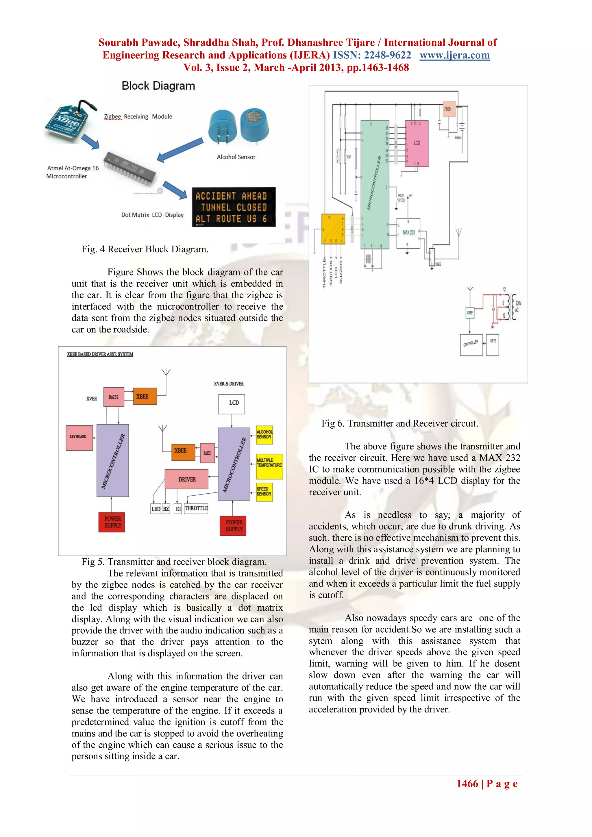 Sourabh Pawade, Shraddha Shah, Prof. Dhanashree Tijare / International Journal of
Engineering Research and Applications (IJERA) ISSN: 2248-9622 www.ijera.com
Vol. 3, Issue 2, March -April 2013, pp.1463-1468
1466 | P a g e
Fig. 4 Receiver Block Diagram.
Figure Shows the block diagram of the car
unit that is the receiver unit which is embedded in
the car. It is clear from the figure that the zigbee is
interfaced with the microcontroller to receive the
data sent from the zigbee nodes situated outside the
car on the roadside.
Fig 5. Transmitter and receiver block diagram.
The relevant information that is transmitted
by the zigbee nodes is catched by the car receiver
and the corresponding characters are displaced on
the lcd display which is basically a dot matrix
display. Along with the visual indication we can also
provide the driver with the audio indication such as a
buzzer so that the driver pays attention to the
information that is displayed on the screen.
Along with this information the driver can
also get aware of the engine temperature of the car.
We have introduced a sensor near the engine to
sense the temperature of the engine. If it exceeds a
predetermined value the ignition is cutoff from the
mains and the car is stopped to avoid the overheating
of the engine which can cause a serious issue to the
persons sitting inside a car.
Fig 6. Transmitter and Receiver circuit.
The above figure shows the transmitter and
the receiver circuit. Here we have used a MAX 232
IC to make communication possible with the zigbee
module. We have used a 16*4 LCD display for the
receiver unit.
As is needless to say; a majority of
accidents, which occur, are due to drunk driving. As
such, there is no effective mechanism to prevent this.
Along with this assistance system we are planning to
install a drink and drive prevention system. The
alcohol level of the driver is continuously monitored
and when it exceeds a particular limit the fuel supply
is cutoff.
Also nowadays speedy cars are one of the
main reason for accident.So we are installing such a
sytem along with this assistance system that
whenever the driver speeds above the given speed
limit, warning will be given to him. If he dosent
slow down even after the warning the car will
automatically reduce the speed and now the car will
run with the given speed limit irrespective of the
acceleration provided by the driver.
 