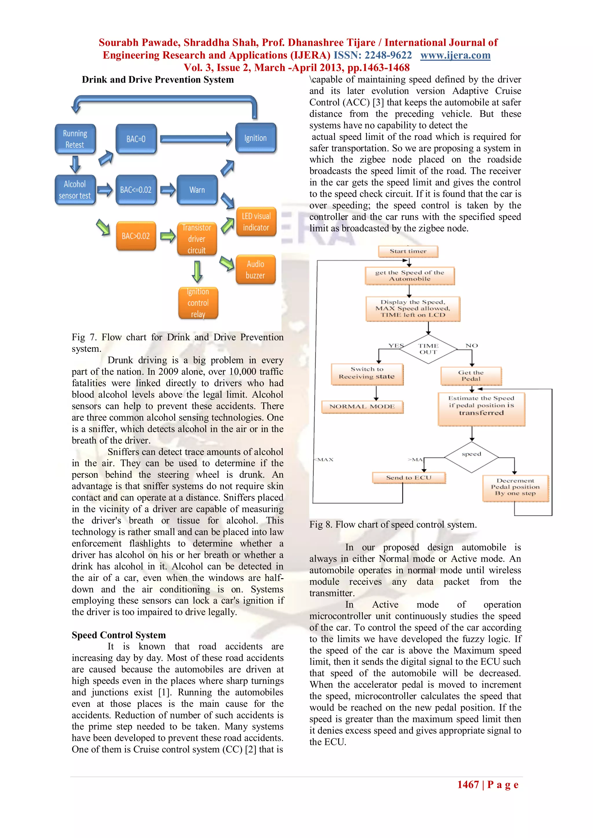 Sourabh Pawade, Shraddha Shah, Prof. Dhanashree Tijare / International Journal of
Engineering Research and Applications (IJERA) ISSN: 2248-9622 www.ijera.com
Vol. 3, Issue 2, March -April 2013, pp.1463-1468
1467 | P a g e
Drink and Drive Prevention System
Fig 7. Flow chart for Drink and Drive Prevention
system.
Drunk driving is a big problem in every
part of the nation. In 2009 alone, over 10,000 traffic
fatalities were linked directly to drivers who had
blood alcohol levels above the legal limit. Alcohol
sensors can help to prevent these accidents. There
are three common alcohol sensing technologies. One
is a sniffer, which detects alcohol in the air or in the
breath of the driver.
Sniffers can detect trace amounts of alcohol
in the air. They can be used to determine if the
person behind the steering wheel is drunk. An
advantage is that sniffer systems do not require skin
contact and can operate at a distance. Sniffers placed
in the vicinity of a driver are capable of measuring
the driver's breath or tissue for alcohol. This
technology is rather small and can be placed into law
enforcement flashlights to determine whether a
driver has alcohol on his or her breath or whether a
drink has alcohol in it. Alcohol can be detected in
the air of a car, even when the windows are half-
down and the air conditioning is on. Systems
employing these sensors can lock a car's ignition if
the driver is too impaired to drive legally.
Speed Control System
It is known that road accidents are
increasing day by day. Most of these road accidents
are caused because the automobiles are driven at
high speeds even in the places where sharp turnings
and junctions exist [1]. Running the automobiles
even at those places is the main cause for the
accidents. Reduction of number of such accidents is
the prime step needed to be taken. Many systems
have been developed to prevent these road accidents.
One of them is Cruise control system (CC) [2] that is
capable of maintaining speed defined by the driver
and its later evolution version Adaptive Cruise
Control (ACC) [3] that keeps the automobile at safer
distance from the preceding vehicle. But these
systems have no capability to detect the
actual speed limit of the road which is required for
safer transportation. So we are proposing a system in
which the zigbee node placed on the roadside
broadcasts the speed limit of the road. The receiver
in the car gets the speed limit and gives the control
to the speed check circuit. If it is found that the car is
over speeding; the speed control is taken by the
controller and the car runs with the specified speed
limit as broadcasted by the zigbee node.
Fig 8. Flow chart of speed control system.
In our proposed design automobile is
always in either Normal mode or Active mode. An
automobile operates in normal mode until wireless
module receives any data packet from the
transmitter.
In Active mode of operation
microcontroller unit continuously studies the speed
of the car. To control the speed of the car according
to the limits we have developed the fuzzy logic. If
the speed of the car is above the Maximum speed
limit, then it sends the digital signal to the ECU such
that speed of the automobile will be decreased.
When the accelerator pedal is moved to increment
the speed, microcontroller calculates the speed that
would be reached on the new pedal position. If the
speed is greater than the maximum speed limit then
it denies excess speed and gives appropriate signal to
the ECU.
 