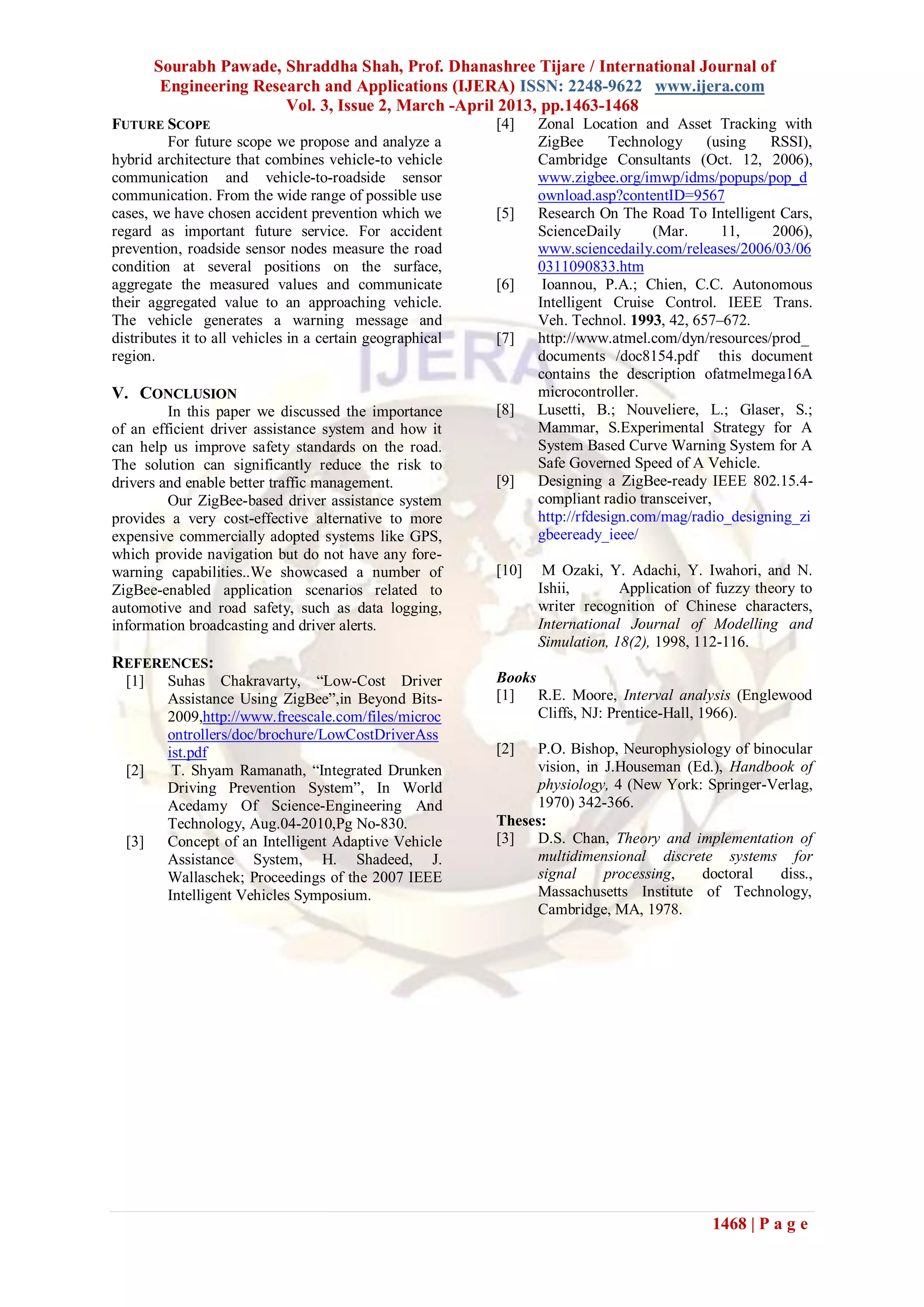 Sourabh Pawade, Shraddha Shah, Prof. Dhanashree Tijare / International Journal of
Engineering Research and Applications (IJERA) ISSN: 2248-9622 www.ijera.com
Vol. 3, Issue 2, March -April 2013, pp.1463-1468
1468 | P a g e
FUTURE SCOPE
For future scope we propose and analyze a
hybrid architecture that combines vehicle-to vehicle
communication and vehicle-to-roadside sensor
communication. From the wide range of possible use
cases, we have chosen accident prevention which we
regard as important future service. For accident
prevention, roadside sensor nodes measure the road
condition at several positions on the surface,
aggregate the measured values and communicate
their aggregated value to an approaching vehicle.
The vehicle generates a warning message and
distributes it to all vehicles in a certain geographical
region.
V. CONCLUSION
In this paper we discussed the importance
of an efficient driver assistance system and how it
can help us improve safety standards on the road.
The solution can significantly reduce the risk to
drivers and enable better traffic management.
Our ZigBee-based driver assistance system
provides a very cost-effective alternative to more
expensive commercially adopted systems like GPS,
which provide navigation but do not have any fore-
warning capabilities..We showcased a number of
ZigBee-enabled application scenarios related to
automotive and road safety, such as data logging,
information broadcasting and driver alerts.
REFERENCES:
[1] Suhas Chakravarty, ―Low-Cost Driver
Assistance Using ZigBee‖,in Beyond Bits-
2009,http://www.freescale.com/files/microc
ontrollers/doc/brochure/LowCostDriverAss
ist.pdf
[2] T. Shyam Ramanath, ―Integrated Drunken
Driving Prevention System‖, In World
Acedamy Of Science-Engineering And
Technology, Aug.04-2010,Pg No-830.
[3] Concept of an Intelligent Adaptive Vehicle
Assistance System, H. Shadeed, J.
Wallaschek; Proceedings of the 2007 IEEE
Intelligent Vehicles Symposium.
[4] Zonal Location and Asset Tracking with
ZigBee Technology (using RSSI),
Cambridge Consultants (Oct. 12, 2006),
www.zigbee.org/imwp/idms/popups/pop_d
ownload.asp?contentID=9567
[5] Research On The Road To Intelligent Cars,
ScienceDaily (Mar. 11, 2006),
www.sciencedaily.com/releases/2006/03/06
0311090833.htm
[6] Ioannou, P.A.; Chien, C.C. Autonomous
Intelligent Cruise Control. IEEE Trans.
Veh. Technol. 1993, 42, 657–672.
[7] http://www.atmel.com/dyn/resources/prod_
documents /doc8154.pdf this document
contains the description ofatmelmega16A
microcontroller.
[8] Lusetti, B.; Nouveliere, L.; Glaser, S.;
Mammar, S.Experimental Strategy for A
System Based Curve Warning System for A
Safe Governed Speed of A Vehicle.
[9] Designing a ZigBee-ready IEEE 802.15.4-
compliant radio transceiver,
http://rfdesign.com/mag/radio_designing_zi
gbeeready_ieee/
[10] M Ozaki, Y. Adachi, Y. Iwahori, and N.
Ishii, Application of fuzzy theory to
writer recognition of Chinese characters,
International Journal of Modelling and
Simulation, 18(2), 1998, 112-116.
Books
[1] R.E. Moore, Interval analysis (Englewood
Cliffs, NJ: Prentice-Hall, 1966).
[2] P.O. Bishop, Neurophysiology of binocular
vision, in J.Houseman (Ed.), Handbook of
physiology, 4 (New York: Springer-Verlag,
1970) 342-366.
Theses:
[3] D.S. Chan, Theory and implementation of
multidimensional discrete systems for
signal processing, doctoral diss.,
Massachusetts Institute of Technology,
Cambridge, MA, 1978.
 
