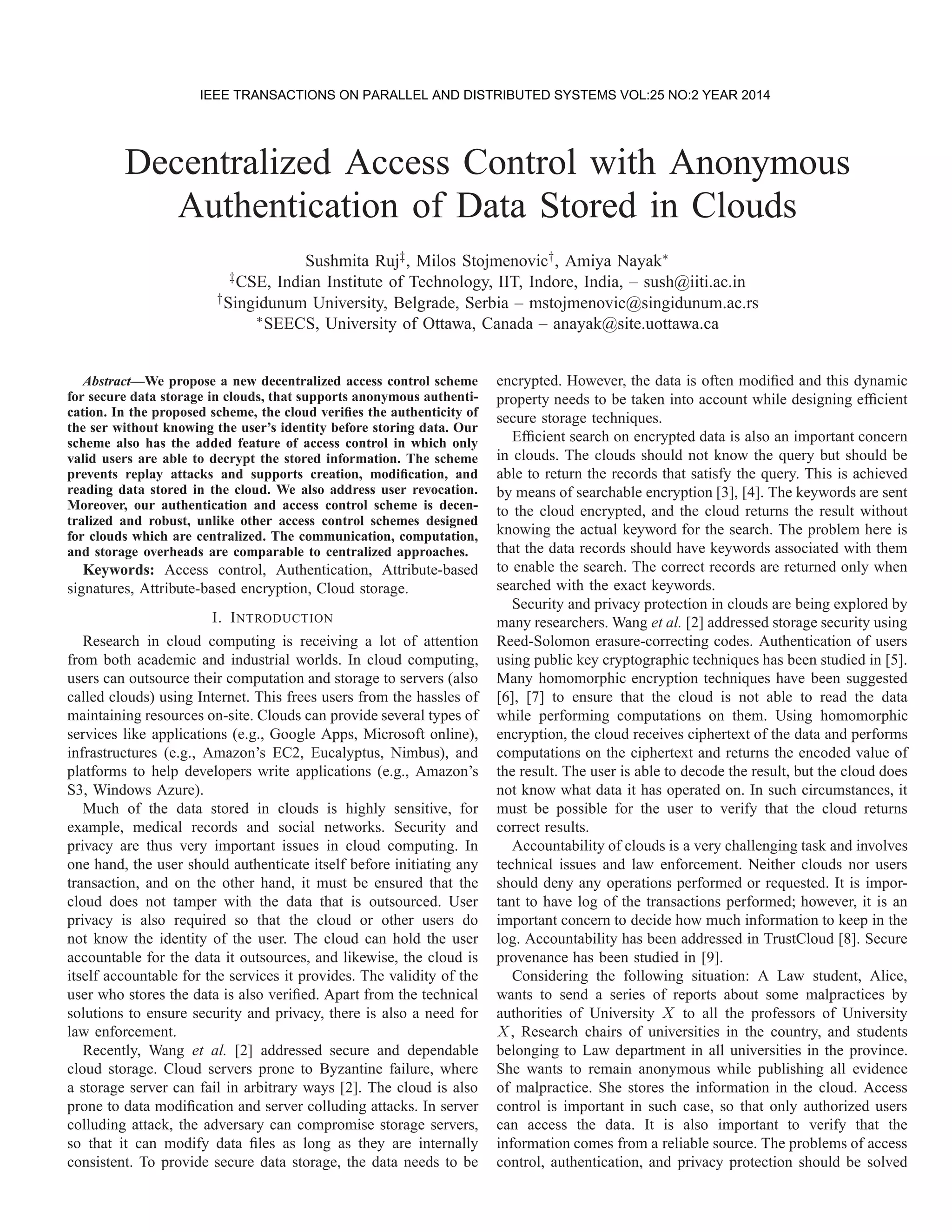 Decentralized Access Control with Anonymous Authentication of Data Stored in Clouds Sushmita Ruj‡, Milos Stojmenovic†, Amiya Nayak∗ ‡CSE, Indian Institute of Technology, IIT, Indore, India, – sush@iiti.ac.in †Singidunum University, Belgrade, Serbia – mstojmenovic@singidunum.ac.rs ∗SEECS, University of Ottawa, Canada – anayak@site.uottawa.ca Abstract—We propose a new decentralized access control scheme for secure data storage in clouds, that supports anonymous authenti- cation. In the proposed scheme, the cloud veriﬁes the authenticity of the ser without knowing the user’s identity before storing data. Our scheme also has the added feature of access control in which only valid users are able to decrypt the stored information. The scheme prevents replay attacks and supports creation, modiﬁcation, and reading data stored in the cloud. We also address user revocation. Moreover, our authentication and access control scheme is decen- tralized and robust, unlike other access control schemes designed for clouds which are centralized. The communication, computation, and storage overheads are comparable to centralized approaches. Keywords: Access control, Authentication, Attribute-based signatures, Attribute-based encryption, Cloud storage. I. INTRODUCTION Research in cloud computing is receiving a lot of attention from both academic and industrial worlds. In cloud computing, users can outsource their computation and storage to servers (also called clouds) using Internet. This frees users from the hassles of maintaining resources on-site. Clouds can provide several types of services like applications (e.g., Google Apps, Microsoft online), infrastructures (e.g., Amazon’s EC2, Eucalyptus, Nimbus), and platforms to help developers write applications (e.g., Amazon’s S3, Windows Azure). Much of the data stored in clouds is highly sensitive, for example, medical records and social networks. Security and privacy are thus very important issues in cloud computing. In one hand, the user should authenticate itself before initiating any transaction, and on the other hand, it must be ensured that the cloud does not tamper with the data that is outsourced. User privacy is also required so that the cloud or other users do not know the identity of the user. The cloud can hold the user accountable for the data it outsources, and likewise, the cloud is itself accountable for the services it provides. The validity of the user who stores the data is also veriﬁed. Apart from the technical solutions to ensure security and privacy, there is also a need for law enforcement. Recently, Wang et al. [2] addressed secure and dependable cloud storage. Cloud servers prone to Byzantine failure, where a storage server can fail in arbitrary ways [2]. The cloud is also prone to data modiﬁcation and server colluding attacks. In server colluding attack, the adversary can compromise storage servers, so that it can modify data ﬁles as long as they are internally consistent. To provide secure data storage, the data needs to be encrypted. However, the data is often modiﬁed and this dynamic property needs to be taken into account while designing efﬁcient secure storage techniques. Efﬁcient search on encrypted data is also an important concern in clouds. The clouds should not know the query but should be able to return the records that satisfy the query. This is achieved by means of searchable encryption [3], [4]. The keywords are sent to the cloud encrypted, and the cloud returns the result without knowing the actual keyword for the search. The problem here is that the data records should have keywords associated with them to enable the search. The correct records are returned only when searched with the exact keywords. Security and privacy protection in clouds are being explored by many researchers. Wang et al. [2] addressed storage security using Reed-Solomon erasure-correcting codes. Authentication of users using public key cryptographic techniques has been studied in [5]. Many homomorphic encryption techniques have been suggested [6], [7] to ensure that the cloud is not able to read the data while performing computations on them. Using homomorphic encryption, the cloud receives ciphertext of the data and performs computations on the ciphertext and returns the encoded value of the result. The user is able to decode the result, but the cloud does not know what data it has operated on. In such circumstances, it must be possible for the user to verify that the cloud returns correct results. Accountability of clouds is a very challenging task and involves technical issues and law enforcement. Neither clouds nor users should deny any operations performed or requested. It is impor- tant to have log of the transactions performed; however, it is an important concern to decide how much information to keep in the log. Accountability has been addressed in TrustCloud [8]. Secure provenance has been studied in [9]. Considering the following situation: A Law student, Alice, wants to send a series of reports about some malpractices by authorities of University X to all the professors of University X, Research chairs of universities in the country, and students belonging to Law department in all universities in the province. She wants to remain anonymous while publishing all evidence of malpractice. She stores the information in the cloud. Access control is important in such case, so that only authorized users can access the data. It is also important to verify that the information comes from a reliable source. The problems of access control, authentication, and privacy protection should be solved IEEE TRANSACTIONS ON PARALLEL AND DISTRIBUTED SYSTEMS VOL:25 NO:2 YEAR 2014 