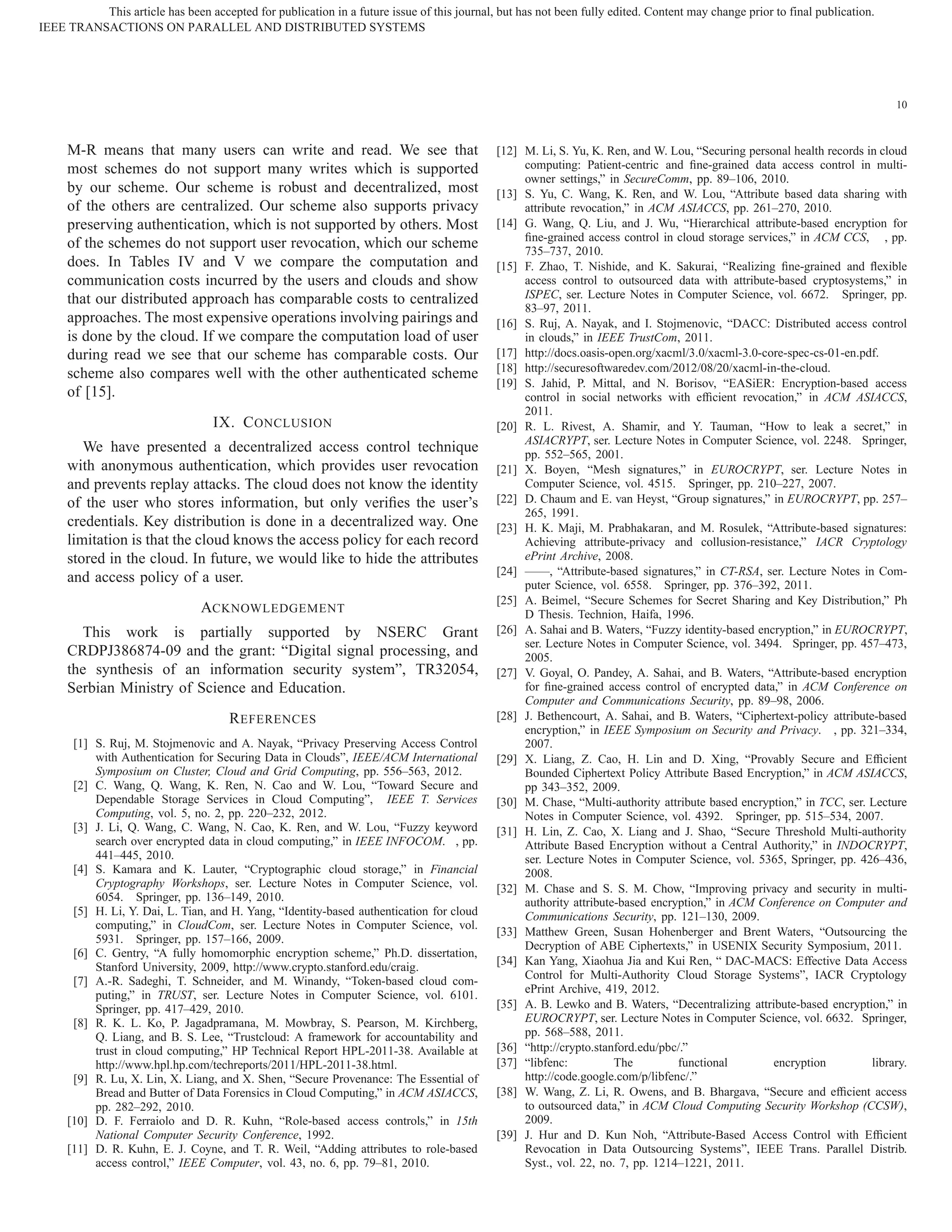 10 M-R means that many users can write and read. We see that most schemes do not support many writes which is supported by our scheme. Our scheme is robust and decentralized, most of the others are centralized. Our scheme also supports privacy preserving authentication, which is not supported by others. Most of the schemes do not support user revocation, which our scheme does. In Tables IV and V we compare the computation and communication costs incurred by the users and clouds and show that our distributed approach has comparable costs to centralized approaches. The most expensive operations involving pairings and is done by the cloud. If we compare the computation load of user during read we see that our scheme has comparable costs. Our scheme also compares well with the other authenticated scheme of [15]. IX. CONCLUSION We have presented a decentralized access control technique with anonymous authentication, which provides user revocation and prevents replay attacks. The cloud does not know the identity of the user who stores information, but only veriﬁes the user’s credentials. Key distribution is done in a decentralized way. One limitation is that the cloud knows the access policy for each record stored in the cloud. In future, we would like to hide the attributes and access policy of a user. ACKNOWLEDGEMENT This work is partially supported by NSERC Grant CRDPJ386874-09 and the grant: “Digital signal processing, and the synthesis of an information security system”, TR32054, Serbian Ministry of Science and Education. REFERENCES [1] S. Ruj, M. Stojmenovic and A. Nayak, “Privacy Preserving Access Control with Authentication for Securing Data in Clouds”, IEEE/ACM International Symposium on Cluster, Cloud and Grid Computing, pp. 556–563, 2012. [2] C. Wang, Q. Wang, K. Ren, N. Cao and W. Lou, “Toward Secure and Dependable Storage Services in Cloud Computing”, IEEE T. Services Computing, vol. 5, no. 2, pp. 220–232, 2012. [3] J. Li, Q. Wang, C. Wang, N. Cao, K. Ren, and W. Lou, “Fuzzy keyword search over encrypted data in cloud computing,” in IEEE INFOCOM. , pp. 441–445, 2010. [4] S. Kamara and K. Lauter, “Cryptographic cloud storage,” in Financial Cryptography Workshops, ser. Lecture Notes in Computer Science, vol. 6054. Springer, pp. 136–149, 2010. [5] H. Li, Y. Dai, L. Tian, and H. Yang, “Identity-based authentication for cloud computing,” in CloudCom, ser. Lecture Notes in Computer Science, vol. 5931. Springer, pp. 157–166, 2009. [6] C. Gentry, “A fully homomorphic encryption scheme,” Ph.D. dissertation, Stanford University, 2009, http://www.crypto.stanford.edu/craig. [7] A.-R. Sadeghi, T. Schneider, and M. Winandy, “Token-based cloud com- puting,” in TRUST, ser. Lecture Notes in Computer Science, vol. 6101. Springer, pp. 417–429, 2010. [8] R. K. L. Ko, P. Jagadpramana, M. Mowbray, S. Pearson, M. Kirchberg, Q. Liang, and B. S. Lee, “Trustcloud: A framework for accountability and trust in cloud computing,” HP Technical Report HPL-2011-38. Available at http://www.hpl.hp.com/techreports/2011/HPL-2011-38.html. [9] R. Lu, X. Lin, X. Liang, and X. Shen, “Secure Provenance: The Essential of Bread and Butter of Data Forensics in Cloud Computing,” in ACM ASIACCS, pp. 282–292, 2010. [10] D. F. Ferraiolo and D. R. Kuhn, “Role-based access controls,” in 15th National Computer Security Conference, 1992. [11] D. R. Kuhn, E. J. Coyne, and T. R. Weil, “Adding attributes to role-based access control,” IEEE Computer, vol. 43, no. 6, pp. 79–81, 2010. [12] M. Li, S. Yu, K. Ren, and W. Lou, “Securing personal health records in cloud computing: Patient-centric and ﬁne-grained data access control in multi- owner settings,” in SecureComm, pp. 89–106, 2010. [13] S. Yu, C. Wang, K. Ren, and W. Lou, “Attribute based data sharing with attribute revocation,” in ACM ASIACCS, pp. 261–270, 2010. [14] G. Wang, Q. Liu, and J. Wu, “Hierarchical attribute-based encryption for ﬁne-grained access control in cloud storage services,” in ACM CCS, , pp. 735–737, 2010. [15] F. Zhao, T. Nishide, and K. Sakurai, “Realizing ﬁne-grained and ﬂexible access control to outsourced data with attribute-based cryptosystems,” in ISPEC, ser. Lecture Notes in Computer Science, vol. 6672. Springer, pp. 83–97, 2011. [16] S. Ruj, A. Nayak, and I. Stojmenovic, “DACC: Distributed access control in clouds,” in IEEE TrustCom, 2011. [17] http://docs.oasis-open.org/xacml/3.0/xacml-3.0-core-spec-cs-01-en.pdf. [18] http://securesoftwaredev.com/2012/08/20/xacml-in-the-cloud. [19] S. Jahid, P. Mittal, and N. Borisov, “EASiER: Encryption-based access control in social networks with efﬁcient revocation,” in ACM ASIACCS, 2011. [20] R. L. Rivest, A. Shamir, and Y. Tauman, “How to leak a secret,” in ASIACRYPT, ser. Lecture Notes in Computer Science, vol. 2248. Springer, pp. 552–565, 2001. [21] X. Boyen, “Mesh signatures,” in EUROCRYPT, ser. Lecture Notes in Computer Science, vol. 4515. Springer, pp. 210–227, 2007. [22] D. Chaum and E. van Heyst, “Group signatures,” in EUROCRYPT, pp. 257– 265, 1991. [23] H. K. Maji, M. Prabhakaran, and M. Rosulek, “Attribute-based signatures: Achieving attribute-privacy and collusion-resistance,” IACR Cryptology ePrint Archive, 2008. [24] ——, “Attribute-based signatures,” in CT-RSA, ser. Lecture Notes in Com- puter Science, vol. 6558. Springer, pp. 376–392, 2011. [25] A. Beimel, “Secure Schemes for Secret Sharing and Key Distribution,” Ph D Thesis. Technion, Haifa, 1996. [26] A. Sahai and B. Waters, “Fuzzy identity-based encryption,” in EUROCRYPT, ser. Lecture Notes in Computer Science, vol. 3494. Springer, pp. 457–473, 2005. [27] V. Goyal, O. Pandey, A. Sahai, and B. Waters, “Attribute-based encryption for ﬁne-grained access control of encrypted data,” in ACM Conference on Computer and Communications Security, pp. 89–98, 2006. [28] J. Bethencourt, A. Sahai, and B. Waters, “Ciphertext-policy attribute-based encryption,” in IEEE Symposium on Security and Privacy. , pp. 321–334, 2007. [29] X. Liang, Z. Cao, H. Lin and D. Xing, “Provably Secure and Efﬁcient Bounded Ciphertext Policy Attribute Based Encryption,” in ACM ASIACCS, pp 343–352, 2009. [30] M. Chase, “Multi-authority attribute based encryption,” in TCC, ser. Lecture Notes in Computer Science, vol. 4392. Springer, pp. 515–534, 2007. [31] H. Lin, Z. Cao, X. Liang and J. Shao, “Secure Threshold Multi-authority Attribute Based Encryption without a Central Authority,” in INDOCRYPT, ser. Lecture Notes in Computer Science, vol. 5365, Springer, pp. 426–436, 2008. [32] M. Chase and S. S. M. Chow, “Improving privacy and security in multi- authority attribute-based encryption,” in ACM Conference on Computer and Communications Security, pp. 121–130, 2009. [33] Matthew Green, Susan Hohenberger and Brent Waters, “Outsourcing the Decryption of ABE Ciphertexts,” in USENIX Security Symposium, 2011. [34] Kan Yang, Xiaohua Jia and Kui Ren, “ DAC-MACS: Effective Data Access Control for Multi-Authority Cloud Storage Systems”, IACR Cryptology ePrint Archive, 419, 2012. [35] A. B. Lewko and B. Waters, “Decentralizing attribute-based encryption,” in EUROCRYPT, ser. Lecture Notes in Computer Science, vol. 6632. Springer, pp. 568–588, 2011. [36] “http://crypto.stanford.edu/pbc/.” [37] “libfenc: The functional encryption library. http://code.google.com/p/libfenc/.” [38] W. Wang, Z. Li, R. Owens, and B. Bhargava, “Secure and efﬁcient access to outsourced data,” in ACM Cloud Computing Security Workshop (CCSW), 2009. [39] J. Hur and D. Kun Noh, “Attribute-Based Access Control with Efﬁcient Revocation in Data Outsourcing Systems”, IEEE Trans. Parallel Distrib. Syst., vol. 22, no. 7, pp. 1214–1221, 2011. IEEE TRANSACTIONS ON PARALLEL AND DISTRIBUTED SYSTEMS This article has been accepted for publication in a future issue of this journal, but has not been fully edited. Content may change prior to final publication. 