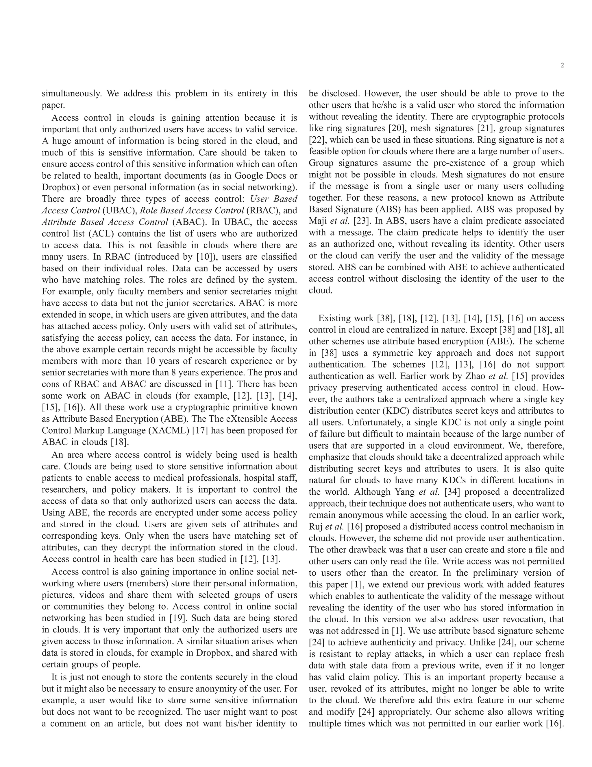 2 simultaneously. We address this problem in its entirety in this paper. Access control in clouds is gaining attention because it is important that only authorized users have access to valid service. A huge amount of information is being stored in the cloud, and much of this is sensitive information. Care should be taken to ensure access control of this sensitive information which can often be related to health, important documents (as in Google Docs or Dropbox) or even personal information (as in social networking). There are broadly three types of access control: User Based Access Control (UBAC), Role Based Access Control (RBAC), and Attribute Based Access Control (ABAC). In UBAC, the access control list (ACL) contains the list of users who are authorized to access data. This is not feasible in clouds where there are many users. In RBAC (introduced by [10]), users are classiﬁed based on their individual roles. Data can be accessed by users who have matching roles. The roles are deﬁned by the system. For example, only faculty members and senior secretaries might have access to data but not the junior secretaries. ABAC is more extended in scope, in which users are given attributes, and the data has attached access policy. Only users with valid set of attributes, satisfying the access policy, can access the data. For instance, in the above example certain records might be accessible by faculty members with more than 10 years of research experience or by senior secretaries with more than 8 years experience. The pros and cons of RBAC and ABAC are discussed in [11]. There has been some work on ABAC in clouds (for example, [12], [13], [14], [15], [16]). All these work use a cryptographic primitive known as Attribute Based Encryption (ABE). The The eXtensible Access Control Markup Language (XACML) [17] has been proposed for ABAC in clouds [18]. An area where access control is widely being used is health care. Clouds are being used to store sensitive information about patients to enable access to medical professionals, hospital staff, researchers, and policy makers. It is important to control the access of data so that only authorized users can access the data. Using ABE, the records are encrypted under some access policy and stored in the cloud. Users are given sets of attributes and corresponding keys. Only when the users have matching set of attributes, can they decrypt the information stored in the cloud. Access control in health care has been studied in [12], [13]. Access control is also gaining importance in online social net- working where users (members) store their personal information, pictures, videos and share them with selected groups of users or communities they belong to. Access control in online social networking has been studied in [19]. Such data are being stored in clouds. It is very important that only the authorized users are given access to those information. A similar situation arises when data is stored in clouds, for example in Dropbox, and shared with certain groups of people. It is just not enough to store the contents securely in the cloud but it might also be necessary to ensure anonymity of the user. For example, a user would like to store some sensitive information but does not want to be recognized. The user might want to post a comment on an article, but does not want his/her identity to be disclosed. However, the user should be able to prove to the other users that he/she is a valid user who stored the information without revealing the identity. There are cryptographic protocols like ring signatures [20], mesh signatures [21], group signatures [22], which can be used in these situations. Ring signature is not a feasible option for clouds where there are a large number of users. Group signatures assume the pre-existence of a group which might not be possible in clouds. Mesh signatures do not ensure if the message is from a single user or many users colluding together. For these reasons, a new protocol known as Attribute Based Signature (ABS) has been applied. ABS was proposed by Maji et al. [23]. In ABS, users have a claim predicate associated with a message. The claim predicate helps to identify the user as an authorized one, without revealing its identity. Other users or the cloud can verify the user and the validity of the message stored. ABS can be combined with ABE to achieve authenticated access control without disclosing the identity of the user to the cloud. Existing work [38], [18], [12], [13], [14], [15], [16] on access control in cloud are centralized in nature. Except [38] and [18], all other schemes use attribute based encryption (ABE). The scheme in [38] uses a symmetric key approach and does not support authentication. The schemes [12], [13], [16] do not support authentication as well. Earlier work by Zhao et al. [15] provides privacy preserving authenticated access control in cloud. How- ever, the authors take a centralized approach where a single key distribution center (KDC) distributes secret keys and attributes to all users. Unfortunately, a single KDC is not only a single point of failure but difﬁcult to maintain because of the large number of users that are supported in a cloud environment. We, therefore, emphasize that clouds should take a decentralized approach while distributing secret keys and attributes to users. It is also quite natural for clouds to have many KDCs in different locations in the world. Although Yang et al. [34] proposed a decentralized approach, their technique does not authenticate users, who want to remain anonymous while accessing the cloud. In an earlier work, Ruj et al. [16] proposed a distributed access control mechanism in clouds. However, the scheme did not provide user authentication. The other drawback was that a user can create and store a ﬁle and other users can only read the ﬁle. Write access was not permitted to users other than the creator. In the preliminary version of this paper [1], we extend our previous work with added features which enables to authenticate the validity of the message without revealing the identity of the user who has stored information in the cloud. In this version we also address user revocation, that was not addressed in [1]. We use attribute based signature scheme [24] to achieve authenticity and privacy. Unlike [24], our scheme is resistant to replay attacks, in which a user can replace fresh data with stale data from a previous write, even if it no longer has valid claim policy. This is an important property because a user, revoked of its attributes, might no longer be able to write to the cloud. We therefore add this extra feature in our scheme and modify [24] appropriately. Our scheme also allows writing multiple times which was not permitted in our earlier work [16]. 