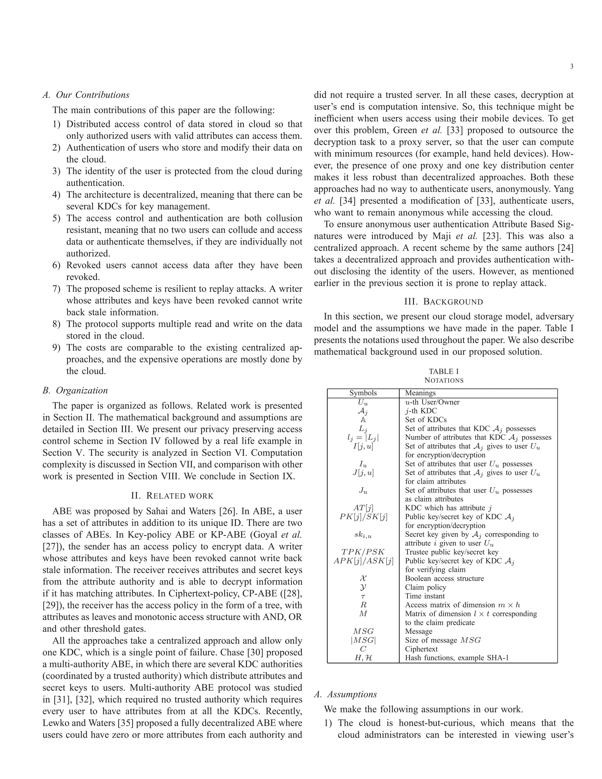 3 A. Our Contributions The main contributions of this paper are the following: 1) Distributed access control of data stored in cloud so that only authorized users with valid attributes can access them. 2) Authentication of users who store and modify their data on the cloud. 3) The identity of the user is protected from the cloud during authentication. 4) The architecture is decentralized, meaning that there can be several KDCs for key management. 5) The access control and authentication are both collusion resistant, meaning that no two users can collude and access data or authenticate themselves, if they are individually not authorized. 6) Revoked users cannot access data after they have been revoked. 7) The proposed scheme is resilient to replay attacks. A writer whose attributes and keys have been revoked cannot write back stale information. 8) The protocol supports multiple read and write on the data stored in the cloud. 9) The costs are comparable to the existing centralized ap- proaches, and the expensive operations are mostly done by the cloud. B. Organization The paper is organized as follows. Related work is presented in Section II. The mathematical background and assumptions are detailed in Section III. We present our privacy preserving access control scheme in Section IV followed by a real life example in Section V. The security is analyzed in Section VI. Computation complexity is discussed in Section VII, and comparison with other work is presented in Section VIII. We conclude in Section IX. II. RELATED WORK ABE was proposed by Sahai and Waters [26]. In ABE, a user has a set of attributes in addition to its unique ID. There are two classes of ABEs. In Key-policy ABE or KP-ABE (Goyal et al. [27]), the sender has an access policy to encrypt data. A writer whose attributes and keys have been revoked cannot write back stale information. The receiver receives attributes and secret keys from the attribute authority and is able to decrypt information if it has matching attributes. In Ciphertext-policy, CP-ABE ([28], [29]), the receiver has the access policy in the form of a tree, with attributes as leaves and monotonic access structure with AND, OR and other threshold gates. All the approaches take a centralized approach and allow only one KDC, which is a single point of failure. Chase [30] proposed a multi-authority ABE, in which there are several KDC authorities (coordinated by a trusted authority) which distribute attributes and secret keys to users. Multi-authority ABE protocol was studied in [31], [32], which required no trusted authority which requires every user to have attributes from at all the KDCs. Recently, Lewko and Waters [35] proposed a fully decentralized ABE where users could have zero or more attributes from each authority and did not require a trusted server. In all these cases, decryption at user’s end is computation intensive. So, this technique might be inefﬁcient when users access using their mobile devices. To get over this problem, Green et al. [33] proposed to outsource the decryption task to a proxy server, so that the user can compute with minimum resources (for example, hand held devices). How- ever, the presence of one proxy and one key distribution center makes it less robust than decentralized approaches. Both these approaches had no way to authenticate users, anonymously. Yang et al. [34] presented a modiﬁcation of [33], authenticate users, who want to remain anonymous while accessing the cloud. To ensure anonymous user authentication Attribute Based Sig- natures were introduced by Maji et al. [23]. This was also a centralized approach. A recent scheme by the same authors [24] takes a decentralized approach and provides authentication with- out disclosing the identity of the users. However, as mentioned earlier in the previous section it is prone to replay attack. III. BACKGROUND In this section, we present our cloud storage model, adversary model and the assumptions we have made in the paper. Table I presents the notations used throughout the paper. We also describe mathematical background used in our proposed solution. TABLE I NOTATIONS Symbols Meanings Uu u-th User/Owner Aj j-th KDC A Set of KDCs Lj Set of attributes that KDC Aj possesses lj = |Lj| Number of attributes that KDC Aj possesses I[j, u] Set of attributes that Aj gives to user Uu for encryption/decryption Iu Set of attributes that user Uu possesses J[j, u] Set of attributes that Aj gives to user Uu for claim attributes Ju Set of attributes that user Uu possesses as claim attributes AT[j] KDC which has attribute j P K[j]/SK[j] Public key/secret key of KDC Aj for encryption/decryption ski,u Secret key given by Aj corresponding to attribute i given to user Uu T P K/P SK Trustee public key/secret key AP K[j]/ASK[j] Public key/secret key of KDC Aj for verifying claim X Boolean access structure Y Claim policy τ Time instant R Access matrix of dimension m × h M Matrix of dimension l × t corresponding to the claim predicate MSG Message |MSG| Size of message MSG C Ciphertext H, H Hash functions, example SHA-1 A. Assumptions We make the following assumptions in our work. 1) The cloud is honest-but-curious, which means that the cloud administrators can be interested in viewing user’s 