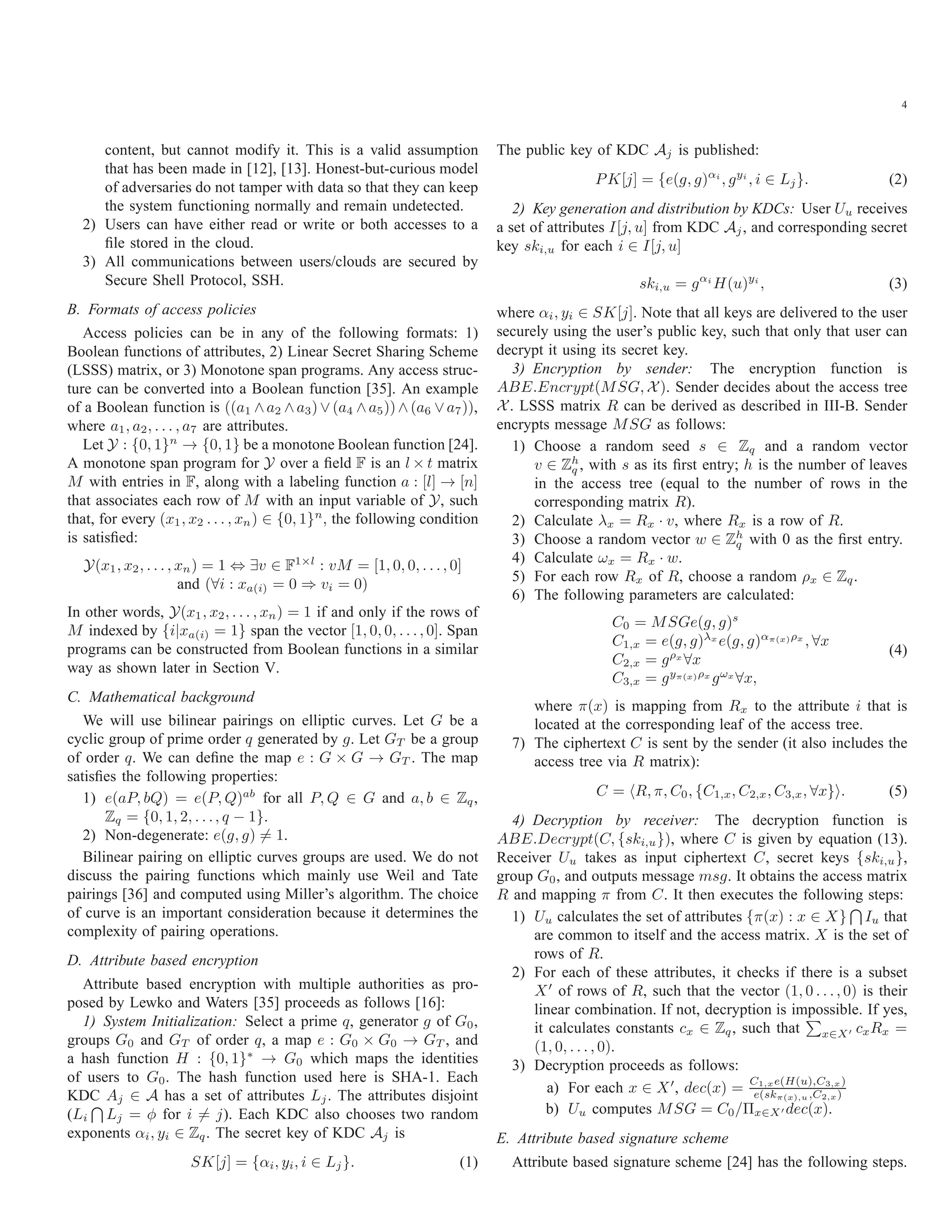4 content, but cannot modify it. This is a valid assumption that has been made in [12], [13]. Honest-but-curious model of adversaries do not tamper with data so that they can keep the system functioning normally and remain undetected. 2) Users can have either read or write or both accesses to a ﬁle stored in the cloud. 3) All communications between users/clouds are secured by Secure Shell Protocol, SSH. B. Formats of access policies Access policies can be in any of the following formats: 1) Boolean functions of attributes, 2) Linear Secret Sharing Scheme (LSSS) matrix, or 3) Monotone span programs. Any access struc- ture can be converted into a Boolean function [35]. An example of a Boolean function is ((a1 ∧a2 ∧a3)∨(a4 ∧a5))∧(a6 ∨a7)), where a1, a2, . . . , a7 are attributes. Let Y : {0, 1}n → {0, 1} be a monotone Boolean function [24]. A monotone span program for Y over a ﬁeld F is an l × t matrix M with entries in F, along with a labeling function a : [l] → [n] that associates each row of M with an input variable of Y, such that, for every (x1, x2 . . . , xn) ∈ {0, 1}n , the following condition is satisﬁed: Y(x1, x2, . . . , xn) = 1 ⇔ ∃v ∈ F1×l : vM = [1, 0, 0, . . ., 0] and (∀i : xa(i) = 0 ⇒ vi = 0) In other words, Y(x1, x2, . . . , xn) = 1 if and only if the rows of M indexed by {i|xa(i) = 1} span the vector [1, 0, 0, . . ., 0]. Span programs can be constructed from Boolean functions in a similar way as shown later in Section V. C. Mathematical background We will use bilinear pairings on elliptic curves. Let G be a cyclic group of prime order q generated by g. Let GT be a group of order q. We can deﬁne the map e : G × G → GT . The map satisﬁes the following properties: 1) e(aP, bQ) = e(P, Q)ab for all P, Q ∈ G and a, b ∈ Zq, Zq = {0, 1, 2, . . ., q − 1}. 2) Non-degenerate: e(g, g) = 1. Bilinear pairing on elliptic curves groups are used. We do not discuss the pairing functions which mainly use Weil and Tate pairings [36] and computed using Miller’s algorithm. The choice of curve is an important consideration because it determines the complexity of pairing operations. D. Attribute based encryption Attribute based encryption with multiple authorities as pro- posed by Lewko and Waters [35] proceeds as follows [16]: 1) System Initialization: Select a prime q, generator g of G0, groups G0 and GT of order q, a map e : G0 × G0 → GT , and a hash function H : {0, 1}∗ → G0 which maps the identities of users to G0. The hash function used here is SHA-1. Each KDC Aj ∈ A has a set of attributes Lj. The attributes disjoint (Li Lj = φ for i = j). Each KDC also chooses two random exponents αi, yi ∈ Zq. The secret key of KDC Aj is SK[j] = {αi, yi, i ∈ Lj}. (1) The public key of KDC Aj is published: PK[j] = {e(g, g)αi , gyi , i ∈ Lj}. (2) 2) Key generation and distribution by KDCs: User Uu receives a set of attributes I[j, u] from KDC Aj, and corresponding secret key ski,u for each i ∈ I[j, u] ski,u = gαi H(u)yi , (3) where αi, yi ∈ SK[j]. Note that all keys are delivered to the user securely using the user’s public key, such that only that user can decrypt it using its secret key. 3) Encryption by sender: The encryption function is ABE.Encrypt(MSG, X). Sender decides about the access tree X. LSSS matrix R can be derived as described in III-B. Sender encrypts message MSG as follows: 1) Choose a random seed s ∈ Zq and a random vector v ∈ Zh q , with s as its ﬁrst entry; h is the number of leaves in the access tree (equal to the number of rows in the corresponding matrix R). 2) Calculate λx = Rx · v, where Rx is a row of R. 3) Choose a random vector w ∈ Zh q with 0 as the ﬁrst entry. 4) Calculate ωx = Rx · w. 5) For each row Rx of R, choose a random ρx ∈ Zq. 6) The following parameters are calculated: C0 = MSGe(g, g)s C1,x = e(g, g)λx e(g, g)απ(x)ρx , ∀x C2,x = gρx ∀x C3,x = gyπ(x)ρx gωx ∀x, (4) where π(x) is mapping from Rx to the attribute i that is located at the corresponding leaf of the access tree. 7) The ciphertext C is sent by the sender (it also includes the access tree via R matrix): C = R, π, C0, {C1,x, C2,x, C3,x, ∀x} . (5) 4) Decryption by receiver: The decryption function is ABE.Decrypt(C, {ski,u}), where C is given by equation (13). Receiver Uu takes as input ciphertext C, secret keys {ski,u}, group G0, and outputs message msg. It obtains the access matrix R and mapping π from C. It then executes the following steps: 1) Uu calculates the set of attributes {π(x) : x ∈ X} Iu that are common to itself and the access matrix. X is the set of rows of R. 2) For each of these attributes, it checks if there is a subset X of rows of R, such that the vector (1, 0 . . ., 0) is their linear combination. If not, decryption is impossible. If yes, it calculates constants cx ∈ Zq, such that x∈X cxRx = (1, 0, . . . , 0). 3) Decryption proceeds as follows: a) For each x ∈ X , dec(x) = C1,xe(H(u),C3,x) e(skπ(x),u,C2,x) b) Uu computes MSG = C0/Πx∈X dec(x). E. Attribute based signature scheme Attribute based signature scheme [24] has the following steps. 