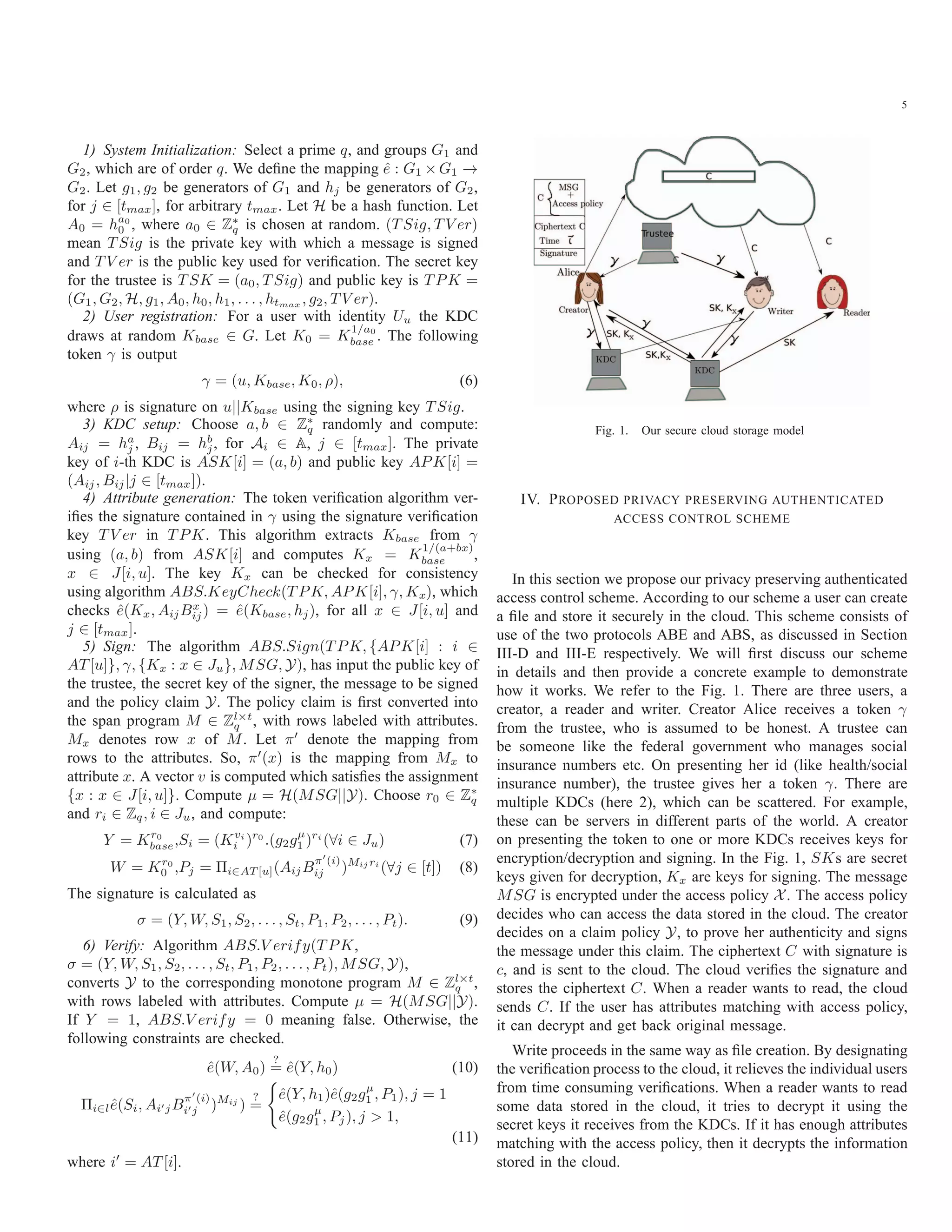 5 1) System Initialization: Select a prime q, and groups G1 and G2, which are of order q. We deﬁne the mapping ˆe : G1 × G1 → G2. Let g1, g2 be generators of G1 and hj be generators of G2, for j ∈ [tmax], for arbitrary tmax. Let H be a hash function. Let A0 = ha0 0 , where a0 ∈ Z∗ q is chosen at random. (T Sig, T V er) mean T Sig is the private key with which a message is signed and T V er is the public key used for veriﬁcation. The secret key for the trustee is T SK = (a0, T Sig) and public key is T PK = (G1, G2, H, g1, A0, h0, h1, . . . , htmax , g2, T V er). 2) User registration: For a user with identity Uu the KDC draws at random Kbase ∈ G. Let K0 = K 1/a0 base . The following token γ is output γ = (u, Kbase, K0, ρ), (6) where ρ is signature on u||Kbase using the signing key T Sig. 3) KDC setup: Choose a, b ∈ Z∗ q randomly and compute: Aij = ha j , Bij = hb j, for Ai ∈ A, j ∈ [tmax]. The private key of i-th KDC is ASK[i] = (a, b) and public key APK[i] = (Aij, Bij|j ∈ [tmax]). 4) Attribute generation: The token veriﬁcation algorithm ver- iﬁes the signature contained in γ using the signature veriﬁcation key T V er in T PK. This algorithm extracts Kbase from γ using (a, b) from ASK[i] and computes Kx = K 1/(a+bx) base , x ∈ J[i, u]. The key Kx can be checked for consistency using algorithm ABS.KeyCheck(T PK, APK[i], γ, Kx), which checks ˆe(Kx, AijBx ij) = ˆe(Kbase, hj), for all x ∈ J[i, u] and j ∈ [tmax]. 5) Sign: The algorithm ABS.Sign(T PK, {APK[i] : i ∈ AT [u]}, γ, {Kx : x ∈ Ju}, MSG, Y), has input the public key of the trustee, the secret key of the signer, the message to be signed and the policy claim Y. The policy claim is ﬁrst converted into the span program M ∈ Zl×t q , with rows labeled with attributes. Mx denotes row x of M. Let π denote the mapping from rows to the attributes. So, π (x) is the mapping from Mx to attribute x. A vector v is computed which satisﬁes the assignment {x : x ∈ J[i, u]}. Compute μ = H(MSG||Y). Choose r0 ∈ Z∗ q and ri ∈ Zq, i ∈ Ju, and compute: Y = Kr0 base,Si = (Kvi i )r0 .(g2gμ 1 )ri (∀i ∈ Ju) (7) W = Kr0 0 ,Pj = Πi∈AT [u](AijB π (i) ij )Mij ri (∀j ∈ [t]) (8) The signature is calculated as σ = (Y, W, S1, S2, . . . , St, P1, P2, . . . , Pt). (9) 6) Verify: Algorithm ABS.V erify(T PK, σ = (Y, W, S1, S2, . . . , St, P1, P2, . . . , Pt), MSG, Y), converts Y to the corresponding monotone program M ∈ Zl×t q , with rows labeled with attributes. Compute μ = H(MSG||Y). If Y = 1, ABS.V erify = 0 meaning false. Otherwise, the following constraints are checked. ˆe(W, A0) ? = ˆe(Y, h0) (10) Πi∈lˆe(Si, Ai jB π (i) i j )Mij ) ? = ˆe(Y, h1)ˆe(g2gμ 1 , P1), j = 1 ˆe(g2gμ 1 , Pj), j > 1, (11) where i = AT [i]. Fig. 1. Our secure cloud storage model IV. PROPOSED PRIVACY PRESERVING AUTHENTICATED ACCESS CONTROL SCHEME In this section we propose our privacy preserving authenticated access control scheme. According to our scheme a user can create a ﬁle and store it securely in the cloud. This scheme consists of use of the two protocols ABE and ABS, as discussed in Section III-D and III-E respectively. We will ﬁrst discuss our scheme in details and then provide a concrete example to demonstrate how it works. We refer to the Fig. 1. There are three users, a creator, a reader and writer. Creator Alice receives a token γ from the trustee, who is assumed to be honest. A trustee can be someone like the federal government who manages social insurance numbers etc. On presenting her id (like health/social insurance number), the trustee gives her a token γ. There are multiple KDCs (here 2), which can be scattered. For example, these can be servers in different parts of the world. A creator on presenting the token to one or more KDCs receives keys for encryption/decryption and signing. In the Fig. 1, SKs are secret keys given for decryption, Kx are keys for signing. The message MSG is encrypted under the access policy X. The access policy decides who can access the data stored in the cloud. The creator decides on a claim policy Y, to prove her authenticity and signs the message under this claim. The ciphertext C with signature is c, and is sent to the cloud. The cloud veriﬁes the signature and stores the ciphertext C. When a reader wants to read, the cloud sends C. If the user has attributes matching with access policy, it can decrypt and get back original message. Write proceeds in the same way as ﬁle creation. By designating the veriﬁcation process to the cloud, it relieves the individual users from time consuming veriﬁcations. When a reader wants to read some data stored in the cloud, it tries to decrypt it using the secret keys it receives from the KDCs. If it has enough attributes matching with the access policy, then it decrypts the information stored in the cloud. 