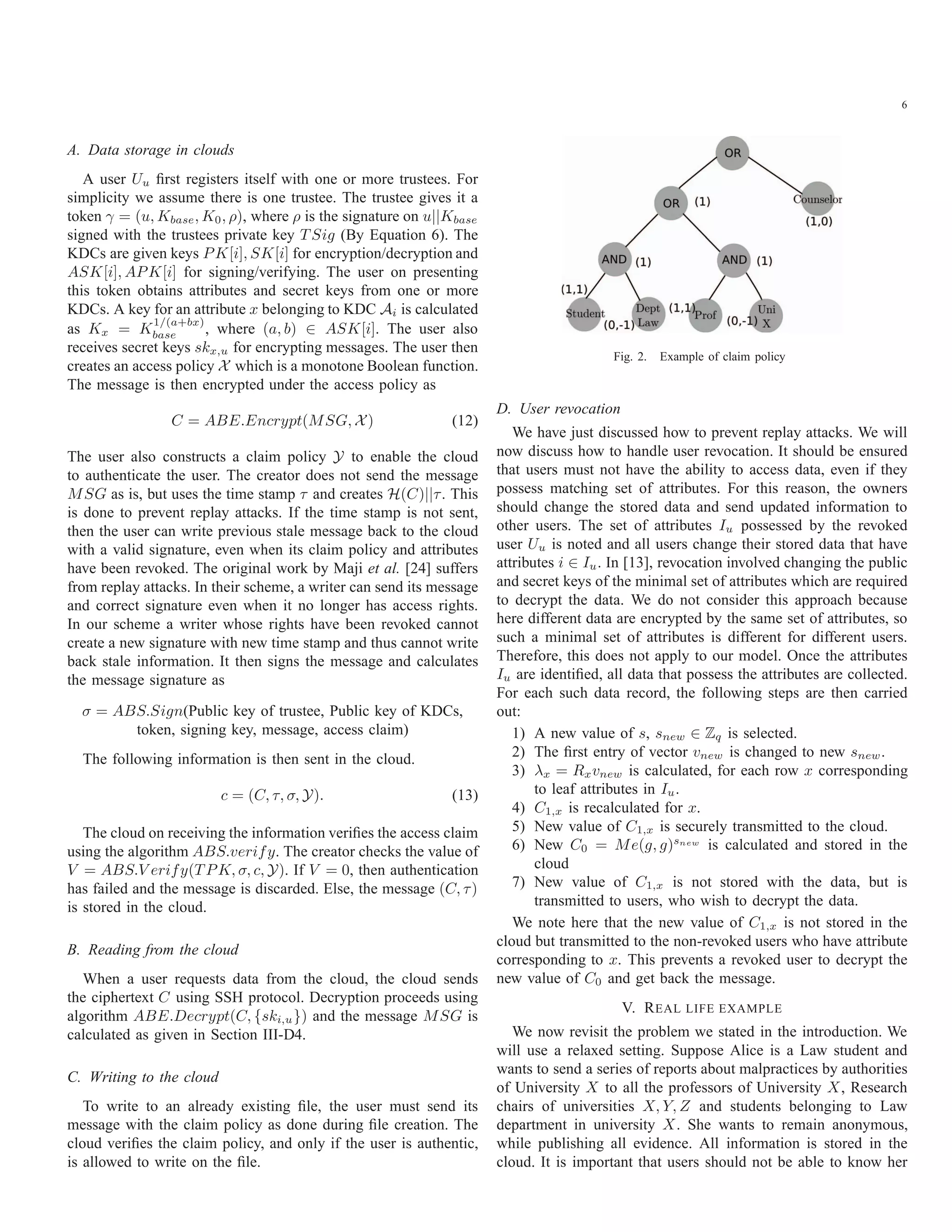 6 A. Data storage in clouds A user Uu ﬁrst registers itself with one or more trustees. For simplicity we assume there is one trustee. The trustee gives it a token γ = (u, Kbase, K0, ρ), where ρ is the signature on u||Kbase signed with the trustees private key T Sig (By Equation 6). The KDCs are given keys PK[i], SK[i] for encryption/decryption and ASK[i], APK[i] for signing/verifying. The user on presenting this token obtains attributes and secret keys from one or more KDCs. A key for an attribute x belonging to KDC Ai is calculated as Kx = K 1/(a+bx) base , where (a, b) ∈ ASK[i]. The user also receives secret keys skx,u for encrypting messages. The user then creates an access policy X which is a monotone Boolean function. The message is then encrypted under the access policy as C = ABE.Encrypt(MSG, X) (12) The user also constructs a claim policy Y to enable the cloud to authenticate the user. The creator does not send the message MSG as is, but uses the time stamp τ and creates H(C)||τ. This is done to prevent replay attacks. If the time stamp is not sent, then the user can write previous stale message back to the cloud with a valid signature, even when its claim policy and attributes have been revoked. The original work by Maji et al. [24] suffers from replay attacks. In their scheme, a writer can send its message and correct signature even when it no longer has access rights. In our scheme a writer whose rights have been revoked cannot create a new signature with new time stamp and thus cannot write back stale information. It then signs the message and calculates the message signature as σ = ABS.Sign(Public key of trustee, Public key of KDCs, token, signing key, message, access claim) The following information is then sent in the cloud. c = (C, τ, σ, Y). (13) The cloud on receiving the information veriﬁes the access claim using the algorithm ABS.verify. The creator checks the value of V = ABS.V erify(T PK, σ, c, Y). If V = 0, then authentication has failed and the message is discarded. Else, the message (C, τ) is stored in the cloud. B. Reading from the cloud When a user requests data from the cloud, the cloud sends the ciphertext C using SSH protocol. Decryption proceeds using algorithm ABE.Decrypt(C, {ski,u}) and the message MSG is calculated as given in Section III-D4. C. Writing to the cloud To write to an already existing ﬁle, the user must send its message with the claim policy as done during ﬁle creation. The cloud veriﬁes the claim policy, and only if the user is authentic, is allowed to write on the ﬁle. Fig. 2. Example of claim policy D. User revocation We have just discussed how to prevent replay attacks. We will now discuss how to handle user revocation. It should be ensured that users must not have the ability to access data, even if they possess matching set of attributes. For this reason, the owners should change the stored data and send updated information to other users. The set of attributes Iu possessed by the revoked user Uu is noted and all users change their stored data that have attributes i ∈ Iu. In [13], revocation involved changing the public and secret keys of the minimal set of attributes which are required to decrypt the data. We do not consider this approach because here different data are encrypted by the same set of attributes, so such a minimal set of attributes is different for different users. Therefore, this does not apply to our model. Once the attributes Iu are identiﬁed, all data that possess the attributes are collected. For each such data record, the following steps are then carried out: 1) A new value of s, snew ∈ Zq is selected. 2) The ﬁrst entry of vector vnew is changed to new snew. 3) λx = Rxvnew is calculated, for each row x corresponding to leaf attributes in Iu. 4) C1,x is recalculated for x. 5) New value of C1,x is securely transmitted to the cloud. 6) New C0 = Me(g, g)snew is calculated and stored in the cloud 7) New value of C1,x is not stored with the data, but is transmitted to users, who wish to decrypt the data. We note here that the new value of C1,x is not stored in the cloud but transmitted to the non-revoked users who have attribute corresponding to x. This prevents a revoked user to decrypt the new value of C0 and get back the message. V. REAL LIFE EXAMPLE We now revisit the problem we stated in the introduction. We will use a relaxed setting. Suppose Alice is a Law student and wants to send a series of reports about malpractices by authorities of University X to all the professors of University X, Research chairs of universities X, Y, Z and students belonging to Law department in university X. She wants to remain anonymous, while publishing all evidence. All information is stored in the cloud. It is important that users should not be able to know her 