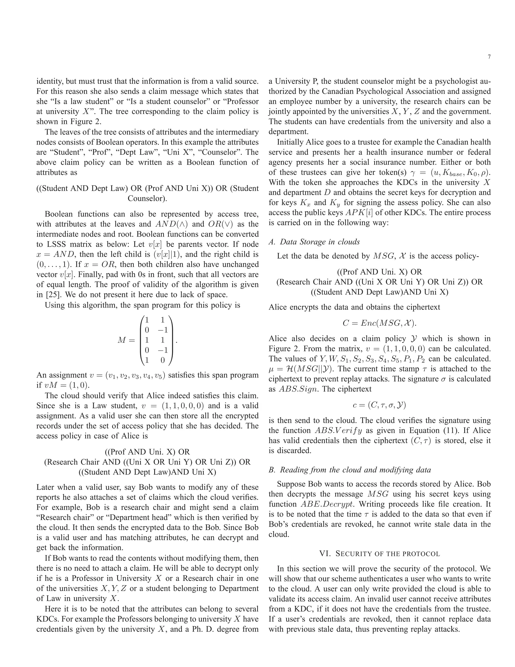 7 identity, but must trust that the information is from a valid source. For this reason she also sends a claim message which states that she “Is a law student” or “Is a student counselor” or “Professor at university X”. The tree corresponding to the claim policy is shown in Figure 2. The leaves of the tree consists of attributes and the intermediary nodes consists of Boolean operators. In this example the attributes are “Student”, “Prof”, “Dept Law”, “Uni X”, “Counselor”. The above claim policy can be written as a Boolean function of attributes as ((Student AND Dept Law) OR (Prof AND Uni X)) OR (Student Counselor). Boolean functions can also be represented by access tree, with attributes at the leaves and AND(∧) and OR(∨) as the intermediate nodes and root. Boolean functions can be converted to LSSS matrix as below: Let v[x] be parents vector. If node x = AND, then the left child is (v[x]|1), and the right child is (0, . . . , 1). If x = OR, then both children also have unchanged vector v[x]. Finally, pad with 0s in front, such that all vectors are of equal length. The proof of validity of the algorithm is given in [25]. We do not present it here due to lack of space. Using this algorithm, the span program for this policy is M = ⎛ ⎜ ⎜ ⎜ ⎜ ⎝ 1 1 0 −1 1 1 0 −1 1 0 ⎞ ⎟ ⎟ ⎟ ⎟ ⎠ . An assignment v = (v1, v2, v3, v4, v5) satisﬁes this span program if vM = (1, 0). The cloud should verify that Alice indeed satisﬁes this claim. Since she is a Law student, v = (1, 1, 0, 0, 0) and is a valid assignment. As a valid user she can then store all the encrypted records under the set of access policy that she has decided. The access policy in case of Alice is ((Prof AND Uni. X) OR (Research Chair AND ((Uni X OR Uni Y) OR Uni Z)) OR ((Student AND Dept Law)AND Uni X) Later when a valid user, say Bob wants to modify any of these reports he also attaches a set of claims which the cloud veriﬁes. For example, Bob is a research chair and might send a claim “Research chair” or “Department head” which is then veriﬁed by the cloud. It then sends the encrypted data to the Bob. Since Bob is a valid user and has matching attributes, he can decrypt and get back the information. If Bob wants to read the contents without modifying them, then there is no need to attach a claim. He will be able to decrypt only if he is a Professor in University X or a Research chair in one of the universities X, Y, Z or a student belonging to Department of Law in university X. Here it is to be noted that the attributes can belong to several KDCs. For example the Professors belonging to university X have credentials given by the university X, and a Ph. D. degree from a University P, the student counselor might be a psychologist au- thorized by the Canadian Psychological Association and assigned an employee number by a university, the research chairs can be jointly appointed by the universities X, Y , Z and the government. The students can have credentials from the university and also a department. Initially Alice goes to a trustee for example the Canadian health service and presents her a health insurance number or federal agency presents her a social insurance number. Either or both of these trustees can give her token(s) γ = (u, Kbase, K0, ρ). With the token she approaches the KDCs in the university X and department D and obtains the secret keys for decryption and for keys Kx and Ky for signing the assess policy. She can also access the public keys APK[i] of other KDCs. The entire process is carried on in the following way: A. Data Storage in clouds Let the data be denoted by MSG, X is the access policy- ((Prof AND Uni. X) OR (Research Chair AND ((Uni X OR Uni Y) OR Uni Z)) OR ((Student AND Dept Law)AND Uni X) Alice encrypts the data and obtains the ciphertext C = Enc(MSG, X). Alice also decides on a claim policy Y which is shown in Figure 2. From the matrix, v = (1, 1, 0, 0, 0) can be calculated. The values of Y, W, S1, S2, S3, S4, S5, P1, P2 can be calculated. μ = H(MSG||Y). The current time stamp τ is attached to the ciphertext to prevent replay attacks. The signature σ is calculated as ABS.Sign. The ciphertext c = (C, τ, σ, Y) is then send to the cloud. The cloud veriﬁes the signature using the function ABS.V erify as given in Equation (11). If Alice has valid credentials then the ciphertext (C, τ) is stored, else it is discarded. B. Reading from the cloud and modifying data Suppose Bob wants to access the records stored by Alice. Bob then decrypts the message MSG using his secret keys using function ABE.Decrypt. Writing proceeds like ﬁle creation. It is to be noted that the time τ is added to the data so that even if Bob’s credentials are revoked, he cannot write stale data in the cloud. VI. SECURITY OF THE PROTOCOL In this section we will prove the security of the protocol. We will show that our scheme authenticates a user who wants to write to the cloud. A user can only write provided the cloud is able to validate its access claim. An invalid user cannot receive attributes from a KDC, if it does not have the credentials from the trustee. If a user’s credentials are revoked, then it cannot replace data with previous stale data, thus preventing replay attacks. 