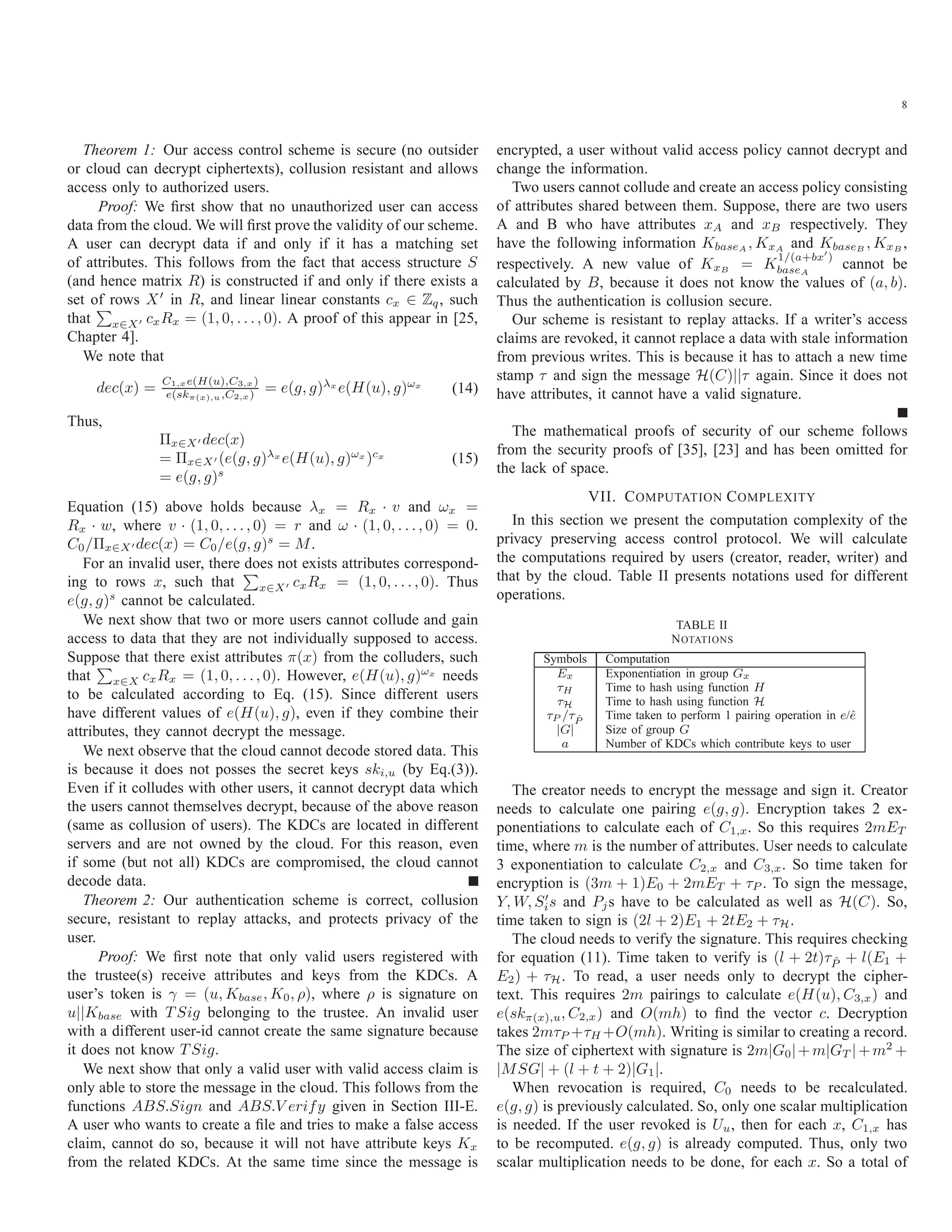 8 Theorem 1: Our access control scheme is secure (no outsider or cloud can decrypt ciphertexts), collusion resistant and allows access only to authorized users. Proof: We ﬁrst show that no unauthorized user can access data from the cloud. We will ﬁrst prove the validity of our scheme. A user can decrypt data if and only if it has a matching set of attributes. This follows from the fact that access structure S (and hence matrix R) is constructed if and only if there exists a set of rows X in R, and linear linear constants cx ∈ Zq, such that x∈X cxRx = (1, 0, . . ., 0). A proof of this appear in [25, Chapter 4]. We note that dec(x) = C1,xe(H(u),C3,x) e(skπ(x),u,C2,x) = e(g, g)λx e(H(u), g)ωx (14) Thus, Πx∈X dec(x) = Πx∈X (e(g, g)λx e(H(u), g)ωx )cx = e(g, g)s (15) Equation (15) above holds because λx = Rx · v and ωx = Rx · w, where v · (1, 0, . . . , 0) = r and ω · (1, 0, . . . , 0) = 0. C0/Πx∈X dec(x) = C0/e(g, g)s = M. For an invalid user, there does not exists attributes correspond- ing to rows x, such that x∈X cxRx = (1, 0, . . . , 0). Thus e(g, g)s cannot be calculated. We next show that two or more users cannot collude and gain access to data that they are not individually supposed to access. Suppose that there exist attributes π(x) from the colluders, such that x∈X cxRx = (1, 0, . . ., 0). However, e(H(u), g)ωx needs to be calculated according to Eq. (15). Since different users have different values of e(H(u), g), even if they combine their attributes, they cannot decrypt the message. We next observe that the cloud cannot decode stored data. This is because it does not posses the secret keys ski,u (by Eq.(3)). Even if it colludes with other users, it cannot decrypt data which the users cannot themselves decrypt, because of the above reason (same as collusion of users). The KDCs are located in different servers and are not owned by the cloud. For this reason, even if some (but not all) KDCs are compromised, the cloud cannot decode data. Theorem 2: Our authentication scheme is correct, collusion secure, resistant to replay attacks, and protects privacy of the user. Proof: We ﬁrst note that only valid users registered with the trustee(s) receive attributes and keys from the KDCs. A user’s token is γ = (u, Kbase, K0, ρ), where ρ is signature on u||Kbase with T Sig belonging to the trustee. An invalid user with a different user-id cannot create the same signature because it does not know T Sig. We next show that only a valid user with valid access claim is only able to store the message in the cloud. This follows from the functions ABS.Sign and ABS.V erify given in Section III-E. A user who wants to create a ﬁle and tries to make a false access claim, cannot do so, because it will not have attribute keys Kx from the related KDCs. At the same time since the message is encrypted, a user without valid access policy cannot decrypt and change the information. Two users cannot collude and create an access policy consisting of attributes shared between them. Suppose, there are two users A and B who have attributes xA and xB respectively. They have the following information KbaseA , KxA and KbaseB , KxB , respectively. A new value of KxB = K 1/(a+bx ) baseA cannot be calculated by B, because it does not know the values of (a, b). Thus the authentication is collusion secure. Our scheme is resistant to replay attacks. If a writer’s access claims are revoked, it cannot replace a data with stale information from previous writes. This is because it has to attach a new time stamp τ and sign the message H(C)||τ again. Since it does not have attributes, it cannot have a valid signature. The mathematical proofs of security of our scheme follows from the security proofs of [35], [23] and has been omitted for the lack of space. VII. COMPUTATION COMPLEXITY In this section we present the computation complexity of the privacy preserving access control protocol. We will calculate the computations required by users (creator, reader, writer) and that by the cloud. Table II presents notations used for different operations. TABLE II NOTATIONS Symbols Computation Ex Exponentiation in group Gx τH Time to hash using function H τH Time to hash using function H τP /τ ˆP Time taken to perform 1 pairing operation in e/ˆe |G| Size of group G a Number of KDCs which contribute keys to user The creator needs to encrypt the message and sign it. Creator needs to calculate one pairing e(g, g). Encryption takes 2 ex- ponentiations to calculate each of C1,x. So this requires 2mET time, where m is the number of attributes. User needs to calculate 3 exponentiation to calculate C2,x and C3,x. So time taken for encryption is (3m + 1)E0 + 2mET + τP . To sign the message, Y, W, Sis and Pjs have to be calculated as well as H(C). So, time taken to sign is (2l + 2)E1 + 2tE2 + τH. The cloud needs to verify the signature. This requires checking for equation (11). Time taken to verify is (l + 2t)τ ˆP + l(E1 + E2) + τH. To read, a user needs only to decrypt the cipher- text. This requires 2m pairings to calculate e(H(u), C3,x) and e(skπ(x),u, C2,x) and O(mh) to ﬁnd the vector c. Decryption takes 2mτP +τH +O(mh). Writing is similar to creating a record. The size of ciphertext with signature is 2m|G0|+m|GT |+m2 + |MSG| + (l + t + 2)|G1|. When revocation is required, C0 needs to be recalculated. e(g, g) is previously calculated. So, only one scalar multiplication is needed. If the user revoked is Uu, then for each x, C1,x has to be recomputed. e(g, g) is already computed. Thus, only two scalar multiplication needs to be done, for each x. So a total of 
