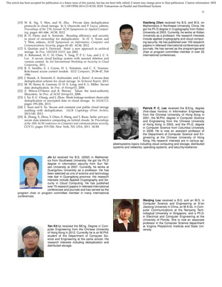 This article has been accepted for publication in a future issue of this journal, but has not been fully edited. Content may change prior to final publication. Citation information: DOI
10.1109/TPDS.2014.2318320, IEEE Transactions on Parallel and Distributed Systems
12
[15] W. K. Ng, Y. Wen, and H. Zhu. Private data deduplication
protocols in cloud storage. In S. Ossowski and P. Lecca, editors,
Proceedings of the 27th Annual ACM Symposium on Applied Comput-
ing, pages 441–446. ACM, 2012.
[16] R. D. Pietro and A. Sorniotti. Boosting efﬁciency and security
in proof of ownership for deduplication. In H. Y. Youm and
Y. Won, editors, ACM Symposium on Information, Computer and
Communications Security, pages 81–82. ACM, 2012.
[17] S. Quinlan and S. Dorward. Venti: a new approach to archival
storage. In Proc. USENIX FAST, Jan 2002.
[18] A. Rahumed, H. C. H. Chen, Y. Tang, P. P. C. Lee, and J. C. S.
Lui. A secure cloud backup system with assured deletion and
version control. In 3rd International Workshop on Security in Cloud
Computing, 2011.
[19] R. S. Sandhu, E. J. Coyne, H. L. Feinstein, and C. E. Youman.
Role-based access control models. IEEE Computer, 29:38–47, Feb
1996.
[20] J. Stanek, A. Sorniotti, E. Androulaki, and L. Kencl. A secure data
deduplication scheme for cloud storage. In Technical Report, 2013.
[21] M. W. Storer, K. Greenan, D. D. E. Long, and E. L. Miller. Secure
data deduplication. In Proc. of StorageSS, 2008.
[22] Z. Wilcox-O’Hearn and B. Warner. Tahoe: the least-authority
ﬁlesystem. In Proc. of ACM StorageSS, 2008.
[23] J. Xu, E.-C. Chang, and J. Zhou. Weak leakage-resilient client-side
deduplication of encrypted data in cloud storage. In ASIACCS,
pages 195–206, 2013.
[24] J. Yuan and S. Yu. Secure and constant cost public cloud storage
auditing with deduplication. IACR Cryptology ePrint Archive,
2013:149, 2013.
[25] K. Zhang, X. Zhou, Y. Chen, X. Wang, and Y. Ruan. Sedic: privacy-
aware data intensive computing on hybrid clouds. In Proceedings
of the 18th ACM conference on Computer and communications security,
CCS’11, pages 515–526, New York, NY, USA, 2011. ACM.
Jin Li received his B.S. (2002) in Mathemat-
ics from Southwest University. He got his Ph.D
degree in information security from Sun Yat-
sen University at 2007. Currently, he works at
Guangzhou University as a professor. He has
been selected as one of science and technology
new star in Guangdong province. His research
interests include Applied Cryptography and Se-
curity in Cloud Computing. He has published
over 70 research papers in refereed international
conferences and journals and has served as the
program chair or program committee member in many international
conferences.
Yan Kit Li received the BEng. Degree in Com-
puter Engineering from the Chinese University
of Hong Kong in 2012. Currently he is an M.Phil.
student of the Department of Computer Sci-
ence and Engineering at the same school. His
research interests including deduplication and
distributed storage.
Xiaofeng Chen received his B.S. and M.S. on
Mathematics in Northwest University, China. He
got his Ph.D degree in Cryptography from Xidian
University at 2003. Currently, he works at Xidian
University as a professor. His research interests
include applied cryptography and cloud comput-
ing security. He has published over 100 research
papers in refereed international conferences and
journals. He has served as the program/general
chair or program committee member in over 20
international conferences.
Patrick P. C. Lee received the B.Eng. degree
(ﬁrst-class honors) in Information Engineering
from the Chinese University of Hong Kong in
2001, the M.Phil. degree in Computer Science
and Engineering from the Chinese University
of Hong Kong in 2003, and the Ph.D. degree
in Computer Science from Columbia University
in 2008. He is now an assistant professor of
the Department of Computer Science and En-
gineering at the Chinese University of Hong
Kong. His research interests are in various ap-
plied/systems topics including cloud computing and storage, distributed
systems and networks, operating systems, and security/resilience.
Wenjing Lou received a B.S. and an M.S. in
Computer Science and Engineering at Xi’an
Jiaotong University in China, an M.A.Sc. in Com-
puter Communications at the Nanyang Tech-
nological University in Singapore, and a Ph.D.
in Electrical and Computer Engineering at the
University of Florida. She is now an associate
professor in the Computer Science department
at Virginia Polytechnic Institute and State Uni-
versity.
 