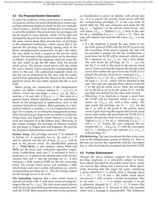 This article has been accepted for publication in a future issue of this journal, but has not been fully edited. Content may change prior to final publication. Citation information: DOI
10.1109/TPDS.2014.2318320, IEEE Transactions on Parallel and Distributed Systems
6
4.2 Our Proposed System Description
To solve the problems of the construction in Section 4.1,
we propose another advanced deduplication system sup-
porting authorized duplicate check. In this new dedupli-
cation system, a hybrid cloud architecture is introduced
to solve the problem. The private keys for privileges will
not be issued to users directly, which will be kept and
managed by the private cloud server instead. In this way,
the users cannot share these private keys of privileges
in this proposed construction, which means that it can
prevent the privilege key sharing among users in the
above straightforward construction. To get a ﬁle token,
the user needs to send a request to the private cloud
server. The intuition of this construction can be described
as follows. To perform the duplicate check for some ﬁle,
the user needs to get the ﬁle token from the private
cloud server. The private cloud server will also check
the user’s identity before issuing the corresponding ﬁle
token to the user. The authorized duplicate check for
this ﬁle can be performed by the user with the public
cloud before uploading this ﬁle. Based on the results of
duplicate check, the user either uploads this ﬁle or runs
PoW.
Before giving our construction of the deduplication
system, we deﬁne a binary relation R = {((p, p′
)} as
follows. Given two privileges p and p′
, we say that p
matches p′
if and only if R(p, p′
) = 1. This kind of a
generic binary relation deﬁnition could be instantiated
based on the background of applications, such as the
common hierarchical relation. More precisely, in a hier-
archical relation, p matches p′
if p is a higher-level privi-
lege. For example, in an enterprise management system,
three hierarchical privilege levels are deﬁned as Director,
Project lead, and Engineer, where Director is at the top
level and Engineer is at the bottom level. Obviously, in
this simple example, the privilege of Director matches
the privileges of Project lead and Engineer. We provide
the proposed deduplication system as follows.
System Setup. The privilege universe P is deﬁned as
in Section 4.1. A symmetric key kpi for each pi ∈ P
will be selected and the set of keys {kpi }pi∈P will be
sent to the private cloud. An identiﬁcation protocol
Π = (Proof, Verify) is also deﬁned, where Proof and
Verify are the proof and veriﬁcation algorithm respec-
tively. Furthermore, each user U is assumed to have a
secret key skU to perform the identiﬁcation with servers.
Assume that user U has the privilege set PU . It also
initializes a PoW protocol POW for the ﬁle ownership
proof. The private cloud server will maintain a table
which stores each user’s public information pkU and its
corresponding privilege set PU . The ﬁle storage system
for the storage server is set to be ⊥.
File Uploading. Suppose that a data owner wants to
upload and share a ﬁle F with users whose privilege be-
longs to the set PF = {pj}. The data owner needs interact
with the private cloud before performing duplicate check
with the S-CSP. More precisely, the data owner performs
an identiﬁcation to prove its identity with private key
skU . If it is passed, the private cloud server will ﬁnd
the corresponding privileges PU of the user from its
stored table list. The user computes and sends the ﬁle
tag ϕF = TagGen(F) to the private cloud server, who
will return {ϕ′
F,pτ
= TagGen(ϕF , kpτ )} back to the user
for all pτ satisfying R(p, pτ ) = 1 and p ∈ PU . Then, the
user will interact and send the ﬁle token {ϕ′
F,pτ
} to the
S-CSP.
• If a ﬁle duplicate is found, the user needs to run
the PoW protocol POW with the S-CSP to prove the
ﬁle ownership. If the proof is passed, the user will
be provided a pointer for the ﬁle. Furthermore, a
proof from the S-CSP will be returned, which could
be a signature on {ϕ′
F,pτ
}, pkU and a time stamp.
The user sends the privilege set PF = {pj} for
the ﬁle F as well as the proof to the private cloud
server. Upon receiving the request, the private cloud
server ﬁrst veriﬁes the proof from the S-CSP. If it is
passed, the private cloud server computes {ϕ′
F,pτ
=
TagGen(ϕF , kpτ )} for all pτ satisfying R(p, pτ ) = 1
for each p ∈ PF -PU , which will be returned to the
user. The user also uploads these tokens of the ﬁle
F to the private cloud server. Then, the privilege
set of the ﬁle is set to be the union of PF and the
privilege sets deﬁned by the other data owners.
• Otherwise, if no duplicate is found, a proof from
the S-CSP will be returned, which is also a sig-
nature on {ϕ′
F,pτ
}, pkU and a time stamp. The
user sends the privilege set PF = {pj} for the
ﬁle F as well as the proof to the private cloud
server. Upon receiving the request, the private cloud
server ﬁrst veriﬁes the proof from the S-CSP. If it is
passed, the private cloud server computes {ϕ′
F,pτ
=
TagGen(ϕF , kpτ )} for all pτ satisfying R(p, pτ ) = 1
and p ∈ PF . Finally, the user computes the en-
crypted ﬁle CF = EncCE(kF , F) with the convergent
key kF = KeyGenCE(F) and uploads {CF , {ϕ′
F,pτ
}}
with privilege PF .
File Retrieving. The user downloads his ﬁles in the same
way as the deduplication system in Section 4.1. That is,
the user can recover the original ﬁle with the convergent
key kF after receiving the encrypted data from the S-CSP.
4.3 Further Enhancement
Though the above solution supports the differential
privilege duplicate, it is inherently subject to brute-
force attacks launched by the public cloud server, which
can recover ﬁles falling into a known set. More specif-
ically, knowing that the target ﬁle space underlying
a given ciphertext C is drawn from a message space
S = {F1, · · · , Fn} of size n, the public cloud server
can recover F after at most n off-line encryptions. That
is, for each i = 1, · · · , n, it simply encrypts Fi to get
a ciphertext denoted by Ci. If C = Ci, it means that
the underlying ﬁle is Fi. Security is thus only possible
when such a message is unpredictable. This traditional
 