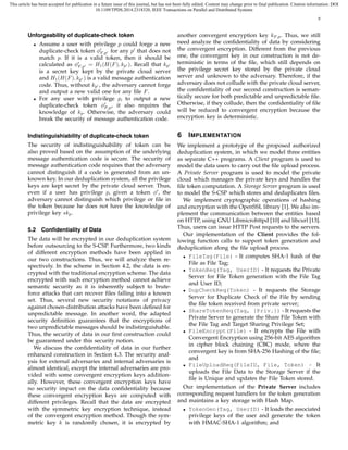 This article has been accepted for publication in a future issue of this journal, but has not been fully edited. Content may change prior to final publication. Citation information: DOI
10.1109/TPDS.2014.2318320, IEEE Transactions on Parallel and Distributed Systems
8
Unforgeability of duplicate-check token
• Assume a user with privilege p could forge a new
duplicate-check token ϕ′
F,p′ for any p′
that does not
match p. If it is a valid token, then it should be
calculated as ϕ′
F,p′ = H1(H(F), kp′ ). Recall that kp′
is a secret key kept by the private cloud server
and H1(H(F), kp′ ) is a valid message authentication
code. Thus, without kp′ , the adversary cannot forge
and output a new valid one for any ﬁle F.
• For any user with privilege p, to output a new
duplicate-check token ϕ′
F,p, it also requires the
knowledge of kp. Otherwise, the adversary could
break the security of message authentication code.
Indistinguishiability of duplicate-check token
The security of indistinguishability of token can be
also proved based on the assumption of the underlying
message authentication code is secure. The security of
message authentication code requires that the adversary
cannot distinguish if a code is generated from an un-
known key. In our deduplication system, all the privilege
keys are kept secret by the private cloud server. Thus,
even if a user has privilege p, given a token ϕ′
, the
adversary cannot distinguish which privilege or ﬁle in
the token because he does not have the knowledge of
privilege key skp.
5.2 Conﬁdentiality of Data
The data will be encrypted in our deduplication system
before outsourcing to the S-CSP. Furthermore, two kinds
of different encryption methods have been applied in
our two constructions. Thus, we will analyze them re-
spectively. In the scheme in Section 4.2, the data is en-
crypted with the traditional encryption scheme. The data
encrypted with such encryption method cannot achieve
semantic security as it is inherently subject to brute-
force attacks that can recover ﬁles falling into a known
set. Thus, several new security notations of privacy
against chosen-distribution attacks have been deﬁned for
unpredictable message. In another word, the adapted
security deﬁnition guarantees that the encryptions of
two unpredictable messages should be indistinguishable.
Thus, the security of data in our ﬁrst construction could
be guaranteed under this security notion.
We discuss the conﬁdentiality of data in our further
enhanced construction in Section 4.3. The security anal-
ysis for external adversaries and internal adversaries is
almost identical, except the internal adversaries are pro-
vided with some convergent encryption keys addition-
ally. However, these convergent encryption keys have
no security impact on the data conﬁdentiality because
these convergent encryption keys are computed with
different privileges. Recall that the data are encrypted
with the symmetric key encryption technique, instead
of the convergent encryption method. Though the sym-
metric key k is randomly chosen, it is encrypted by
another convergent encryption key kF,p. Thus, we still
need analyze the conﬁdentiality of data by considering
the convergent encryption. Different from the previous
one, the convergent key in our construction is not de-
terministic in terms of the ﬁle, which still depends on
the privilege secret key stored by the private cloud
server and unknown to the adversary. Therefore, if the
adversary does not collude with the private cloud server,
the conﬁdentiality of our second construction is seman-
tically secure for both predictable and unpredictable ﬁle.
Otherwise, if they collude, then the conﬁdentiality of ﬁle
will be reduced to convergent encryption because the
encryption key is deterministic.
6 IMPLEMENTATION
We implement a prototype of the proposed authorized
deduplication system, in which we model three entities
as separate C++ programs. A Client program is used to
model the data users to carry out the ﬁle upload process.
A Private Server program is used to model the private
cloud which manages the private keys and handles the
ﬁle token computation. A Storage Server program is used
to model the S-CSP which stores and deduplicates ﬁles.
We implement cryptographic operations of hashing
and encryption with the OpenSSL library [1]. We also im-
plement the communication between the entities based
on HTTP, using GNU Libmicrohttpd [10] and libcurl [13].
Thus, users can issue HTTP Post requests to the servers.
Our implementation of the Client provides the fol-
lowing function calls to support token generation and
deduplication along the ﬁle upload process.
• FileTag(File) - It computes SHA-1 hash of the
File as File Tag;
• TokenReq(Tag, UserID) - It requests the Private
Server for File Token generation with the File Tag
and User ID;
• DupCheckReq(Token) - It requests the Storage
Server for Duplicate Check of the File by sending
the ﬁle token received from private server;
• ShareTokenReq(Tag, {Priv.}) - It requests the
Private Server to generate the Share File Token with
the File Tag and Target Sharing Privilege Set;
• FileEncrypt(File) - It encrypts the File with
Convergent Encryption using 256-bit AES algorithm
in cipher block chaining (CBC) mode, where the
convergent key is from SHA-256 Hashing of the ﬁle;
and
• FileUploadReq(FileID, File, Token) - It
uploads the File Data to the Storage Server if the
ﬁle is Unique and updates the File Token stored.
Our implementation of the Private Server includes
corresponding request handlers for the token generation
and maintains a key storage with Hash Map.
• TokenGen(Tag, UserID) - It loads the associated
privilege keys of the user and generate the token
with HMAC-SHA-1 algorithm; and
 