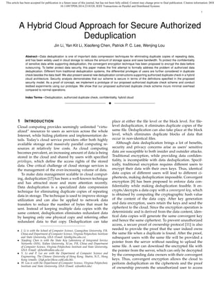 This article has been accepted for publication in a future issue of this journal, but has not been fully edited. Content may change prior to final publication. Citation information: DOI
10.1109/TPDS.2014.2318320, IEEE Transactions on Parallel and Distributed Systems
1
A Hybrid Cloud Approach for Secure Authorized
Deduplication
Jin Li, Yan Kit Li, Xiaofeng Chen, Patrick P. C. Lee, Wenjing Lou
Abstract—Data deduplication is one of important data compression techniques for eliminating duplicate copies of repeating data,
and has been widely used in cloud storage to reduce the amount of storage space and save bandwidth. To protect the conﬁdentiality
of sensitive data while supporting deduplication, the convergent encryption technique has been proposed to encrypt the data before
outsourcing. To better protect data security, this paper makes the ﬁrst attempt to formally address the problem of authorized data
deduplication. Different from traditional deduplication systems, the differential privileges of users are further considered in duplicate
check besides the data itself. We also present several new deduplication constructions supporting authorized duplicate check in a hybrid
cloud architecture. Security analysis demonstrates that our scheme is secure in terms of the deﬁnitions speciﬁed in the proposed
security model. As a proof of concept, we implement a prototype of our proposed authorized duplicate check scheme and conduct
testbed experiments using our prototype. We show that our proposed authorized duplicate check scheme incurs minimal overhead
compared to normal operations.
Index Terms—Deduplication, authorized duplicate check, conﬁdentiality, hybrid cloud
!
1 INTRODUCTION
Cloud computing provides seemingly unlimited “virtu-
alized” resources to users as services across the whole
Internet, while hiding platform and implementation de-
tails. Today’s cloud service providers offer both highly
available storage and massively parallel computing re-
sources at relatively low costs. As cloud computing
becomes prevalent, an increasing amount of data is being
stored in the cloud and shared by users with speciﬁed
privileges, which deﬁne the access rights of the stored
data. One critical challenge of cloud storage services is
the management of the ever-increasing volume of data.
To make data management scalable in cloud comput-
ing, deduplication [17] has been a well-known technique
and has attracted more and more attention recently.
Data deduplication is a specialized data compression
technique for eliminating duplicate copies of repeating
data in storage. The technique is used to improve storage
utilization and can also be applied to network data
transfers to reduce the number of bytes that must be
sent. Instead of keeping multiple data copies with the
same content, deduplication eliminates redundant data
by keeping only one physical copy and referring other
redundant data to that copy. Deduplication can take
• J. Li is with the School of Computer Science, Guangzhou University, P.R.
China and Department of Computer Science, Virginia Polytechnic Institute
and State University, USA (Email: lijin@gzhu.edu.cn)
• Xiaofeng Chen is with the State Key Laboratory of Integrated Service
Networks (ISN), Xidian University, Xi’an, P.R. China and Department
of Computer Science, Virginia Polytechnic Institute and State University,
USA (Email: xfchen@xidian.edu.cn)
• Y. Li and P. Lee are with the Department of Computer Science and
Engineering, The Chinese University of Hong Kong, Shatin, N.T., Hong
Kong (emails: {liyk,pclee}@cse.cuhk.edu.hk).
• W. Lou is with the Department of Computer Science, Virginia Polytechnic
Institute and State University, USA (Email: wjlou@vt.edu)
place at either the ﬁle level or the block level. For ﬁle-
level deduplication, it eliminates duplicate copies of the
same ﬁle. Deduplication can also take place at the block
level, which eliminates duplicate blocks of data that
occur in non-identical ﬁles.
Although data deduplication brings a lot of beneﬁts,
security and privacy concerns arise as users’ sensitive
data are susceptible to both insider and outsider attacks.
Traditional encryption, while providing data conﬁden-
tiality, is incompatible with data deduplication. Specif-
ically, traditional encryption requires different users to
encrypt their data with their own keys. Thus, identical
data copies of different users will lead to different ci-
phertexts, making deduplication impossible. Convergent
encryption [8] has been proposed to enforce data con-
ﬁdentiality while making deduplication feasible. It en-
crypts/decrypts a data copy with a convergent key, which
is obtained by computing the cryptographic hash value
of the content of the data copy. After key generation
and data encryption, users retain the keys and send the
ciphertext to the cloud. Since the encryption operation is
deterministic and is derived from the data content, iden-
tical data copies will generate the same convergent key
and hence the same ciphertext. To prevent unauthorized
access, a secure proof of ownership protocol [11] is also
needed to provide the proof that the user indeed owns
the same ﬁle when a duplicate is found. After the proof,
subsequent users with the same ﬁle will be provided a
pointer from the server without needing to upload the
same ﬁle. A user can download the encrypted ﬁle with
the pointer from the server, which can only be decrypted
by the corresponding data owners with their convergent
keys. Thus, convergent encryption allows the cloud to
perform deduplication on the ciphertexts and the proof
of ownership prevents the unauthorized user to access
 