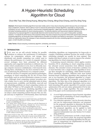 A Hyper-Heuristic Scheduling
Algorithm for Cloud
Chun-Wei Tsai, Wei-Cheng Huang, Meng-Hsiu Chiang, Ming-Chao Chiang, and Chu-Sing Yang
Abstract—Rule-based scheduling algorithms have been widely used on many cloud computing systems because they are simple and
easy to implement. However, there is plenty of room to improve the performance of these algorithms, especially by using heuristic
scheduling. As such, this paper presents a novel heuristic scheduling algorithm, called hyper-heuristic scheduling algorithm (HHSA), to
ﬁnd better scheduling solutions for cloud computing systems. The diversity detection and improvement detection operators are
employed by the proposed algorithm to dynamically determine which low-level heuristic is to be used in ﬁnding better candidate
solutions. To evaluate the performance of the proposed method, this study compares the proposed method with several state-of-the-art
scheduling algorithms, by having all of them implemented on CloudSim (a simulator) and Hadoop (a real system). The results show that
HHSA can signiﬁcantly reduce the makespan of task scheduling compared with the other scheduling algorithms evaluated in this
paper, on both CloudSim and Hadoop.
Index Terms—Cloud computing, evolutionary algorithm, scheduling, and Hadoop
Ç
1 INTRODUCTION
UNTIL now we are still actively looking for possible
solutions to enhance the performance of information
systems for computation, analysis, and storage. Since
distributed and parallel computing was widely used to
enhance the performance of a variety of computer systems,
several strategies have been presented for different
approaches and congenital restrictions in different eras. No
matter which consideration it is for, how to efﬁciently man-
age computer resources is deﬁnitively a vital research issue.
Among them, scheduling [1], [2], [3] is essential in the suc-
cess of enhancing the performance of a computer system.
With the advance of computer and internet technologies,
paradigms of cloud computing [4], [5], [6], [7] have been
successfully used on several information systems in recent
years. Although cloud computing systems nowadays pro-
vide a better way to carry out the submitted tasks in terms
of responsiveness, scalability, and ﬂexibility, most job and
task scheduling problems on cloud computing systems are
still either NP-hard or NP-complete [8]. According to our
observations, most rule-based scheduling algorithms (e.g.,
exhaustive and deterministic algorithms) are widely used
on today’s cloud computing systems because they are sim-
ple and easy to implement. Unfortunately, these rule-based
scheduling algorithms are inappropriate for large-scale or
complex scheduling problems because the results of these
scheduling strategies are usually far from optimal. This
implies that there is plenty of room to improve the schedul-
ing algorithms for cloud computing systems.
A promising research direction, which applies modern
heuristics [9] to scheduling on cloud computing systems,
has attracted several researchers from different research
domains. The extended version of heuristics combines two
or more heuristics into a single heuristic algorithm to lever-
age their strengths for scheduling, called hybrid heuristic-
based scheduling algorithm. Different from most hybrid
heuristic-based scheduling algorithms that employed only
one or two heuristics, the proposed algorithm is a hyper-
heuristic-based algorithm that integrates several heuristic
algorithms. The basic idea of the proposed algorithm is to
leverage the strengths of heuristic algorithms, such as simu-
lated annealing [10], genetic algorithm [11], particle swarm
optimization [12], and ant colony optimization [13], by inte-
grating them into a single algorithm. The main contribu-
tions of the paper can be summarized as follows:
1) A novel high-performance hyper-heuristic algorithm
is proposed for scheduling on cloud computing sys-
tems to reduce the makespan.
2) Two detection operators—one for diversity detection
and one for improvement detection—are proposed
for the proposed algorithm to determine the timing
to employ the low-level heuristic (LLH) algorithm.
3) The proposed algorithm can be applied to both
sequence-dependent (see also Section 5.1.1) and
sequence-independent (see also Section 5.2.1) sched-
uling problems.
4) To evaluate its performance on both a cloud simula-
tor and a real cloud system, the proposed algorithm
and several other scheduling algorithms (for the pur-
pose of comparison) are implemented on both the
CloudSim [14] and Hadoop.
 C.W. Tsai is with the Department of Applied Informatics and Multimedia,
Chia Nan University of Pharmacy  Science, Tainan 71710, Taiwan.
E-mail: cwtsai0807@gmail.com.
 W.C. Huang, M.H. Chiang, and M.C. Chiang are with the Department of
Computer Science and Engineering, National Sun Yat-sen University,
Kaohsiung 80424, Taiwan. E-mail: demon2506@yahoo.com.tw,
m993040011@student.nsysu.edu.tw, mcchiang@cse.nsysu.edu.tw.
 C.S. Yang is with the Department of Electrical Engineering, National
Cheng Kung University, Tainan 70101, Taiwan.
E-mail: csyang.ee.ncku.edu.tw.
Manuscript received 15 Sept. 2013; revised; 16 Mar. 2014; accepted 18 Mar.
2014. Date of publication 6 Apr. 2014; date of current version 30 July 2014.
Recommended for acceptance by I. Bojanova, R.C.H. Hua, O. Rana, and M.
Parashar.
For information on obtaining reprints of this article, please send e-mail to:
reprints@ieee.org, and reference the Digital Object Identiﬁer below.
Digital Object Identiﬁer no. 10.1109/TCC.2014.2315797
236 IEEE TRANSACTIONS ON CLOUD COMPUTING, VOL. 2, NO. 2, APRIL-JUNE 2014
2168-7161 ß 2014 IEEE. Personal use is permitted, but republication/redistribution requires IEEE permission.
See http://www.ieee.org/publications_standards/publications/rights/index.html for more information.
 