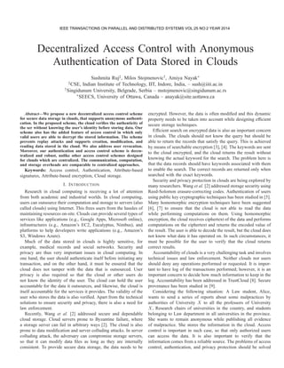 Decentralized Access Control with Anonymous
Authentication of Data Stored in Clouds
Sushmita Ruj‡, Milos Stojmenovic†, Amiya Nayak∗
‡CSE, Indian Institute of Technology, IIT, Indore, India, – sush@iiti.ac.in
†Singidunum University, Belgrade, Serbia – mstojmenovic@singidunum.ac.rs
∗SEECS, University of Ottawa, Canada – anayak@site.uottawa.ca
Abstract—We propose a new decentralized access control scheme
for secure data storage in clouds, that supports anonymous authenti-
cation. In the proposed scheme, the cloud veriﬁes the authenticity of
the ser without knowing the user’s identity before storing data. Our
scheme also has the added feature of access control in which only
valid users are able to decrypt the stored information. The scheme
prevents replay attacks and supports creation, modiﬁcation, and
reading data stored in the cloud. We also address user revocation.
Moreover, our authentication and access control scheme is decen-
tralized and robust, unlike other access control schemes designed
for clouds which are centralized. The communication, computation,
and storage overheads are comparable to centralized approaches.
Keywords: Access control, Authentication, Attribute-based
signatures, Attribute-based encryption, Cloud storage.
I. INTRODUCTION
Research in cloud computing is receiving a lot of attention
from both academic and industrial worlds. In cloud computing,
users can outsource their computation and storage to servers (also
called clouds) using Internet. This frees users from the hassles of
maintaining resources on-site. Clouds can provide several types of
services like applications (e.g., Google Apps, Microsoft online),
infrastructures (e.g., Amazon’s EC2, Eucalyptus, Nimbus), and
platforms to help developers write applications (e.g., Amazon’s
S3, Windows Azure).
Much of the data stored in clouds is highly sensitive, for
example, medical records and social networks. Security and
privacy are thus very important issues in cloud computing. In
one hand, the user should authenticate itself before initiating any
transaction, and on the other hand, it must be ensured that the
cloud does not tamper with the data that is outsourced. User
privacy is also required so that the cloud or other users do
not know the identity of the user. The cloud can hold the user
accountable for the data it outsources, and likewise, the cloud is
itself accountable for the services it provides. The validity of the
user who stores the data is also veriﬁed. Apart from the technical
solutions to ensure security and privacy, there is also a need for
law enforcement.
Recently, Wang et al. [2] addressed secure and dependable
cloud storage. Cloud servers prone to Byzantine failure, where
a storage server can fail in arbitrary ways [2]. The cloud is also
prone to data modiﬁcation and server colluding attacks. In server
colluding attack, the adversary can compromise storage servers,
so that it can modify data ﬁles as long as they are internally
consistent. To provide secure data storage, the data needs to be
encrypted. However, the data is often modiﬁed and this dynamic
property needs to be taken into account while designing efﬁcient
secure storage techniques.
Efﬁcient search on encrypted data is also an important concern
in clouds. The clouds should not know the query but should be
able to return the records that satisfy the query. This is achieved
by means of searchable encryption [3], [4]. The keywords are sent
to the cloud encrypted, and the cloud returns the result without
knowing the actual keyword for the search. The problem here is
that the data records should have keywords associated with them
to enable the search. The correct records are returned only when
searched with the exact keywords.
Security and privacy protection in clouds are being explored by
many researchers. Wang et al. [2] addressed storage security using
Reed-Solomon erasure-correcting codes. Authentication of users
using public key cryptographic techniques has been studied in [5].
Many homomorphic encryption techniques have been suggested
[6], [7] to ensure that the cloud is not able to read the data
while performing computations on them. Using homomorphic
encryption, the cloud receives ciphertext of the data and performs
computations on the ciphertext and returns the encoded value of
the result. The user is able to decode the result, but the cloud does
not know what data it has operated on. In such circumstances, it
must be possible for the user to verify that the cloud returns
correct results.
Accountability of clouds is a very challenging task and involves
technical issues and law enforcement. Neither clouds nor users
should deny any operations performed or requested. It is impor-
tant to have log of the transactions performed; however, it is an
important concern to decide how much information to keep in the
log. Accountability has been addressed in TrustCloud [8]. Secure
provenance has been studied in [9].
Considering the following situation: A Law student, Alice,
wants to send a series of reports about some malpractices by
authorities of University X to all the professors of University
X, Research chairs of universities in the country, and students
belonging to Law department in all universities in the province.
She wants to remain anonymous while publishing all evidence
of malpractice. She stores the information in the cloud. Access
control is important in such case, so that only authorized users
can access the data. It is also important to verify that the
information comes from a reliable source. The problems of access
control, authentication, and privacy protection should be solved
IEEE TRANSACTIONS ON PARALLEL AND DISTRIBUTED SYSTEMS VOL:25 NO:2 YEAR 2014
 