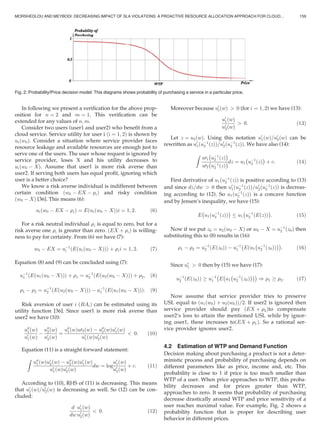 In following we present a veriﬁcation for the above prop-
osition for n ¼ 2 and m ¼ 1. This veriﬁcation can be
extended for any values of n; m.
Consider two users (user1 and user2) who beneﬁt from a
cloud service. Service utility for user i ði ¼ 1; 2Þ is shown by
uiðw0Þ. Consider a situation where service provider faces
resource leakage and available resources are enough just to
serve one of the users. The user whose request is ignored by
service provider, loses X and his utility decreases to
uiðw0 À XÞ. Assume that user1 is more risk averse than
user2. If serving both users has equal proﬁt, ignoring which
user is a better choice?
We know a risk averse individual is indifferent between
certain condition ðw0 À EX À riÞ and risky condition
ðw0 À XÞ [36]. This means (6):
uiðw0 À EX À riÞ ¼ Eðuiðw0 À XÞÞi ¼ 1; 2: (6)
For a risk neutral individual ri is equal to zero, but for a
risk averse one ri is greater than zero. ðEX þ riÞ is willing-
ness to pay for certainty. From (6) we have (7):
w0 À EX ¼ uÀ1
i ðEðuiðw0 À XÞÞÞ þ rii ¼ 1; 2: (7)
Equation (8) and (9) can be concluded using (7):
uÀ1
1 ðEðu1ðw0 À XÞÞÞ þ r1 ¼ uÀ1
2 ðEðu2ðw0 À XÞÞÞ þ r2; (8)
r1 À r2 ¼ uÀ1
2 ðEðu2ðw0 À XÞÞÞ À uÀ1
1 ðEðu1ðw0 À XÞÞÞ: (9)
Risk aversion of user i ðRAiÞ can be estimated using its
utility function [36]. Since user1 is more risk averse than
user2 we have (10):
u00
1ðwÞ
u0
1ðwÞ
À
u00
2ðwÞ
u0
2ðwÞ
¼
u00
1ðwÞu02ðwÞ À u00
2ðwÞu0
1ðwÞ
u0
1ðwÞu0
2ðwÞ
 0: (10)
Equation (11) is a straight forward statement:
Z
u00
1ðwÞu0
2ðwÞ À u00
2ðwÞu0
1ðwÞ
u0
1ðwÞu0
2ðwÞ
dw ¼ log
u0
1ðwÞ
u0
2ðwÞ
þ c: (11)
According to (10), RHS of (11) is decreasing. This means
that u0
1ðwÞ=u0
2ðwÞ is decreasing as well. So (12) can be con-
cluded:
d
dw
u0
1ðwÞ
u0
2ðwÞ
 0: (12)
Moreover because u0
iðwÞ  0 (for i ¼ 1; 2) we have (13):
u0
1ðwÞ
u0
2ðwÞ
 0: (13)
Let z ¼ u2ðwÞ. Using this notation u0
1ðwÞ=u0
2ðwÞ can be
rewritten as u0
1ðuÀ1
2 ðzÞÞ=u0
2ðuÀ1
2 ðzÞÞ. We have also (14):
Z
u01
À
uÀ1
2 ðzÞ
Á
u02
À
uÀ1
2 ðzÞ
Ádz ¼ u1
À
uÀ1
2 ðzÞ
Á
þ c: (14)
First derivative of u1ðuÀ1
2 ðzÞÞ is positive according to (13)
and since dz=dw  0 then u0
1ðuÀ1
2 ðzÞÞ=u0
2ðuÀ1
2 ðzÞÞ is decreas-
ing according to (12). So u1ðuÀ1
2 ðzÞÞ is a concave function
and by Jensen’s inequality, we have (15):
E
À
u1ðuÀ1
2 ðzÞÞ
Á
u1
À
uÀ1
2 ðEðzÞÞ
Á
: (15)
Now if we put z0 ¼ u2ðw0 À XÞ or w0 À X ¼ uÀ1
2 ðz0Þ then
substituting this to (8) results in (16):
r1 À r2 ¼ uÀ1
2 ðEðz0ÞÞ À uÀ1
1
À
Eðu1
À
uÀ1
2 ðz0ÞÞ
ÁÁ
: (16)
Since u0
1  0 then by (15) we have (17):
uÀ1
2 ðEðz0ÞÞ ! uÀ1
1
À
E
À
u1
À
uÀ1
2 ðz0Þ
ÁÁÁ
) r1 ! r2: (17)
Now assume that service provider tries to preserve
USL equal to ðu1ðw0Þ þ u2ðw0ÞÞ=2. If user2 is ignored then
service provider should pay ðEX þ r2Þto compensate
user2’s loss to attain the mentioned USL while by ignor-
ing user1, these increases toðEX þ r1Þ. So a rational ser-
vice provider ignores user2.
4.2 Estimation of WTP and Demand Function
Decision making about purchasing a product is not a deter-
ministic process and probability of purchasing depends on
different parameters like as price, income and, etc. This
probability is close to 1 if price is too much smaller than
WTP of a user. When price approaches to WTP, this proba-
bility decreases and for prices greater than WTP,
approaches to zero. It seems that probability of purchasing
decrease drastically around WTP and price sensitivity of a
user reaches maximal value. For example, Fig. 2 shows a
probability function that is proper for describing user
behavior in different prices.
Fig. 2. Probability/Price decision model: This diagrams shows probability of purchasing a service in a particular price.
MORSHEDLOU AND MEYBODI: DECREASING IMPACT OF SLA VIOLATIONS: A PROACTIVE RESOURCE ALLOCATION APPROACH FOR CLOUD... 159
 