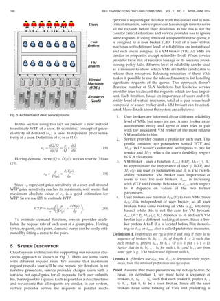 In this section using this fact we present a new method
to estimate WTP of a user. In economic, concept of price-
elasticity of demand ðepÞ is used to represent price sensi-
tivity of a user. Deﬁnition of ep is as (18):
ep ¼
dQ=Q
dp=p
¼
p
Q
Â
dQ
dp
: (18)
Having demand curve ðQ ¼ DðpÞÞ, we can rewrite (18) as
(19):
ep ¼
p
DðpÞ
Â
dDðpÞ
dp
: (19)
Since ep represent price sensitivity of a user and around
WTP price sensitivity reaches its maximum, so it seems that
maximum absolute value of ep is a good estimation for
WTP. So we use (20) to estimate WTP:
WTP % max
p
p
DðpÞ
Â
dDðpÞ
dp








 
: (20)
To estimate demand function, service provider estab-
lishes the request rate of each user at a given price. Having
(price, request_rate) pairs, demand curve can be easily esti-
mated by ﬁtting a curve to the pairs.
5 SYSTEM DESCRIPTION
Cloud system architecture for supporting our resource allo-
cation approach is shown in Fig. 3. There are some users
with different request rates. We assume that maximum
request rate of a user will be one request per iteration. In an
iterative procedure, service provider charges users with a
variable but equal price for all requests. Each user submits
his/her request to a queue. Each request has a deadline time
and we assume that all requests are similar. In our system,
service provider serves the requests in parallel mode
(process n requests per iteration from the queue) and in non-
critical situation, service provider has enough time to serve
all the requests before their deadlines. While this is not the
case for critical situations and service provider has to ignore
some requests. Having removed a request from the queue, it
is assigned to a user broker (UB). Total of n new virtual
machines with different level of reliabilities are instantiated
and each one is assigned to a VM broker (VB). All VMs are
similar in properties except reliability level. When service
provider faces risk of resource leakage or its resource provi-
sioning policy fails, different level of reliability can be used
as a measure to show which VMs are better candidates to
release their resources. Releasing resources of these VMs
makes it possible to use the released resources for handling
signiﬁcant requests of the queue. This approach doesn’t
decrease number of SLA Violations but leastwise service
provider tries to discard the requests which are less impor-
tant. Each iteration, based on importance of users and reli-
ability level of virtual machines, total of n pair wises (each
composed of a user broker and a VM broker) can be consti-
tuted. More details about the system are as belows:
1. User brokers are informed about different reliability
level of VMs, but users are not. A user broker as an
autonomous entity and agent of user tries to pair
with the associated VM broker of the most reliable
VM available to him.
2. Service provider creates a proﬁle for each user. This
proﬁle contains two parameters named WTP and
MLT . WTP is user’s estimated willingness to pay for
service and MLT reﬂects the user’s ﬂexibility respect
to SLA violations.
3. VM broker i uses a function duserðWTPj; MLT ðjÞ; RiÞ
to approximate the importance of user j. WTPj and
MLT ðjÞ are user j’s parameters and Ri is VM i’s reli-
ability parameter. VM broker uses importance of
users to rank the user brokers. duser is increasing
with WTP and Penalty. Behavior of duser with respect
to R depends on values of the two former
parameters.
4. User brokers use function dVMðRÞ to rank VMs. Since
dVMðRÞis independent of user broker, so all user
brokers have same ranking of VMs (e.g., reliability
based) while this is not the case for VM brokers.
duserðWTPj; MLT ðjÞ; RiÞ depends to Ri and each VM
broker has a different ranking of users. Since a bro-
ker prefers A to B if A is located before B in its rank-
ing so dVM or duser also is called preference measures.
Deﬁnition 1. Preferences are cycle-free if and only if there is no
sequence of brokers b1; b2; . . . ; bk of length k  2 such that
each broker bi prefers biþ1 to biÀ1 (if i ¼ k put i þ 1 ¼ 1).
Notice that in b1; b2; . . . ; bk for each i, biÀ1and biþ1 are from
same type (e.g., VM broker) and different with bi.
Lemma 1. If brokers use dVM and duserto determine their prefer-
ences, then the obtained preferences are cycle-free.
Proof. Assume that these preferences are not cycle-free. So
based on deﬁnition 1, we must have a sequence of
brokers, b1; b2; . . . ; bk, such that each broker bi prefers biþ1
to biÀ1. Let bi to be a user broker. Since all the user
brokers have same ranking of VMs and preferring is
Fig. 3. Architecture of cloud service provider.
160 IEEE TRANSACTIONS ON CLOUD COMPUTING, VOL. 2, NO. 2, APRIL-JUNE 2014
 