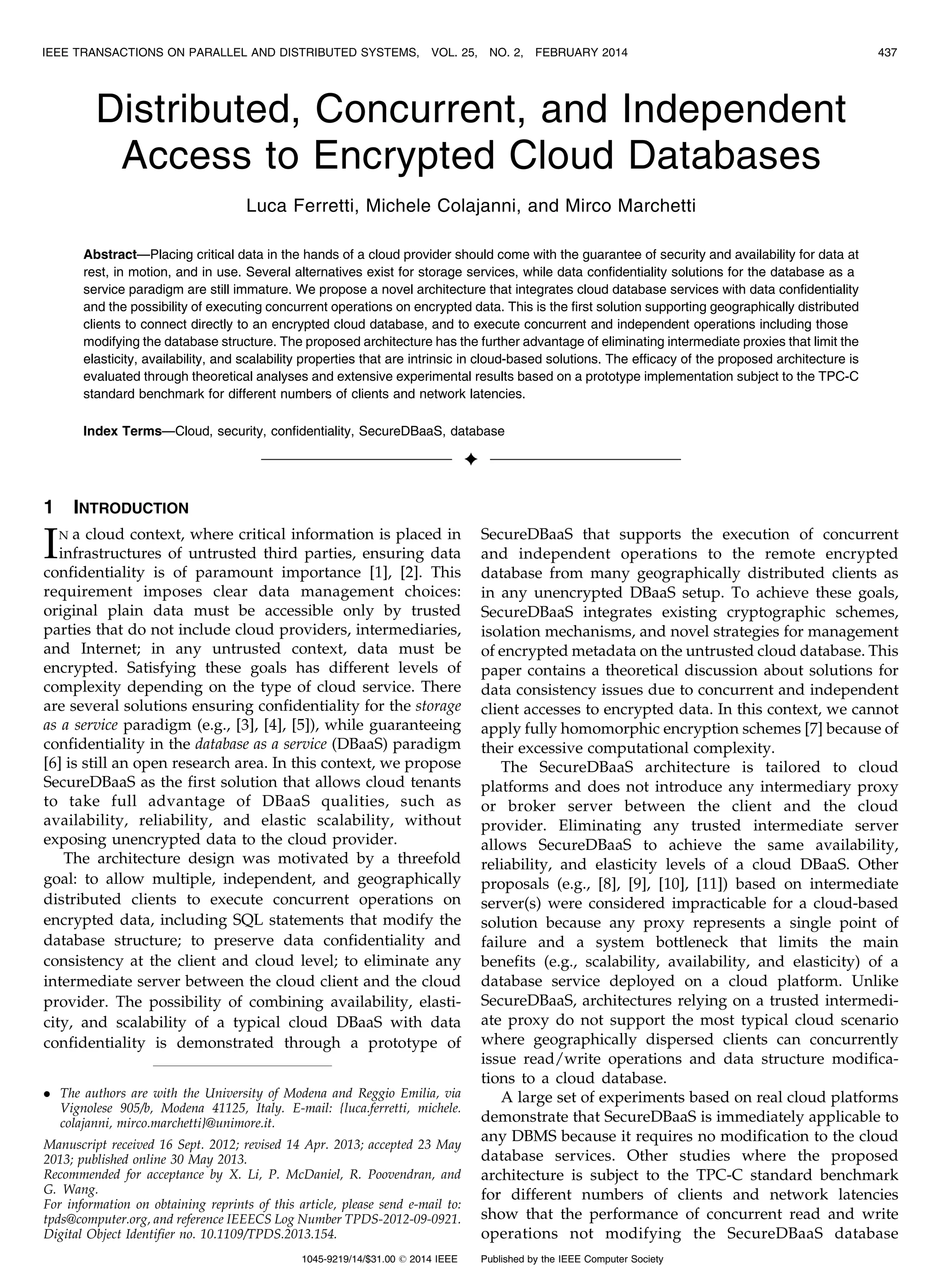 Distributed, Concurrent, and Independent Access to Encrypted Cloud Databases Luca Ferretti, Michele Colajanni, and Mirco Marchetti Abstract—Placing critical data in the hands of a cloud provider should come with the guarantee of security and availability for data at rest, in motion, and in use. Several alternatives exist for storage services, while data confidentiality solutions for the database as a service paradigm are still immature. We propose a novel architecture that integrates cloud database services with data confidentiality and the possibility of executing concurrent operations on encrypted data. This is the first solution supporting geographically distributed clients to connect directly to an encrypted cloud database, and to execute concurrent and independent operations including those modifying the database structure. The proposed architecture has the further advantage of eliminating intermediate proxies that limit the elasticity, availability, and scalability properties that are intrinsic in cloud-based solutions. The efficacy of the proposed architecture is evaluated through theoretical analyses and extensive experimental results based on a prototype implementation subject to the TPC-C standard benchmark for different numbers of clients and network latencies. Index Terms—Cloud, security, confidentiality, SecureDBaaS, database Ç 1 INTRODUCTION IN a cloud context, where critical information is placed in infrastructures of untrusted third parties, ensuring data confidentiality is of paramount importance [1], [2]. This requirement imposes clear data management choices: original plain data must be accessible only by trusted parties that do not include cloud providers, intermediaries, and Internet; in any untrusted context, data must be encrypted. Satisfying these goals has different levels of complexity depending on the type of cloud service. There are several solutions ensuring confidentiality for the storage as a service paradigm (e.g., [3], [4], [5]), while guaranteeing confidentiality in the database as a service (DBaaS) paradigm [6] is still an open research area. In this context, we propose SecureDBaaS as the first solution that allows cloud tenants to take full advantage of DBaaS qualities, such as availability, reliability, and elastic scalability, without exposing unencrypted data to the cloud provider. The architecture design was motivated by a threefold goal: to allow multiple, independent, and geographically distributed clients to execute concurrent operations on encrypted data, including SQL statements that modify the database structure; to preserve data confidentiality and consistency at the client and cloud level; to eliminate any intermediate server between the cloud client and the cloud provider. The possibility of combining availability, elasti- city, and scalability of a typical cloud DBaaS with data confidentiality is demonstrated through a prototype of SecureDBaaS that supports the execution of concurrent and independent operations to the remote encrypted database from many geographically distributed clients as in any unencrypted DBaaS setup. To achieve these goals, SecureDBaaS integrates existing cryptographic schemes, isolation mechanisms, and novel strategies for management of encrypted metadata on the untrusted cloud database. This paper contains a theoretical discussion about solutions for data consistency issues due to concurrent and independent client accesses to encrypted data. In this context, we cannot apply fully homomorphic encryption schemes [7] because of their excessive computational complexity. The SecureDBaaS architecture is tailored to cloud platforms and does not introduce any intermediary proxy or broker server between the client and the cloud provider. Eliminating any trusted intermediate server allows SecureDBaaS to achieve the same availability, reliability, and elasticity levels of a cloud DBaaS. Other proposals (e.g., [8], [9], [10], [11]) based on intermediate server(s) were considered impracticable for a cloud-based solution because any proxy represents a single point of failure and a system bottleneck that limits the main benefits (e.g., scalability, availability, and elasticity) of a database service deployed on a cloud platform. Unlike SecureDBaaS, architectures relying on a trusted intermedi- ate proxy do not support the most typical cloud scenario where geographically dispersed clients can concurrently issue read/write operations and data structure modifica- tions to a cloud database. A large set of experiments based on real cloud platforms demonstrate that SecureDBaaS is immediately applicable to any DBMS because it requires no modification to the cloud database services. Other studies where the proposed architecture is subject to the TPC-C standard benchmark for different numbers of clients and network latencies show that the performance of concurrent read and write operations not modifying the SecureDBaaS database IEEE TRANSACTIONS ON PARALLEL AND DISTRIBUTED SYSTEMS, VOL. 25, NO. 2, FEBRUARY 2014 437 . The authors are with the University of Modena and Reggio Emilia, via Vignolese 905/b, Modena 41125, Italy. E-mail: {luca.ferretti, michele. colajanni, mirco.marchetti}@unimore.it. Manuscript received 16 Sept. 2012; revised 14 Apr. 2013; accepted 23 May 2013; published online 30 May 2013. Recommended for acceptance by X. Li, P. McDaniel, R. Poovendran, and G. Wang. For information on obtaining reprints of this article, please send e-mail to: tpds@computer.org, and reference IEEECS Log Number TPDS-2012-09-0921. Digital Object Identifier no. 10.1109/TPDS.2013.154. 1045-9219/14/$31.00 ß 2014 IEEE Published by the IEEE Computer Society 