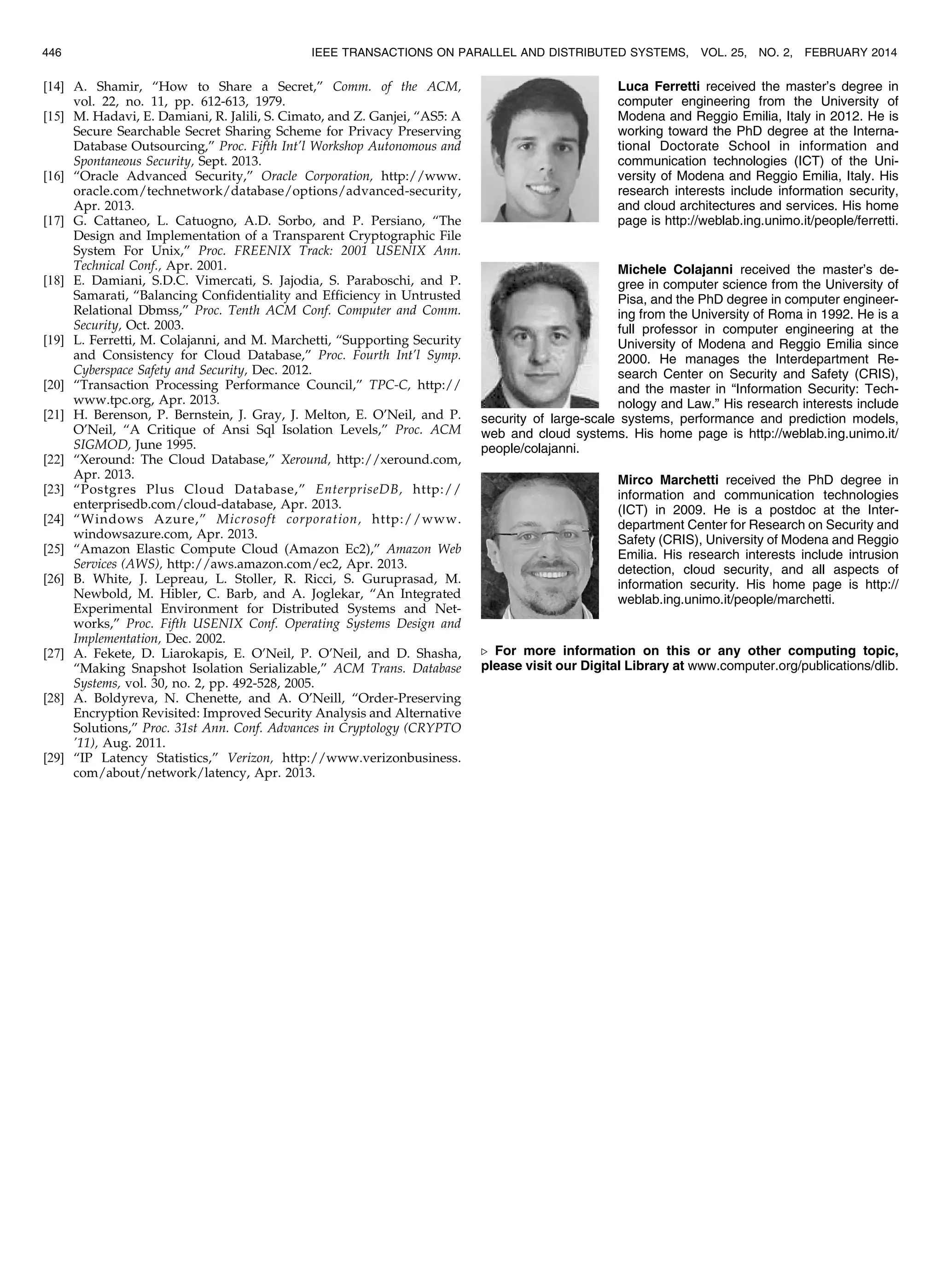 [14] A. Shamir, “How to Share a Secret,” Comm. of the ACM, vol. 22, no. 11, pp. 612-613, 1979. [15] M. Hadavi, E. Damiani, R. Jalili, S. Cimato, and Z. Ganjei, “AS5: A Secure Searchable Secret Sharing Scheme for Privacy Preserving Database Outsourcing,” Proc. Fifth Int’l Workshop Autonomous and Spontaneous Security, Sept. 2013. [16] “Oracle Advanced Security,” Oracle Corporation, http://www. oracle.com/technetwork/database/options/advanced-security, Apr. 2013. [17] G. Cattaneo, L. Catuogno, A.D. Sorbo, and P. Persiano, “The Design and Implementation of a Transparent Cryptographic File System For Unix,” Proc. FREENIX Track: 2001 USENIX Ann. Technical Conf., Apr. 2001. [18] E. Damiani, S.D.C. Vimercati, S. Jajodia, S. Paraboschi, and P. Samarati, “Balancing Confidentiality and Efficiency in Untrusted Relational Dbmss,” Proc. Tenth ACM Conf. Computer and Comm. Security, Oct. 2003. [19] L. Ferretti, M. Colajanni, and M. Marchetti, “Supporting Security and Consistency for Cloud Database,” Proc. Fourth Int’l Symp. Cyberspace Safety and Security, Dec. 2012. [20] “Transaction Processing Performance Council,” TPC-C, http:// www.tpc.org, Apr. 2013. [21] H. Berenson, P. Bernstein, J. Gray, J. Melton, E. O’Neil, and P. O’Neil, “A Critique of Ansi Sql Isolation Levels,” Proc. ACM SIGMOD, June 1995. [22] “Xeround: The Cloud Database,” Xeround, http://xeround.com, Apr. 2013. [23] “Postgres Plus Cloud Database,” EnterpriseDB, http:// enterprisedb.com/cloud-database, Apr. 2013. [24] “Windows Azure,” Microsoft corporation, http://www. windowsazure.com, Apr. 2013. [25] “Amazon Elastic Compute Cloud (Amazon Ec2),” Amazon Web Services (AWS), http://aws.amazon.com/ec2, Apr. 2013. [26] B. White, J. Lepreau, L. Stoller, R. Ricci, S. Guruprasad, M. Newbold, M. Hibler, C. Barb, and A. Joglekar, “An Integrated Experimental Environment for Distributed Systems and Net- works,” Proc. Fifth USENIX Conf. Operating Systems Design and Implementation, Dec. 2002. [27] A. Fekete, D. Liarokapis, E. O’Neil, P. O’Neil, and D. Shasha, “Making Snapshot Isolation Serializable,” ACM Trans. Database Systems, vol. 30, no. 2, pp. 492-528, 2005. [28] A. Boldyreva, N. Chenette, and A. O’Neill, “Order-Preserving Encryption Revisited: Improved Security Analysis and Alternative Solutions,” Proc. 31st Ann. Conf. Advances in Cryptology (CRYPTO ’11), Aug. 2011. [29] “IP Latency Statistics,” Verizon, http://www.verizonbusiness. com/about/network/latency, Apr. 2013. Luca Ferretti received the master’s degree in computer engineering from the University of Modena and Reggio Emilia, Italy in 2012. He is working toward the PhD degree at the Interna- tional Doctorate School in information and communication technologies (ICT) of the Uni- versity of Modena and Reggio Emilia, Italy. His research interests include information security, and cloud architectures and services. His home page is http://weblab.ing.unimo.it/people/ferretti. Michele Colajanni received the master’s de- gree in computer science from the University of Pisa, and the PhD degree in computer engineer- ing from the University of Roma in 1992. He is a full professor in computer engineering at the University of Modena and Reggio Emilia since 2000. He manages the Interdepartment Re- search Center on Security and Safety (CRIS), and the master in “Information Security: Tech- nology and Law.” His research interests include security of large-scale systems, performance and prediction models, web and cloud systems. His home page is http://weblab.ing.unimo.it/ people/colajanni. Mirco Marchetti received the PhD degree in information and communication technologies (ICT) in 2009. He is a postdoc at the Inter- department Center for Research on Security and Safety (CRIS), University of Modena and Reggio Emilia. His research interests include intrusion detection, cloud security, and all aspects of information security. His home page is http:// weblab.ing.unimo.it/people/marchetti. . For more information on this or any other computing topic, please visit our Digital Library at www.computer.org/publications/dlib. 446 IEEE TRANSACTIONS ON PARALLEL AND DISTRIBUTED SYSTEMS, VOL. 25, NO. 2, FEBRUARY 2014 