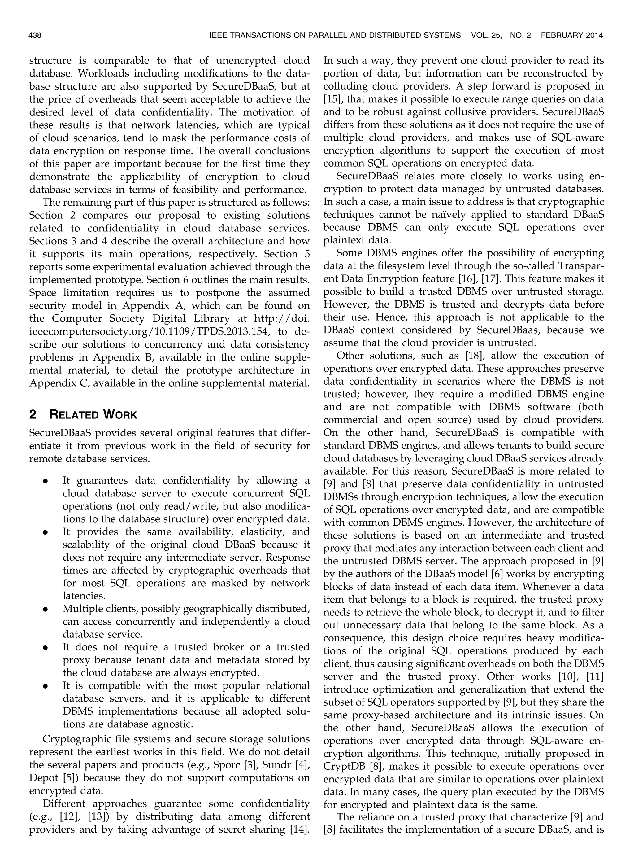 structure is comparable to that of unencrypted cloud database. Workloads including modifications to the data- base structure are also supported by SecureDBaaS, but at the price of overheads that seem acceptable to achieve the desired level of data confidentiality. The motivation of these results is that network latencies, which are typical of cloud scenarios, tend to mask the performance costs of data encryption on response time. The overall conclusions of this paper are important because for the first time they demonstrate the applicability of encryption to cloud database services in terms of feasibility and performance. The remaining part of this paper is structured as follows: Section 2 compares our proposal to existing solutions related to confidentiality in cloud database services. Sections 3 and 4 describe the overall architecture and how it supports its main operations, respectively. Section 5 reports some experimental evaluation achieved through the implemented prototype. Section 6 outlines the main results. Space limitation requires us to postpone the assumed security model in Appendix A, which can be found on the Computer Society Digital Library at http://doi. ieeecomputersociety.org/10.1109/TPDS.2013.154, to de- scribe our solutions to concurrency and data consistency problems in Appendix B, available in the online supple- mental material, to detail the prototype architecture in Appendix C, available in the online supplemental material. 2 RELATED WORK SecureDBaaS provides several original features that differ- entiate it from previous work in the field of security for remote database services. . It guarantees data confidentiality by allowing a cloud database server to execute concurrent SQL operations (not only read/write, but also modifica- tions to the database structure) over encrypted data. . It provides the same availability, elasticity, and scalability of the original cloud DBaaS because it does not require any intermediate server. Response times are affected by cryptographic overheads that for most SQL operations are masked by network latencies. . Multiple clients, possibly geographically distributed, can access concurrently and independently a cloud database service. . It does not require a trusted broker or a trusted proxy because tenant data and metadata stored by the cloud database are always encrypted. . It is compatible with the most popular relational database servers, and it is applicable to different DBMS implementations because all adopted solu- tions are database agnostic. Cryptographic file systems and secure storage solutions represent the earliest works in this field. We do not detail the several papers and products (e.g., Sporc [3], Sundr [4], Depot [5]) because they do not support computations on encrypted data. Different approaches guarantee some confidentiality (e.g., [12], [13]) by distributing data among different providers and by taking advantage of secret sharing [14]. In such a way, they prevent one cloud provider to read its portion of data, but information can be reconstructed by colluding cloud providers. A step forward is proposed in [15], that makes it possible to execute range queries on data and to be robust against collusive providers. SecureDBaaS differs from these solutions as it does not require the use of multiple cloud providers, and makes use of SQL-aware encryption algorithms to support the execution of most common SQL operations on encrypted data. SecureDBaaS relates more closely to works using en- cryption to protect data managed by untrusted databases. In such a case, a main issue to address is that cryptographic techniques cannot be naı¨vely applied to standard DBaaS because DBMS can only execute SQL operations over plaintext data. Some DBMS engines offer the possibility of encrypting data at the filesystem level through the so-called Transpar- ent Data Encryption feature [16], [17]. This feature makes it possible to build a trusted DBMS over untrusted storage. However, the DBMS is trusted and decrypts data before their use. Hence, this approach is not applicable to the DBaaS context considered by SecureDBaas, because we assume that the cloud provider is untrusted. Other solutions, such as [18], allow the execution of operations over encrypted data. These approaches preserve data confidentiality in scenarios where the DBMS is not trusted; however, they require a modified DBMS engine and are not compatible with DBMS software (both commercial and open source) used by cloud providers. On the other hand, SecureDBaaS is compatible with standard DBMS engines, and allows tenants to build secure cloud databases by leveraging cloud DBaaS services already available. For this reason, SecureDBaaS is more related to [9] and [8] that preserve data confidentiality in untrusted DBMSs through encryption techniques, allow the execution of SQL operations over encrypted data, and are compatible with common DBMS engines. However, the architecture of these solutions is based on an intermediate and trusted proxy that mediates any interaction between each client and the untrusted DBMS server. The approach proposed in [9] by the authors of the DBaaS model [6] works by encrypting blocks of data instead of each data item. Whenever a data item that belongs to a block is required, the trusted proxy needs to retrieve the whole block, to decrypt it, and to filter out unnecessary data that belong to the same block. As a consequence, this design choice requires heavy modifica- tions of the original SQL operations produced by each client, thus causing significant overheads on both the DBMS server and the trusted proxy. Other works [10], [11] introduce optimization and generalization that extend the subset of SQL operators supported by [9], but they share the same proxy-based architecture and its intrinsic issues. On the other hand, SecureDBaaS allows the execution of operations over encrypted data through SQL-aware en- cryption algorithms. This technique, initially proposed in CryptDB [8], makes it possible to execute operations over encrypted data that are similar to operations over plaintext data. In many cases, the query plan executed by the DBMS for encrypted and plaintext data is the same. The reliance on a trusted proxy that characterize [9] and [8] facilitates the implementation of a secure DBaaS, and is 438 IEEE TRANSACTIONS ON PARALLEL AND DISTRIBUTED SYSTEMS, VOL. 25, NO. 2, FEBRUARY 2014 