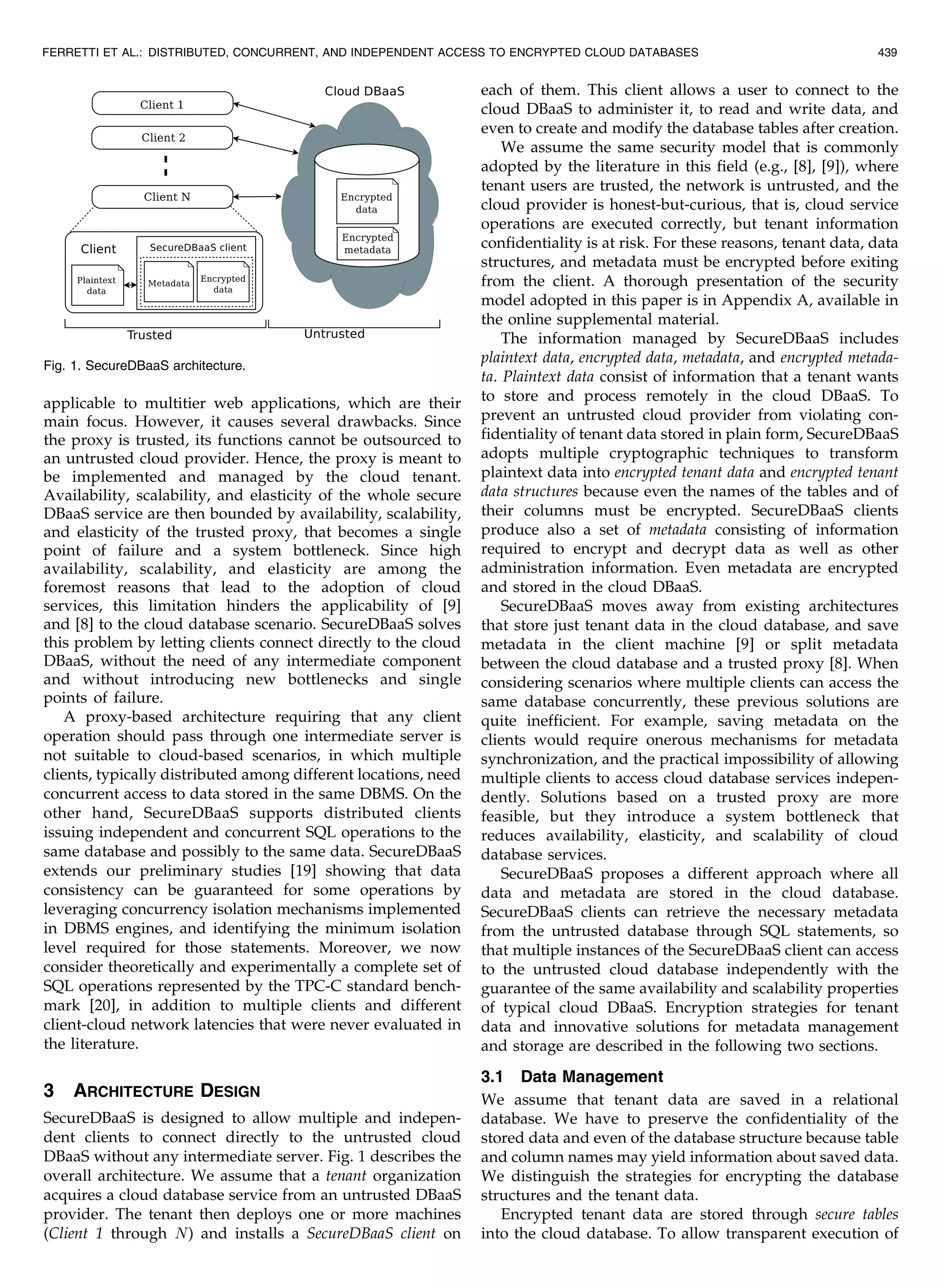 applicable to multitier web applications, which are their main focus. However, it causes several drawbacks. Since the proxy is trusted, its functions cannot be outsourced to an untrusted cloud provider. Hence, the proxy is meant to be implemented and managed by the cloud tenant. Availability, scalability, and elasticity of the whole secure DBaaS service are then bounded by availability, scalability, and elasticity of the trusted proxy, that becomes a single point of failure and a system bottleneck. Since high availability, scalability, and elasticity are among the foremost reasons that lead to the adoption of cloud services, this limitation hinders the applicability of [9] and [8] to the cloud database scenario. SecureDBaaS solves this problem by letting clients connect directly to the cloud DBaaS, without the need of any intermediate component and without introducing new bottlenecks and single points of failure. A proxy-based architecture requiring that any client operation should pass through one intermediate server is not suitable to cloud-based scenarios, in which multiple clients, typically distributed among different locations, need concurrent access to data stored in the same DBMS. On the other hand, SecureDBaaS supports distributed clients issuing independent and concurrent SQL operations to the same database and possibly to the same data. SecureDBaaS extends our preliminary studies [19] showing that data consistency can be guaranteed for some operations by leveraging concurrency isolation mechanisms implemented in DBMS engines, and identifying the minimum isolation level required for those statements. Moreover, we now consider theoretically and experimentally a complete set of SQL operations represented by the TPC-C standard bench- mark [20], in addition to multiple clients and different client-cloud network latencies that were never evaluated in the literature. 3 ARCHITECTURE DESIGN SecureDBaaS is designed to allow multiple and indepen- dent clients to connect directly to the untrusted cloud DBaaS without any intermediate server. Fig. 1 describes the overall architecture. We assume that a tenant organization acquires a cloud database service from an untrusted DBaaS provider. The tenant then deploys one or more machines (Client 1 through N) and installs a SecureDBaaS client on each of them. This client allows a user to connect to the cloud DBaaS to administer it, to read and write data, and even to create and modify the database tables after creation. We assume the same security model that is commonly adopted by the literature in this field (e.g., [8], [9]), where tenant users are trusted, the network is untrusted, and the cloud provider is honest-but-curious, that is, cloud service operations are executed correctly, but tenant information confidentiality is at risk. For these reasons, tenant data, data structures, and metadata must be encrypted before exiting from the client. A thorough presentation of the security model adopted in this paper is in Appendix A, available in the online supplemental material. The information managed by SecureDBaaS includes plaintext data, encrypted data, metadata, and encrypted metada- ta. Plaintext data consist of information that a tenant wants to store and process remotely in the cloud DBaaS. To prevent an untrusted cloud provider from violating con- fidentiality of tenant data stored in plain form, SecureDBaaS adopts multiple cryptographic techniques to transform plaintext data into encrypted tenant data and encrypted tenant data structures because even the names of the tables and of their columns must be encrypted. SecureDBaaS clients produce also a set of metadata consisting of information required to encrypt and decrypt data as well as other administration information. Even metadata are encrypted and stored in the cloud DBaaS. SecureDBaaS moves away from existing architectures that store just tenant data in the cloud database, and save metadata in the client machine [9] or split metadata between the cloud database and a trusted proxy [8]. When considering scenarios where multiple clients can access the same database concurrently, these previous solutions are quite inefficient. For example, saving metadata on the clients would require onerous mechanisms for metadata synchronization, and the practical impossibility of allowing multiple clients to access cloud database services indepen- dently. Solutions based on a trusted proxy are more feasible, but they introduce a system bottleneck that reduces availability, elasticity, and scalability of cloud database services. SecureDBaaS proposes a different approach where all data and metadata are stored in the cloud database. SecureDBaaS clients can retrieve the necessary metadata from the untrusted database through SQL statements, so that multiple instances of the SecureDBaaS client can access to the untrusted cloud database independently with the guarantee of the same availability and scalability properties of typical cloud DBaaS. Encryption strategies for tenant data and innovative solutions for metadata management and storage are described in the following two sections. 3.1 Data Management We assume that tenant data are saved in a relational database. We have to preserve the confidentiality of the stored data and even of the database structure because table and column names may yield information about saved data. We distinguish the strategies for encrypting the database structures and the tenant data. Encrypted tenant data are stored through secure tables into the cloud database. To allow transparent execution of FERRETTI ET AL.: DISTRIBUTED, CONCURRENT, AND INDEPENDENT ACCESS TO ENCRYPTED CLOUD DATABASES 439 Fig. 1. SecureDBaaS architecture. 