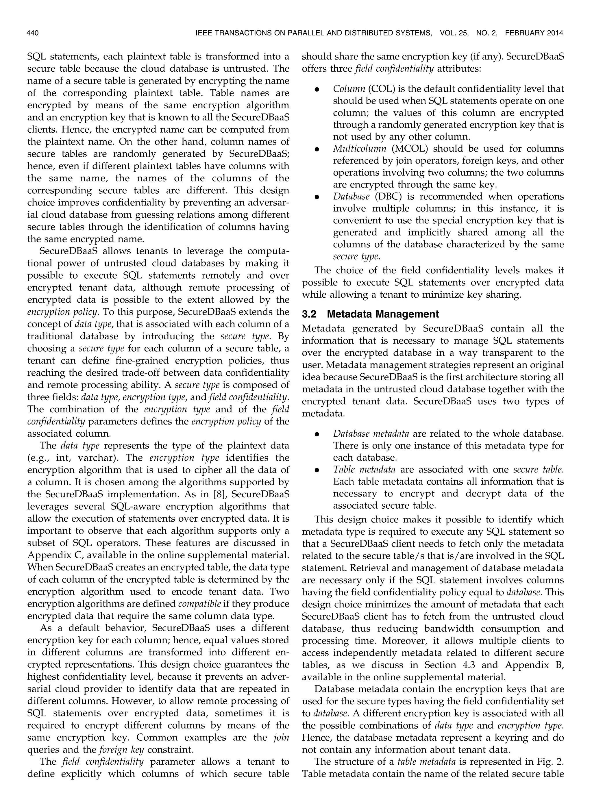 SQL statements, each plaintext table is transformed into a secure table because the cloud database is untrusted. The name of a secure table is generated by encrypting the name of the corresponding plaintext table. Table names are encrypted by means of the same encryption algorithm and an encryption key that is known to all the SecureDBaaS clients. Hence, the encrypted name can be computed from the plaintext name. On the other hand, column names of secure tables are randomly generated by SecureDBaaS; hence, even if different plaintext tables have columns with the same name, the names of the columns of the corresponding secure tables are different. This design choice improves confidentiality by preventing an adversar- ial cloud database from guessing relations among different secure tables through the identification of columns having the same encrypted name. SecureDBaaS allows tenants to leverage the computa- tional power of untrusted cloud databases by making it possible to execute SQL statements remotely and over encrypted tenant data, although remote processing of encrypted data is possible to the extent allowed by the encryption policy. To this purpose, SecureDBaaS extends the concept of data type, that is associated with each column of a traditional database by introducing the secure type. By choosing a secure type for each column of a secure table, a tenant can define fine-grained encryption policies, thus reaching the desired trade-off between data confidentiality and remote processing ability. A secure type is composed of three fields: data type, encryption type, and field confidentiality. The combination of the encryption type and of the field confidentiality parameters defines the encryption policy of the associated column. The data type represents the type of the plaintext data (e.g., int, varchar). The encryption type identifies the encryption algorithm that is used to cipher all the data of a column. It is chosen among the algorithms supported by the SecureDBaaS implementation. As in [8], SecureDBaaS leverages several SQL-aware encryption algorithms that allow the execution of statements over encrypted data. It is important to observe that each algorithm supports only a subset of SQL operators. These features are discussed in Appendix C, available in the online supplemental material. When SecureDBaaS creates an encrypted table, the data type of each column of the encrypted table is determined by the encryption algorithm used to encode tenant data. Two encryption algorithms are defined compatible if they produce encrypted data that require the same column data type. As a default behavior, SecureDBaaS uses a different encryption key for each column; hence, equal values stored in different columns are transformed into different en- crypted representations. This design choice guarantees the highest confidentiality level, because it prevents an adver- sarial cloud provider to identify data that are repeated in different columns. However, to allow remote processing of SQL statements over encrypted data, sometimes it is required to encrypt different columns by means of the same encryption key. Common examples are the join queries and the foreign key constraint. The field confidentiality parameter allows a tenant to define explicitly which columns of which secure table should share the same encryption key (if any). SecureDBaaS offers three field confidentiality attributes: . Column (COL) is the default confidentiality level that should be used when SQL statements operate on one column; the values of this column are encrypted through a randomly generated encryption key that is not used by any other column. . Multicolumn (MCOL) should be used for columns referenced by join operators, foreign keys, and other operations involving two columns; the two columns are encrypted through the same key. . Database (DBC) is recommended when operations involve multiple columns; in this instance, it is convenient to use the special encryption key that is generated and implicitly shared among all the columns of the database characterized by the same secure type. The choice of the field confidentiality levels makes it possible to execute SQL statements over encrypted data while allowing a tenant to minimize key sharing. 3.2 Metadata Management Metadata generated by SecureDBaaS contain all the information that is necessary to manage SQL statements over the encrypted database in a way transparent to the user. Metadata management strategies represent an original idea because SecureDBaaS is the first architecture storing all metadata in the untrusted cloud database together with the encrypted tenant data. SecureDBaaS uses two types of metadata. . Database metadata are related to the whole database. There is only one instance of this metadata type for each database. . Table metadata are associated with one secure table. Each table metadata contains all information that is necessary to encrypt and decrypt data of the associated secure table. This design choice makes it possible to identify which metadata type is required to execute any SQL statement so that a SecureDBaaS client needs to fetch only the metadata related to the secure table/s that is/are involved in the SQL statement. Retrieval and management of database metadata are necessary only if the SQL statement involves columns having the field confidentiality policy equal to database. This design choice minimizes the amount of metadata that each SecureDBaaS client has to fetch from the untrusted cloud database, thus reducing bandwidth consumption and processing time. Moreover, it allows multiple clients to access independently metadata related to different secure tables, as we discuss in Section 4.3 and Appendix B, available in the online supplemental material. Database metadata contain the encryption keys that are used for the secure types having the field confidentiality set to database. A different encryption key is associated with all the possible combinations of data type and encryption type. Hence, the database metadata represent a keyring and do not contain any information about tenant data. The structure of a table metadata is represented in Fig. 2. Table metadata contain the name of the related secure table 440 IEEE TRANSACTIONS ON PARALLEL AND DISTRIBUTED SYSTEMS, VOL. 25, NO. 2, FEBRUARY 2014 