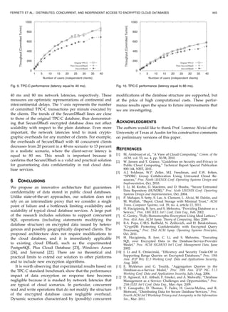 40 ms and 80 ms network latencies, respectively. These
measures are optimistic representations of continental and
intercontinental delays. The Y -axis represents the number
of committed TPC-C transactions per minute executed by
the clients. The trends of the SecureDBaaS lines are close
to those of the original TPC-C database, thus demonstrat-
ing that SecureDBaaS encrypted database does not affect
scalability with respect to the plain database. Even more
important, the network latencies tend to mask crypto-
graphic overheads for any number of clients. For example,
the overheads of SecureDBaaS with 40 concurrent clients
decreases from 20 percent in a 40-ms scenario to 13 percent
in a realistic scenario, where the client-server latency is
equal to 80 ms. This result is important because it
confirms that SecureDBaaS is a valid and practical solution
for guaranteeing data confidentiality in real cloud data-
base services.
6 CONCLUSIONS
We propose an innovative architecture that guarantees
confidentiality of data stored in public cloud databases.
Unlike state-of-the-art approaches, our solution does not
rely on an intermediate proxy that we consider a single
point of failure and a bottleneck limiting availability and
scalability of typical cloud database services. A large part
of the research includes solutions to support concurrent
SQL operations (including statements modifying the
database structure) on encrypted data issued by hetero-
genous and possibly geographically dispersed clients. The
proposed architecture does not require modifications to
the cloud database, and it is immediately applicable
to existing cloud DBaaS, such as the experimented
PostgreSQL Plus Cloud Database [23], Windows Azure
[24], and Xeround [22]. There are no theoretical and
practical limits to extend our solution to other platforms
and to include new encryption algorithms.
It is worth observing that experimental results based on
the TPC-C standard benchmark show that the performance
impact of data encryption on response time becomes
negligible because it is masked by network latencies that
are typical of cloud scenarios. In particular, concurrent
read and write operations that do not modify the structure
of the encrypted database cause negligible overhead.
Dynamic scenarios characterized by (possibly) concurrent
modifications of the database structure are supported, but
at the price of high computational costs. These perfor-
mance results open the space to future improvements that
we are investigating.
ACKNOWLEDGMENTS
The authors would like to thank Prof. Lorenzo Alvisi of the
University of Texas at Austin for his constructive comments
on preliminary versions of this paper.
REFERENCES
[1] M. Armbrust et al., “A View of Cloud Computing,” Comm. of the
ACM, vol. 53, no. 4, pp. 50-58, 2010.
[2] W. Jansen and T. Grance, “Guidelines on Security and Privacy in
Public Cloud Computing,” Technical Report Special Publication
800-144, NIST, 2011.
[3] A.J. Feldman, W.P. Zeller, M.J. Freedman, and E.W. Felten,
“SPORC: Group Collaboration Using Untrusted Cloud Re-
sources,” Proc. Ninth USENIX Conf. Operating Systems Design and
Implementation, Oct. 2010.
[4] J. Li, M. Krohn, D. Mazie`res, and D. Shasha, “Secure Untrusted
Data Repository (SUNDR),” Proc. Sixth USENIX Conf. Opearting
Systems Design and Implementation, Oct. 2004.
[5] P. Mahajan, S. Setty, S. Lee, A. Clement, L. Alvisi, M. Dahlin, and
M. Walfish, “Depot: Cloud Storage with Minimal Trust,” ACM
Trans. Computer Systems, vol. 29, no. 4, article 12, 2011.
[6] H. Hacigu¨mu¨s¸, B. Iyer, and S. Mehrotra, “Providing Database as a
Service,” Proc. 18th IEEE Int’l Conf. Data Eng., Feb. 2002.
[7] C. Gentry, “Fully Homomorphic Encryption Using Ideal Lattices,”
Proc. 41st Ann. ACM Symp. Theory of Computing, May 2009.
[8] R.A. Popa, C.M.S. Redfield, N. Zeldovich, and H. Balakrishnan,
“CryptDB: Protecting Confidentiality with Encrypted Query
Processing,” Proc. 23rd ACM Symp. Operating Systems Principles,
Oct. 2011.
[9] H. Hacigu¨mu¨s¸, B. Iyer, C. Li, and S. Mehrotra, “Executing
SQL over Encrypted Data in the Database-Service-Provider
Model,” Proc. ACM SIGMOD Int’l Conf. Management Data, June
2002.
[10] J. Li and E. Omiecinski, “Efficiency and Security Trade-Off in
Supporting Range Queries on Encrypted Databases,” Proc. 19th
Ann. IFIP WG 11.3 Working Conf. Data and Applications Security,
Aug. 2005.
[11] E. Mykletun and G. Tsudik, “Aggregation Queries in the
Database-as-a-Service Model,” Proc. 20th Ann. IFIP WG 11.3
Working Conf. Data and Applications Security, July/Aug. 2006.
[12] D. Agrawal, A.E. Abbadi, F. Emekci, and A. Metwally, “Database
Management as a Service: Challenges and Opportunities,” Proc.
25th IEEE Int’l Conf. Data Eng., Mar.-Apr. 2009.
[13] V. Ganapathy, D. Thomas, T. Feder, H. Garcia-Molina, and R.
Motwani, “Distributing Data for Secure Database Services,” Proc.
Fourth ACM Int’l Workshop Privacy and Anonymity in the Information
Soc., Mar. 2011.
FERRETTI ET AL.: DISTRIBUTED, CONCURRENT, AND INDEPENDENT ACCESS TO ENCRYPTED CLOUD DATABASES 445
Fig. 9. TPC-C performance (latency equal to 40 ms). Fig. 10. TPC-C performance (latency equal to 80 ms).
 