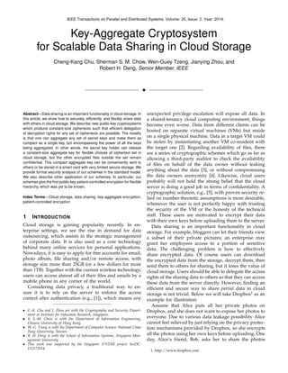 Key-Aggregate Cryptosystem
for Scalable Data Sharing in Cloud Storage
Cheng-Kang Chu, Sherman S. M. Chow, Wen-Guey Tzeng, Jianying Zhou, and
Robert H. Deng, Senior Member, IEEE
!
Abstract—Data sharing is an important functionality in cloud storage. In
this article, we show how to securely, efﬁciently, and ﬂexibly share data
with others in cloud storage. We describe new public-key cryptosystems
which produce constant-size ciphertexts such that efﬁcient delegation
of decryption rights for any set of ciphertexts are possible. The novelty
is that one can aggregate any set of secret keys and make them as
compact as a single key, but encompassing the power of all the keys
being aggregated. In other words, the secret key holder can release
a constant-size aggregate key for ﬂexible choices of ciphertext set in
cloud storage, but the other encrypted ﬁles outside the set remain
conﬁdential. This compact aggregate key can be conveniently sent to
others or be stored in a smart card with very limited secure storage. We
provide formal security analysis of our schemes in the standard model.
We also describe other application of our schemes. In particular, our
schemes give the ﬁrst public-key patient-controlled encryption for ﬂexible
hierarchy, which was yet to be known.
Index Terms—Cloud storage, data sharing, key-aggregate encryption,
patient-controlled encryption
1 INTRODUCTION
Cloud storage is gaining popularity recently. In en-
terprise settings, we see the rise in demand for data
outsourcing, which assists in the strategic management
of corporate data. It is also used as a core technology
behind many online services for personal applications.
Nowadays, it is easy to apply for free accounts for email,
photo album, ﬁle sharing and/or remote access, with
storage size more than 25GB (or a few dollars for more
than 1TB). Together with the current wireless technology,
users can access almost all of their ﬁles and emails by a
mobile phone in any corner of the world.
Considering data privacy, a traditional way to en-
sure it is to rely on the server to enforce the access
control after authentication (e.g., [1]), which means any
• C.-K. Chu and J. Zhou are with the Cryptography and Security Depart-
ment at Institute for Infocomm Research, Singapore.
• S. S.-M. Chow is with the Department of Information Engineering,
Chinese University of Hong Kong.
• W.-G. Tzeng is with the Department of Computer Science, National Chiao
Tung University, Taiwan.
• R. H. Deng is with the School of Information Systems, Singapore Man-
agement University.
• This work was supported by the Singapore A*STAR project SecDC-
112172014.
unexpected privilege escalation will expose all data. In
a shared-tenancy cloud computing environment, things
become even worse. Data from different clients can be
hosted on separate virtual machines (VMs) but reside
on a single physical machine. Data in a target VM could
be stolen by instantiating another VM co-resident with
the target one [2]. Regarding availability of ﬁles, there
are a series of cryptographic schemes which go as far as
allowing a third-party auditor to check the availability
of ﬁles on behalf of the data owner without leaking
anything about the data [3], or without compromising
the data owners anonymity [4]. Likewise, cloud users
probably will not hold the strong belief that the cloud
server is doing a good job in terms of conﬁdentiality. A
cryptographic solution, e.g., [5], with proven security re-
lied on number-theoretic assumptions is more desirable,
whenever the user is not perfectly happy with trusting
the security of the VM or the honesty of the technical
staff. These users are motivated to encrypt their data
with their own keys before uploading them to the server.
Data sharing is an important functionality in cloud
storage. For example, bloggers can let their friends view
a subset of their private pictures; an enterprise may
grant her employees access to a portion of sensitive
data. The challenging problem is how to effectively
share encrypted data. Of course users can download
the encrypted data from the storage, decrypt them, then
send them to others for sharing, but it loses the value of
cloud storage. Users should be able to delegate the access
rights of the sharing data to others so that they can access
these data from the server directly. However, ﬁnding an
efﬁcient and secure way to share partial data in cloud
storage is not trivial. Below we will take Dropbox1
as an
example for illustration.
Assume that Alice puts all her private photos on
Dropbox, and she does not want to expose her photos to
everyone. Due to various data leakage possibility Alice
cannot feel relieved by just relying on the privacy protec-
tion mechanisms provided by Dropbox, so she encrypts
all the photos using her own keys before uploading. One
day, Alice’s friend, Bob, asks her to share the photos
1. http://www.dropbox.com
IEEE Transactions on Parallel and Distributed Systems. Volume: 25, Issue: 2. Year :2014.
 