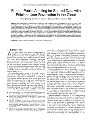 Panda: Public Auditing for Shared Data with
Efﬁcient User Revocation in the Cloud
Boyang Wang, Baochun Li, Member, IEEE, and Hui Li, Member, IEEE
Abstract—With data storage and sharing services in the cloud, users can easily modify and share data as a group. To ensure shared
data integrity can be veriﬁed publicly, users in the group need to compute signatures on all the blocks in shared data. Different blocks in
shared data are generally signed by different users due to data modiﬁcations performed by different users. For security reasons, once
a user is revoked from the group, the blocks which were previously signed by this revoked user must be re-signed by an existing user.
The straightforward method, which allows an existing user to download the corresponding part of shared data and re-sign it during user
revocation, is inefﬁcient due to the large size of shared data in the cloud. In this paper, we propose a novel public auditing mechanism
for the integrity of shared data with efﬁcient user revocation in mind. By utilizing the idea of proxy re-signatures, we allow the cloud to
re-sign blocks on behalf of existing users during user revocation, so that existing users do not need to download and re-sign blocks by
themselves. In addition, a public veriﬁer is always able to audit the integrity of shared data without retrieving the entire data from the
cloud, even if some part of shared data has been re-signed by the cloud. Moreover, our mechanism is able to support batch auditing by
verifying multiple auditing tasks simultaneously. Experimental results show that our mechanism can signiﬁcantly improve the efﬁciency
of user revocation.
Index Terms—Public auditing, shared data, user revocation, cloud computing.
!
1 INTRODUCTION
WITH data storage and sharing services (such as
Dropbox and Google Drive) provided by the
cloud, people can easily work together as a group by
sharing data with each other. More speciﬁcally, once a
user creates shared data in the cloud, every user in the
group is able to not only access and modify shared data,
but also share the latest version of the shared data with
the rest of the group. Although cloud providers promise
a more secure and reliable environment to the users, the
integrity of data in the cloud may still be compromised,
due to the existence of hardware/software failures and
human errors [2], [3].
To protect the integrity of data in the cloud, a number
of mechanisms [3]–[15] have been proposed. In these
mechanisms, a signature is attached to each block in
data, and the integrity of data relies on the correctness
of all the signatures. One of the most signiﬁcant and
common features of these mechanisms is to allow a
public veriﬁer to efﬁciently check data integrity in the
cloud without downloading the entire data, referred to
as public auditing (or denoted as Provable Data Pos-
session [3]). This public veriﬁer could be a client who
• Boyang Wang and Hui Li are with the State Key Laboratory of Integrated
Service Networks, Xidian University, Xi’an, Shaanxi, 710071, China. E-
mail: bywang@mail.xidian.edu.cn; lihui@mail.xidian.edu.cn.
• Baochun Li is with the Department of Electrical and Computer Engi-
neering, University of Toronto, Toronto, ON, M5S 3G4, Canada. E-mail:
bli@eecg.toronto.edu.
• This work is supported by the NSF of China (No. 61272457 and
61170251), Fundamental Research Funds for the Central Universities (No.
K50511010001), National 111 Program (No. B08038), Doctoral Founda-
tion of Ministry of Education of China (No. 20100203110002), Program
for Changjiang Scholars and Innovative Research Team in University
(PCSIRT 1078).
• Most part of this work was done at University of Toronto. A preliminary
version [1] of this paper is in Proceedings of the 32nd IEEE International
Conference on Computer Communications (IEEE INFOCOM 2013).
would like to utilize cloud data for particular purposes
(e.g., search, computation, data mining, etc.) or a third-
party auditor (TPA) who is able to provide veriﬁcation
services on data integrity to users. Most of the previous
works [3]–[13] focus on auditing the integrity of personal
data. Different from these works, several recent works
[14], [15] focus on how to preserve identity privacy from
public veriﬁers when auditing the integrity of shared
data. Unfortunately, none of the above mechanisms,
considers the efﬁciency of user revocation when auditing
the correctness of shared data in the cloud.
With shared data, once a user modiﬁes a block, she
also needs to compute a new signature for the modiﬁed
block. Due to the modiﬁcations from different users, dif-
ferent blocks are signed by different users. For security
reasons, when a user leaves the group or misbehaves,
this user must be revoked from the group. As a result,
this revoked user should no longer be able to access
and modify shared data, and the signatures generated
by this revoked user are no longer valid to the group
[16]. Therefore, although the content of shared data is
not changed during user revocation, the blocks, which
were previously signed by the revoked user, still need
to be re-signed by an existing user in the group. As a
result, the integrity of the entire data can still be veriﬁed
with the public keys of existing users only.
Since shared data is outsourced to the cloud and users
no longer store it on local devices, a straightforward
method to re-compute these signatures during user revo-
cation (as shown in Fig. 1) is to ask an existing user (i.e.,
Alice) to ﬁrst download the blocks previously signed
by the revoked user (i.e., Bob), verify the correctness
of these blocks, then re-sign these blocks, and ﬁnally
upload the new signatures to the cloud. However, this
straightforward method may cost the existing user a
huge amount of communication and computation re-
sources by downloading and verifying blocks, and by
IEEE TRANSACTIONS ON SERVICE COMPUTING NO:99 VOL:PP YEAR 2014
 