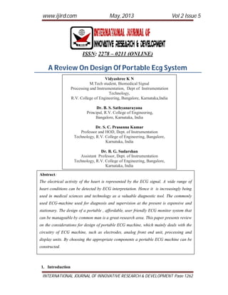 www.ijird.com May, 2013 Vol 2 Issue 5
INTERNATIONAL JOURNAL OF INNOVATIVE RESEARCH & DEVELOPMENT Page 1262
ISSN: 2278 – 0211 (ONLINE)
A Review On Design Of Portable Ecg System
1. Introduction
Vidyashree K N
M.Tech student, Biomedical Signal
Processing and Instrumentation, Dept of Instrumentation
Technology,
R.V. College of Engineering, Bangalore, Karnataka,India
Dr. B. S. Sathyanarayana
Principal, R.V. College of Engineering,
Bangalore, Karnataka, India
Dr. S. C. Prasanna Kumar
Professor and HOD, Dept. of Instrumentation
Technology, R.V. College of Engineering, Bangalore,
Karnataka, India
Dr. B. G. Sudarshan
Assistant Professor, Dept. of Instrumentation
Technology, R.V. College of Engineering, Bangalore,
Karnataka, India
Abstract:
The electrical activity of the heart is represented by the ECG signal. A wide range of
heart conditions can be detected by ECG interpretation. Hence it is increasingly being
used in medical sciences and technology as a valuable diagnostic tool. The commonly
used ECG-machine used for diagnosis and supervision at the present is expensive and
stationary. The design of a portable , affordable, user friendly ECG monitor system that
can be manageable by common man is a great research area. This paper presents review
on the considerations for design of portable ECG machine, which mainly deals with the
circuitry of ECG machine, such as electrodes, analog front end unit, processing and
display units. By choosing the appropriate components a portable ECG machine can be
constructed.
 