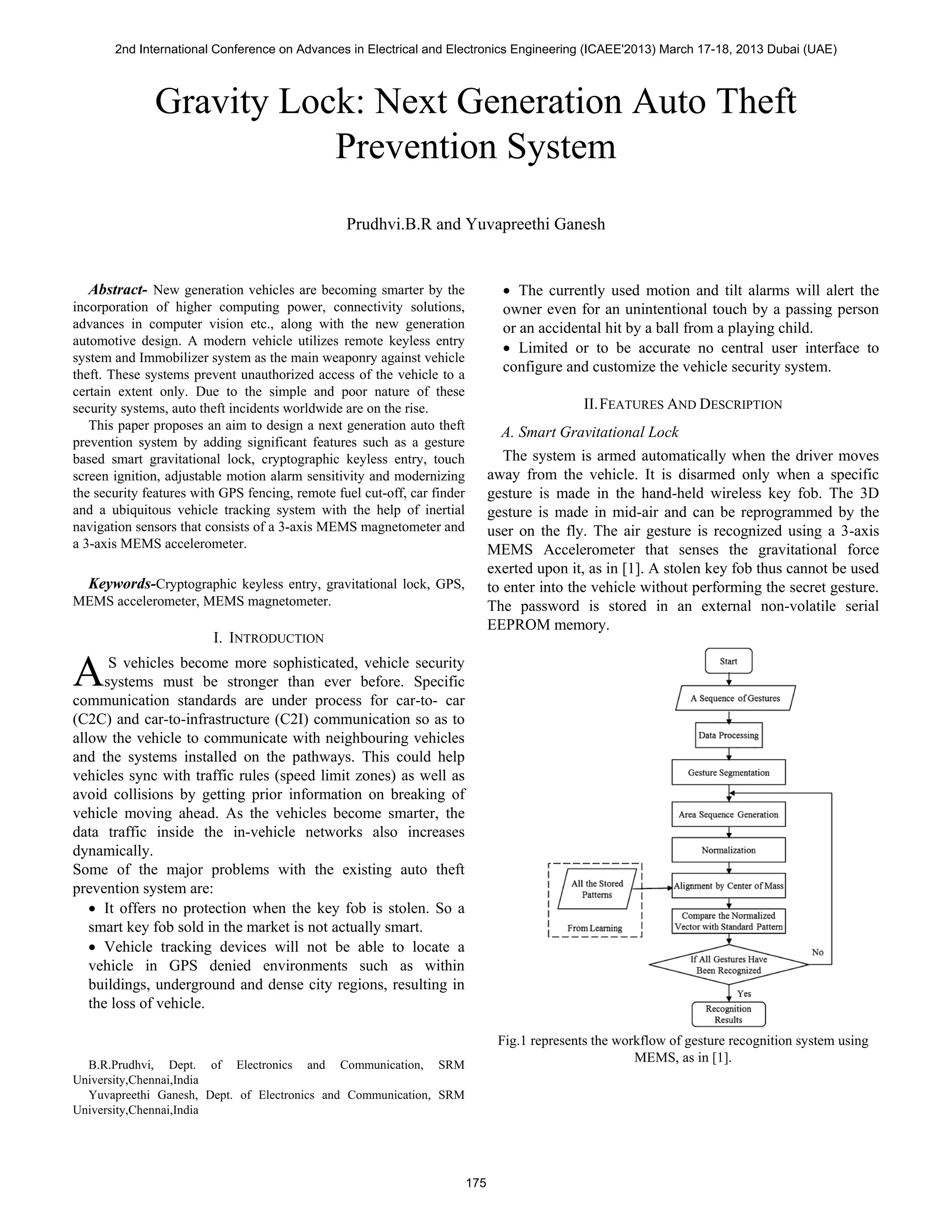 Gravity Lock: Next Generation Auto Theft
Prevention System
Prudhvi.B.R and Yuvapreethi Ganesh
Abstract- New generation vehicles are becoming smarter by the
incorporation of higher computing power, connectivity solutions,
advances in computer vision etc., along with the new generation
automotive design. A modern vehicle utilizes remote keyless entry
system and Immobilizer system as the main weaponry against vehicle
theft. These systems prevent unauthorized access of the vehicle to a
certain extent only. Due to the simple and poor nature of these
security systems, auto theft incidents worldwide are on the rise.
This paper proposes an aim to design a next generation auto theft
prevention system by adding significant features such as a gesture
based smart gravitational lock, cryptographic keyless entry, touch
screen ignition, adjustable motion alarm sensitivity and modernizing
the security features with GPS fencing, remote fuel cut-off, car finder
and a ubiquitous vehicle tracking system with the help of inertial
navigation sensors that consists of a 3-axis MEMS magnetometer and
a 3-axis MEMS accelerometer.
Keywords-Cryptographic keyless entry, gravitational lock, GPS,
MEMS accelerometer, MEMS magnetometer.
I. INTRODUCTION
S vehicles become more sophisticated, vehicle security
systems must be stronger than ever before. Specific
communication standards are under process for car-to- car
(C2C) and car-to-infrastructure (C2I) communication so as to
allow the vehicle to communicate with neighbouring vehicles
and the systems installed on the pathways. This could help
vehicles sync with traffic rules (speed limit zones) as well as
avoid collisions by getting prior information on breaking of
vehicle moving ahead. As the vehicles become smarter, the
data traffic inside the in-vehicle networks also increases
dynamically.
Some of the major problems with the existing auto theft
prevention system are:
• It offers no protection when the key fob is stolen. So a
smart key fob sold in the market is not actually smart.
• Vehicle tracking devices will not be able to locate a
vehicle in GPS denied environments such as within
buildings, underground and dense city regions, resulting in
the loss of vehicle.
B.R.Prudhvi, Dept. of Electronics and Communication, SRM
University,Chennai,India
Yuvapreethi Ganesh, Dept. of Electronics and Communication, SRM
University,Chennai,India
• The currently used motion and tilt alarms will alert the
owner even for an unintentional touch by a passing person
or an accidental hit by a ball from a playing child.
• Limited or to be accurate no central user interface to
configure and customize the vehicle security system.
II.FEATURES AND DESCRIPTION
A. Smart Gravitational Lock
The system is armed automatically when the driver moves
away from the vehicle. It is disarmed only when a specific
gesture is made in the hand-held wireless key fob. The 3D
gesture is made in mid-air and can be reprogrammed by the
user on the fly. The air gesture is recognized using a 3-axis
MEMS Accelerometer that senses the gravitational force
exerted upon it, as in [1]. A stolen key fob thus cannot be used
to enter into the vehicle without performing the secret gesture.
The password is stored in an external non-volatile serial
EEPROM memory.
Fig.1 represents the workflow of gesture recognition system using
MEMS, as in [1].
A
2nd International Conference on Advances in Electrical and Electronics Engineering (ICAEE'2013) March 17-18, 2013 Dubai (UAE)
175
 