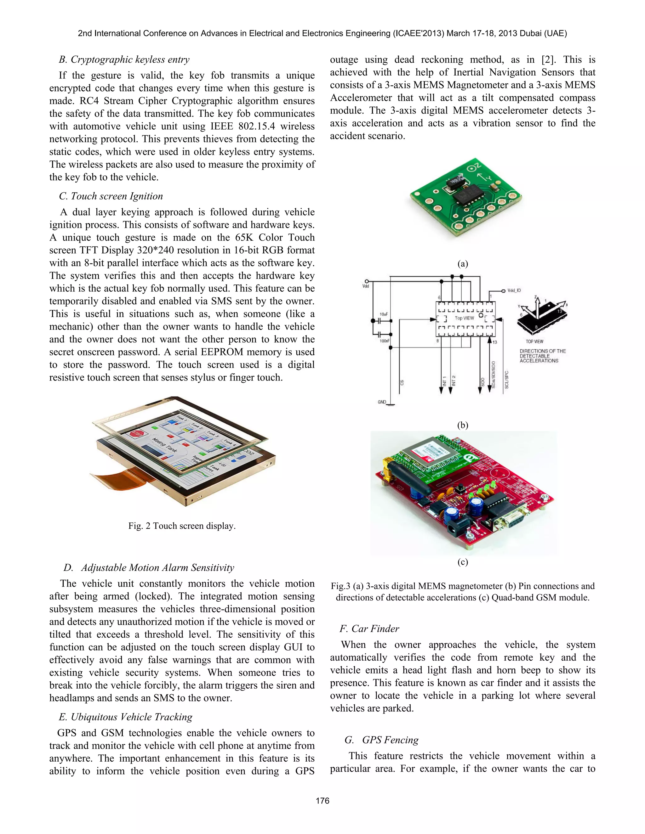 B. Cryptographic keyless entry
If the gesture is valid, the key fob transmits a unique
encrypted code that changes every time when this gesture is
made. RC4 Stream Cipher Cryptographic algorithm ensures
the safety of the data transmitted. The key fob communicates
with automotive vehicle unit using IEEE 802.15.4 wireless
networking protocol. This prevents thieves from detecting the
static codes, which were used in older keyless entry systems.
The wireless packets are also used to measure the proximity of
the key fob to the vehicle.
C. Touch screen Ignition
A dual layer keying approach is followed during vehicle
ignition process. This consists of software and hardware keys.
A unique touch gesture is made on the 65K Color Touch
screen TFT Display 320*240 resolution in 16-bit RGB format
with an 8-bit parallel interface which acts as the software key.
The system verifies this and then accepts the hardware key
which is the actual key fob normally used. This feature can be
temporarily disabled and enabled via SMS sent by the owner.
This is useful in situations such as, when someone (like a
mechanic) other than the owner wants to handle the vehicle
and the owner does not want the other person to know the
secret onscreen password. A serial EEPROM memory is used
to store the password. The touch screen used is a digital
resistive touch screen that senses stylus or finger touch.
Fig. 2 Touch screen display.
D. Adjustable Motion Alarm Sensitivity
The vehicle unit constantly monitors the vehicle motion
after being armed (locked). The integrated motion sensing
subsystem measures the vehicles three-dimensional position
and detects any unauthorized motion if the vehicle is moved or
tilted that exceeds a threshold level. The sensitivity of this
function can be adjusted on the touch screen display GUI to
effectively avoid any false warnings that are common with
existing vehicle security systems. When someone tries to
break into the vehicle forcibly, the alarm triggers the siren and
headlamps and sends an SMS to the owner.
E. Ubiquitous Vehicle Tracking
GPS and GSM technologies enable the vehicle owners to
track and monitor the vehicle with cell phone at anytime from
anywhere. The important enhancement in this feature is its
ability to inform the vehicle position even during a GPS
outage using dead reckoning method, as in [2]. This is
achieved with the help of Inertial Navigation Sensors that
consists of a 3-axis MEMS Magnetometer and a 3-axis MEMS
Accelerometer that will act as a tilt compensated compass
module. The 3-axis digital MEMS accelerometer detects 3-
axis acceleration and acts as a vibration sensor to find the
accident scenario.
(a)
(b)
(c)
Fig.3 (a) 3-axis digital MEMS magnetometer (b) Pin connections and
directions of detectable accelerations (c) Quad-band GSM module.
F. Car Finder
When the owner approaches the vehicle, the system
automatically verifies the code from remote key and the
vehicle emits a head light flash and horn beep to show its
presence. This feature is known as car finder and it assists the
owner to locate the vehicle in a parking lot where several
vehicles are parked.
G. GPS Fencing
This feature restricts the vehicle movement within a
particular area. For example, if the owner wants the car to
2nd International Conference on Advances in Electrical and Electronics Engineering (ICAEE'2013) March 17-18, 2013 Dubai (UAE)
176
 