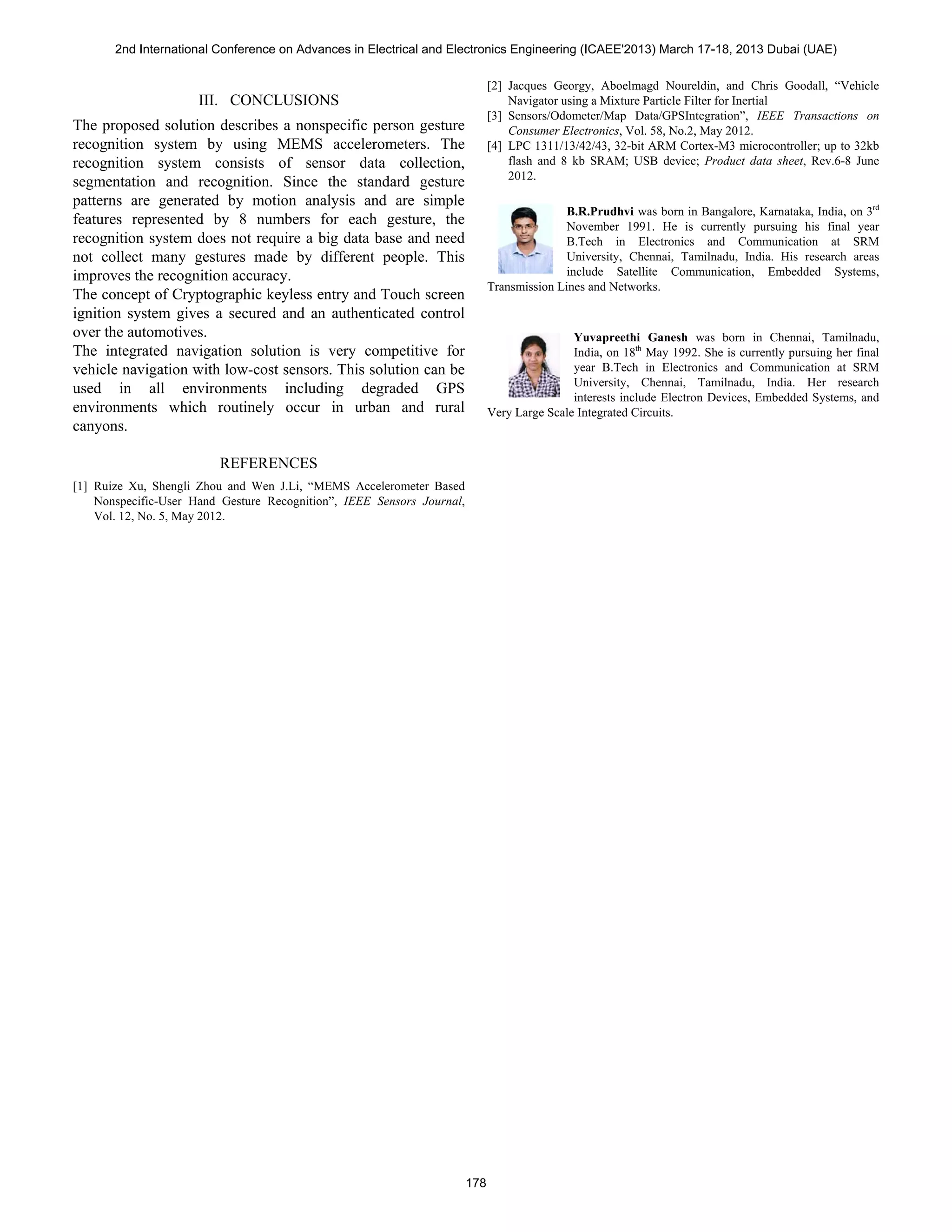 III. CONCLUSIONS
The proposed solution describes a nonspecific person gesture
recognition system by using MEMS accelerometers. The
recognition system consists of sensor data collection,
segmentation and recognition. Since the standard gesture
patterns are generated by motion analysis and are simple
features represented by 8 numbers for each gesture, the
recognition system does not require a big data base and need
not collect many gestures made by different people. This
improves the recognition accuracy.
The concept of Cryptographic keyless entry and Touch screen
ignition system gives a secured and an authenticated control
over the automotives.
The integrated navigation solution is very competitive for
vehicle navigation with low-cost sensors. This solution can be
used in all environments including degraded GPS
environments which routinely occur in urban and rural
canyons.
REFERENCES
[1] Ruize Xu, Shengli Zhou and Wen J.Li, “MEMS Accelerometer Based
Nonspecific-User Hand Gesture Recognition”, IEEE Sensors Journal,
Vol. 12, No. 5, May 2012.
[2] Jacques Georgy, Aboelmagd Noureldin, and Chris Goodall, “Vehicle
Navigator using a Mixture Particle Filter for Inertial
[3] Sensors/Odometer/Map Data/GPSIntegration”, IEEE Transactions on
Consumer Electronics, Vol. 58, No.2, May 2012.
[4] LPC 1311/13/42/43, 32-bit ARM Cortex-M3 microcontroller; up to 32kb
flash and 8 kb SRAM; USB device; Product data sheet, Rev.6-8 June
2012.
B.R.Prudhvi was born in Bangalore, Karnataka, India, on 3rd
November 1991. He is currently pursuing his final year
B.Tech in Electronics and Communication at SRM
University, Chennai, Tamilnadu, India. His research areas
include Satellite Communication, Embedded Systems,
Transmission Lines and Networks.
Yuvapreethi Ganesh was born in Chennai, Tamilnadu,
India, on 18th
May 1992. She is currently pursuing her final
year B.Tech in Electronics and Communication at SRM
University, Chennai, Tamilnadu, India. Her research
interests include Electron Devices, Embedded Systems, and
Very Large Scale Integrated Circuits.
2nd International Conference on Advances in Electrical and Electronics Engineering (ICAEE'2013) March 17-18, 2013 Dubai (UAE)
178
 