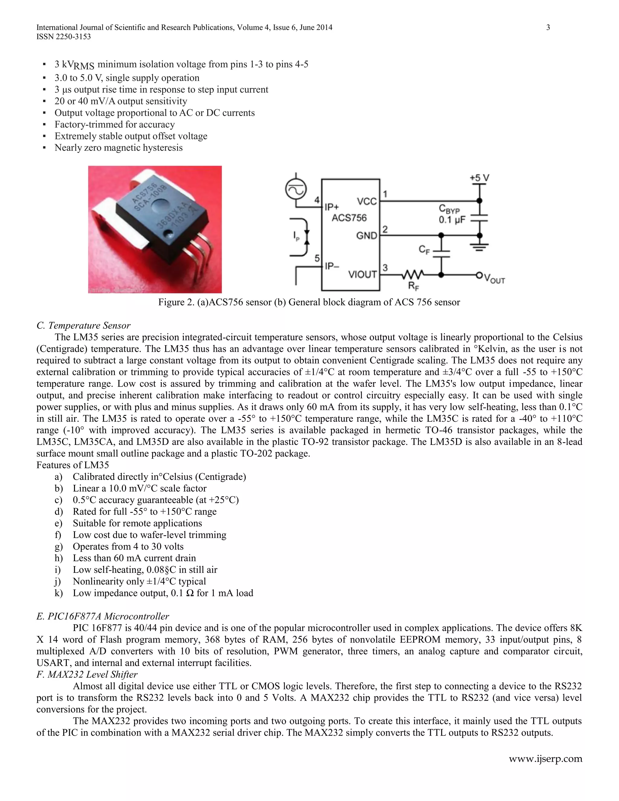 International Journal of Scientific and Research Publications, Volume 4, Issue 6, June 2014 3
ISSN 2250-3153
www.ijserp.com
▪ 3 kVRMS minimum isolation voltage from pins 1-3 to pins 4-5
▪ 3.0 to 5.0 V, single supply operation
▪ 3 μs output rise time in response to step input current
▪ 20 or 40 mV/A output sensitivity
▪ Output voltage proportional to AC or DC currents
▪ Factory-trimmed for accuracy
▪ Extremely stable output offset voltage
▪ Nearly zero magnetic hysteresis
Figure 2. (a)ACS756 sensor (b) General block diagram of ACS 756 sensor
C. Temperature Sensor
The LM35 series are precision integrated-circuit temperature sensors, whose output voltage is linearly proportional to the Celsius
(Centigrade) temperature. The LM35 thus has an advantage over linear temperature sensors calibrated in °Kelvin, as the user is not
required to subtract a large constant voltage from its output to obtain convenient Centigrade scaling. The LM35 does not require any
external calibration or trimming to provide typical accuracies of ±1/4°C at room temperature and ±3/4°C over a full -55 to +150°C
temperature range. Low cost is assured by trimming and calibration at the wafer level. The LM35's low output impedance, linear
output, and precise inherent calibration make interfacing to readout or control circuitry especially easy. It can be used with single
power supplies, or with plus and minus supplies. As it draws only 60 mA from its supply, it has very low self-heating, less than 0.1°C
in still air. The LM35 is rated to operate over a -55° to +150°C temperature range, while the LM35C is rated for a -40° to +110°C
range (-10° with improved accuracy). The LM35 series is available packaged in hermetic TO-46 transistor packages, while the
LM35C, LM35CA, and LM35D are also available in the plastic TO-92 transistor package. The LM35D is also available in an 8-lead
surface mount small outline package and a plastic TO-202 package.
Features of LM35
a) Calibrated directly in°Celsius (Centigrade)
b) Linear a 10.0 mV/°C scale factor
c) 0.5°C accuracy guaranteeable (at +25°C)
d) Rated for full -55° to +150°C range
e) Suitable for remote applications
f) Low cost due to wafer-level trimming
g) Operates from 4 to 30 volts
h) Less than 60 mA current drain
i) Low self-heating, 0.08§C in still air
j) Nonlinearity only ±1/4°C typical
k) Low impedance output, 0.1 Ω for 1 mA load
E. PIC16F877A Microcontroller
PIC 16F877 is 40/44 pin device and is one of the popular microcontroller used in complex applications. The device offers 8K
X 14 word of Flash program memory, 368 bytes of RAM, 256 bytes of nonvolatile EEPROM memory, 33 input/output pins, 8
multiplexed A/D converters with 10 bits of resolution, PWM generator, three timers, an analog capture and comparator circuit,
USART, and internal and external interrupt facilities.
F. MAX232 Level Shifter
Almost all digital device use either TTL or CMOS logic levels. Therefore, the first step to connecting a device to the RS232
port is to transform the RS232 levels back into 0 and 5 Volts. A MAX232 chip provides the TTL to RS232 (and vice versa) level
conversions for the project.
The MAX232 provides two incoming ports and two outgoing ports. To create this interface, it mainly used the TTL outputs
of the PIC in combination with a MAX232 serial driver chip. The MAX232 simply converts the TTL outputs to RS232 outputs.
 