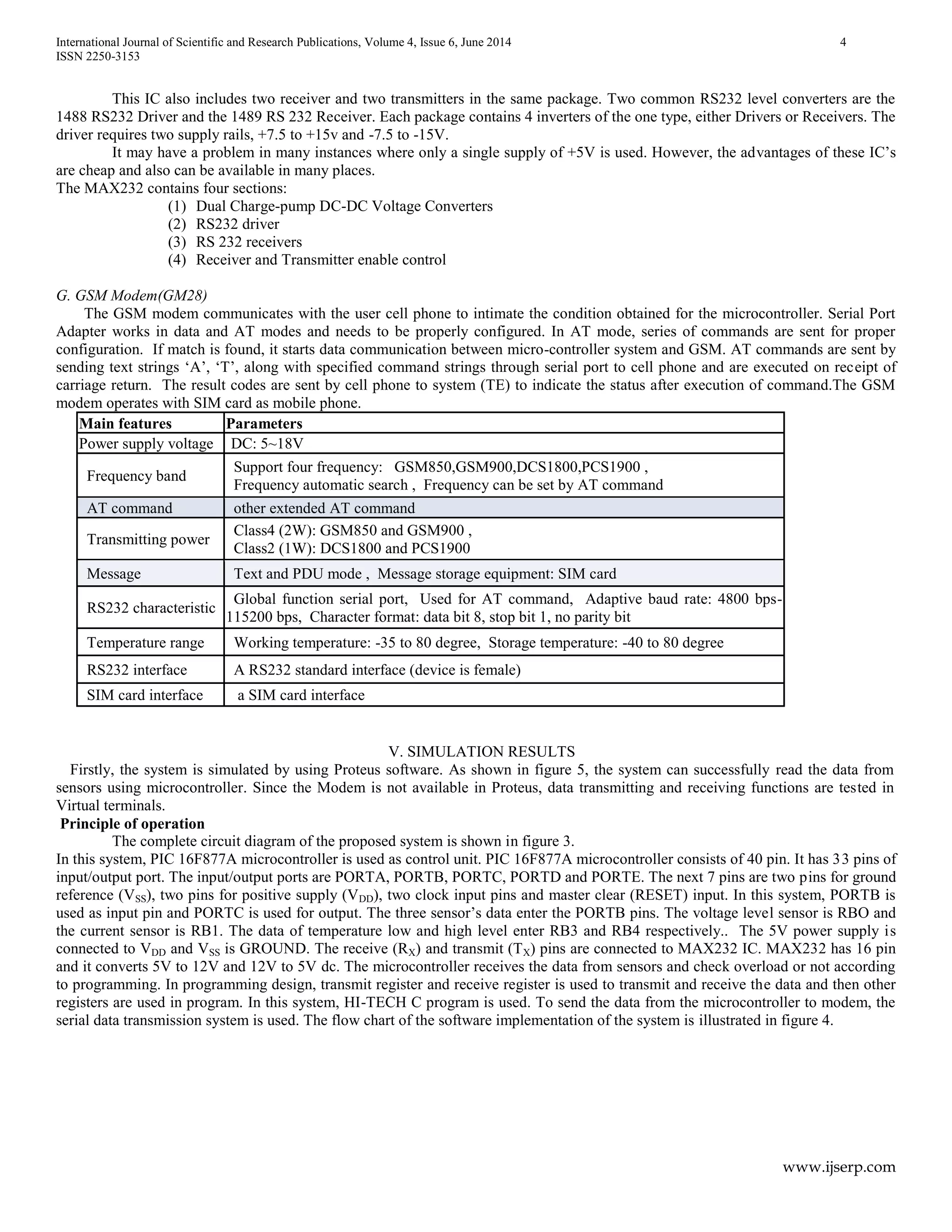International Journal of Scientific and Research Publications, Volume 4, Issue 6, June 2014 4
ISSN 2250-3153
www.ijserp.com
This IC also includes two receiver and two transmitters in the same package. Two common RS232 level converters are the
1488 RS232 Driver and the 1489 RS 232 Receiver. Each package contains 4 inverters of the one type, either Drivers or Receivers. The
driver requires two supply rails, +7.5 to +15v and -7.5 to -15V.
It may have a problem in many instances where only a single supply of +5V is used. However, the advantages of these IC’s
are cheap and also can be available in many places.
The MAX232 contains four sections:
(1) Dual Charge-pump DC-DC Voltage Converters
(2) RS232 driver
(3) RS 232 receivers
(4) Receiver and Transmitter enable control
G. GSM Modem(GM28)
The GSM modem communicates with the user cell phone to intimate the condition obtained for the microcontroller. Serial Port
Adapter works in data and AT modes and needs to be properly configured. In AT mode, series of commands are sent for proper
configuration. If match is found, it starts data communication between micro-controller system and GSM. AT commands are sent by
sending text strings ‘A’, ‘T’, along with specified command strings through serial port to cell phone and are executed on receipt of
carriage return. The result codes are sent by cell phone to system (TE) to indicate the status after execution of command.The GSM
modem operates with SIM card as mobile phone.
Main features Parameters
Power supply voltage DC: 5~18V
Frequency band
Support four frequency: GSM850,GSM900,DCS1800,PCS1900 ,
Frequency automatic search , Frequency can be set by AT command
AT command other extended AT command
Transmitting power
Class4 (2W): GSM850 and GSM900 ,
Class2 (1W): DCS1800 and PCS1900
Message Text and PDU mode , Message storage equipment: SIM card
RS232 characteristic
Global function serial port, Used for AT command, Adaptive baud rate: 4800 bps-
115200 bps, Character format: data bit 8, stop bit 1, no parity bit
Temperature range Working temperature: -35 to 80 degree, Storage temperature: -40 to 80 degree
RS232 interface A RS232 standard interface (device is female)
SIM card interface a SIM card interface
V. SIMULATION RESULTS
Firstly, the system is simulated by using Proteus software. As shown in figure 5, the system can successfully read the data from
sensors using microcontroller. Since the Modem is not available in Proteus, data transmitting and receiving functions are tested in
Virtual terminals.
Principle of operation
The complete circuit diagram of the proposed system is shown in figure 3.
In this system, PIC 16F877A microcontroller is used as control unit. PIC 16F877A microcontroller consists of 40 pin. It has 33 pins of
input/output port. The input/output ports are PORTA, PORTB, PORTC, PORTD and PORTE. The next 7 pins are two pins for ground
reference (VSS), two pins for positive supply (VDD), two clock input pins and master clear (RESET) input. In this system, PORTB is
used as input pin and PORTC is used for output. The three sensor’s data enter the PORTB pins. The voltage level sensor is RBO and
the current sensor is RB1. The data of temperature low and high level enter RB3 and RB4 respectively.. The 5V power supply is
connected to VDD and VSS is GROUND. The receive (RX) and transmit (TX) pins are connected to MAX232 IC. MAX232 has 16 pin
and it converts 5V to 12V and 12V to 5V dc. The microcontroller receives the data from sensors and check overload or not according
to programming. In programming design, transmit register and receive register is used to transmit and receive the data and then other
registers are used in program. In this system, HI-TECH C program is used. To send the data from the microcontroller to modem, the
serial data transmission system is used. The flow chart of the software implementation of the system is illustrated in figure 4.
 