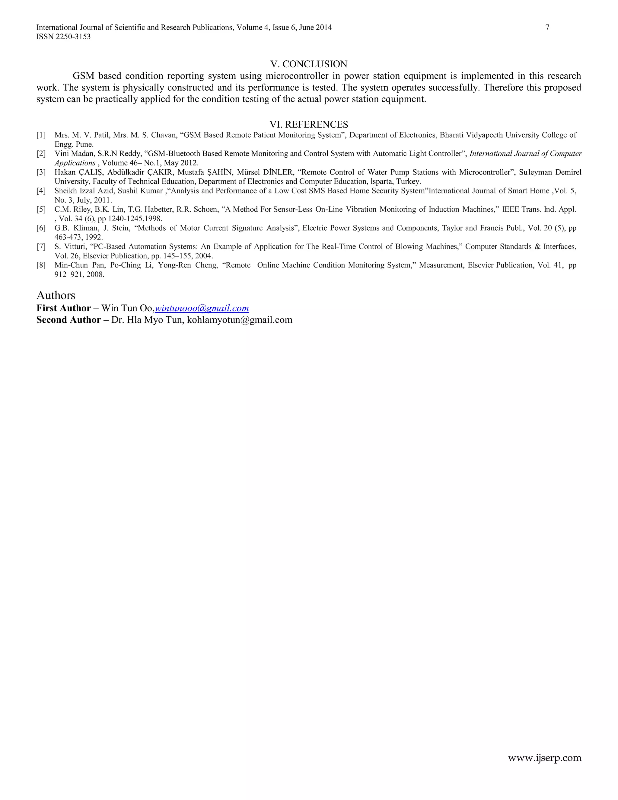 International Journal of Scientific and Research Publications, Volume 4, Issue 6, June 2014 7
ISSN 2250-3153
www.ijserp.com
V. CONCLUSION
GSM based condition reporting system using microcontroller in power station equipment is implemented in this research
work. The system is physically constructed and its performance is tested. The system operates successfully. Therefore this proposed
system can be practically applied for the condition testing of the actual power station equipment.
VI. REFERENCES
[1] Mrs. M. V. Patil, Mrs. M. S. Chavan, “GSM Based Remote Patient Monitoring System”, Department of Electronics, Bharati Vidyapeeth University College of
Engg. Pune.
[2] Vini Madan, S.R.N Reddy, “GSM-Bluetooth Based Remote Monitoring and Control System with Automatic Light Controller”, International Journal of Computer
Applications , Volume 46– No.1, May 2012.
[3] Hakan ÇALIŞ, Abdülkadir ÇAKIR, Mustafa ŞAHİN, Mürsel DİNLER, “Remote Control of Water Pump Stations with Microcontroller”, Suleyman Demirel
University, Faculty of Technical Education, Department of Electronics and Computer Education, lsparta, Turkey.
[4] Sheikh Izzal Azid, Sushil Kumar ,“Analysis and Performance of a Low Cost SMS Based Home Security System”International Journal of Smart Home ,Vol. 5,
No. 3, July, 2011.
[5] C.M. Riley, B.K. Lin, T.G. Habetter, R.R. Schoen, “A Method For Sensor-Less On-Line Vibration Monitoring of Induction Machines,” IEEE Trans. Ind. Appl.
, Vol. 34 (6), pp 1240-1245,1998.
[6] G.B. Kliman, J. Stein, “Methods of Motor Current Signature Analysis”, Electric Power Systems and Components, Taylor and Francis Publ., Vol. 20 (5), pp
463-473, 1992.
[7] S. Vitturi, “PC-Based Automation Systems: An Example of Application for The Real-Time Control of Blowing Machines,” Computer Standards & Interfaces,
Vol. 26, Elsevier Publication, pp. 145–155, 2004.
[8] Min-Chun Pan, Po-Ching Li, Yong-Ren Cheng, “Remote Online Machine Condition Monitoring System,” Measurement, Elsevier Publication, Vol. 41, pp
912–921, 2008.
Authors
First Author – Win Tun Oo,wintunooo@gmail.com
Second Author – Dr. Hla Myo Tun, kohlamyotun@gmail.com
 