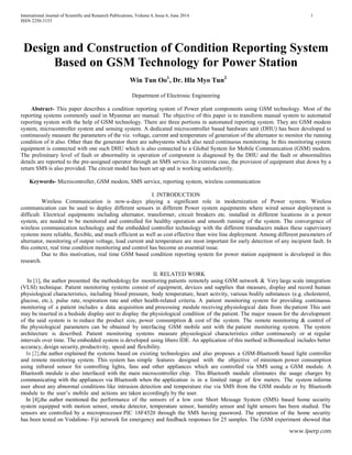 International Journal of Scientific and Research Publications, Volume 4, Issue 6, June 2014 1
ISSN 2250-3153
www.ijserp.com
Design and Construction of Condition Reporting System
Based on GSM Technology for Power Station
Win Tun Oo1
, Dr. Hla Myo Tun2
Department of Electronic Engineering
Abstract- This paper describes a condition reporting system of Power plant components using GSM technology. Most of the
reporting systems commonly used in Myanmar are manual. The objective of this paper is to transform manual system to automated
reporting system with the help of GSM technology. There are three portions in automated reporting system. They are GSM modem
system, microcontroller system and sensing system. A dedicated microcontroller based hardware unit (DHU) has been developed to
continuously measure the parameters of the viz. voltage, current and temperature of generation of the alternator to monitor the running
condition of it also. Other than the generator there are subsystems which also need continuous monitoring. In this monitoring system
equipment is connected with one such DHU which is also connected to a Global System for Mobile Communication (GSM) modem.
The preliminary level of fault or abnormality in operation of component is diagnosed by the DHU and the fault or abnormalities
details are reported to the pre-assigned operator through an SMS service. In extreme case, the provision of equipment shut down by a
return SMS is also provided. The circuit model has been set up and is working satisfactorily.
Keywords- Microcontroller, GSM modem, SMS service, reporting system, wireless communication
I. INTRODUCTION
Wireless Communication is now-a-days playing a significant role in modernization of Power system. Wireless
communication can be used to deploy different sensors in different Power system equipments where wired sensor deployment is
difficult. Electrical equipments including alternator, transformer, circuit breakers etc. installed in different locations in a power
system, are needed to be monitored and controlled for healthy operation and smooth running of the system. The convergence of
wireless communication technology and the embedded controller technology with the different transducers makes these supervisory
systems more reliable, flexible, and much efficient as well as cost effective than wire line deployment. Among different parameters of
alternator, monitoring of output voltage, load current and temperature are most important for early detection of any incipient fault. In
this context, real time condition monitoring and control has become an essential issue.
Due to this motivation, real time GSM based condition reporting system for power station equipment is developed in this
research.
II. RELATED WORK
In [1], the author presented the methodology for monitoring patients remotely using GSM network & Very large scale integration
(VLSI) technique. Patient monitoring systems consist of equipment, devices and supplies that measure, display and record human
physiological characteristics, including blood pressure, body temperature, heart activity, various bodily substances (e.g. cholesterol,
glucose, etc.), pulse rate, respiration rate and other health-related criteria. A patient monitoring system for providing continuous
monitoring of a patient includes a data acquisition and processing module receiving physiological data from thepatient This unit
may be inserted in a bedside display unit to display the physiological condition of the patient. The major reason for the development
of the said system is to reduce the product size, power consumption & cost of the system. The remote monitoring & control of
the physiological parameters can be obtained by interfacing GSM mobile unit with the patient monitoring system. The system
architecture is described. Patient monitoring systems measure physiological characteristics either continuously or at regular
intervals over time. The embedded system is developed using libero IDE. An application of this method inBiomedical includes better
accuracy, design security,productivity, speed and flexibility.
In [2],the author explained the systems based on existing technologies and also proposes a GSM-Bluetooth based light controller
and remote monitoring system. This system has simple features designed with the objective of minimum power consumption
using infrared sensor for controlling lights, fans and other appliances which are controlled via SMS using a GSM module. A
Bluetooth module is also interfaced with the main microcontroller chip. This Bluetooth module eliminates the usage charges by
communicating with the appliances via Bluetooth when the application is in a limited range of few meters. The system informs
user about any abnormal conditions like intrusion detection and temperature rise via SMS from the GSM module or by Bluetooth
module to the user’s mobile and actions are taken accordingly by the user.
In [4],the author mentioned the performance of the sensors of a low cost Short Message System (SMS) based home security
system equipped with motion sensor, smoke detector, temperature sensor, humidity sensor and light sensors has been studied. The
sensors are controlled by a microprocessor PIC 18F4520 through the SMS having password. The operation of the home security
has been tested on Vodafone- Fiji network for emergency and feedback responses for 25 samples. The GSM experiment showed that
 