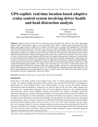 International Journal of Computer Science and Engineering Communications- IJCSEC. Vol.1 Issue.1, December 2013
1
GPS-copilot: real-time location based adaptive
cruise control system involving driver health
and head distraction analysis
K.Pavithra
PG Scholar
Bharath University.India
email: k.pavithrakrishnan@gmail.com
S.Arulselvi Assistant
Professor
Bharath University.India
email: arulselvi2003@gmail.com
Abstract: Adaptive Cruise Control (ACC) is an electronic system that allows the vehicle to slow while approaching
another vehicle and accelerate again to the preset speed when traffic is cleared. It also warns the driver and/or
applies brake support if there is a high risk of a collision. The project aim is to design a GPS equipped ACC system that
(apart from performing normal ACC functions) slows down the vehicle intelligently when it enters speed restricted
zones such as schools and colleges. It is also capable of detecting the speed breakers ahead and controls the vehicle
dynamically according to the speed limit set for that part of the road. The system also continuously monitors driver
distraction and driver health condition and brings the vehicle under ACC control if the need arises. There are a variety
of ways in which drivers can get distracted while driving, for example looking sideways, talking over a mobile phone
etc. Driver head movement indicates if he is distracted or not. Our system is capable of sensing this. Another major issue
is drivers in city buses or cars who are aged above 40 are at a higher risk of heart attack or similar heart related problems.
A heart attack for a city bus driver while driving is fatal not only to him but also for the passengers. Heart rate is a vital
symptom for identifying this condition. Our system senses the heart rate of the driver. In real-world scenario this
system should need to perform the operation within some timing deadline and must be extremely responsive or the
result is fatal. Hence the system utilizes the services of a RTOS (Real-Time Operating System). GPS aided ACC with
Driver Status Monitoring can be implemented in all types of vehicles where safety will be given first priority and has
the potential to become a standard part of any future vehicle.
Keywords: Autonomous vehicles, gps, acc, fuzzy logic, intersection management.
Introduction
People died in road traffic accidents in the European Union. Some 1.9 million people were injured, some of them
severely. The economic damages generated by traffic accidents were estimated at €€ 200 billion, corresponding to
approximately 2% of the European Union’s Gross National Product. In order to solve this problem, European
Commission has taken the challenge of reducing by one half this cipher by the year 2010, mainly applying new
information and communication technologies. One of the most dangerous maneuvers is the circulation through
road intersections and the various modalities of priority and directions. The research on intelligent vehicles for
intersection management is actually a technological challenge, with some groups working in this area worldwide. The
philosophy is the integration of vehicle-infrastructure components and functions into cooperative intersection collision
avoidance systems using wireless communication technology. Some developments have been carried out as driving aids
for augmenting the safety in roadway intersections. In California PATH Program some Intersection-Decision-Support
systems have been developed in order to advise the driver in one of the most critical situations: left turn across
path with incoming vehicles [1], and some working scenarios to test these systems have been defined [2]. More USA
research are described in [3]. In Europe, several projects of the 6th Frame Work Program (FWP) deal with these driving
aids. That is the case of Inter safe Project, where an ADAS is under development to detect a potentially dangerous
situation in road intersections and to warn the driver [4].
Paper Type: Article Corresponding Author: K.Pavithra email: k.pavithrakrishnan@gmail.com
scientistlink.com
 