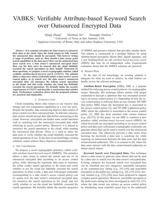VABKS: Veriﬁable Attribute-based Keyword Search
over Outsourced Encrypted Data
Qingji Zheng† Shouhuai Xu† Giuseppe Ateniese ‡
† University of Texas at San Antonio, USA
‡ Sapienza University of Rome, Italy and Johns Hopkins University, USA
Abstract—It is common nowadays for data owners to outsource
their data to the cloud. Since the cloud cannot be fully trusted,
the outsourced data should be encrypted. This however brings
a range of problems, such as: How should a data owner grant
search capabilities to the data users? How can the authorized data
users search over a data owner’s outsourced encrypted data?
How can the data users be assured that the cloud faithfully
executed the search operations on their behalf? Motivated by
these questions, we propose a novel cryptographic solution, called
veriﬁable attribute-based keyword search (VABKS). The solution
allows a data user, whose credentials satisfy a data owner’s access
control policy, to (i) search over the data owner’s outsourced
encrypted data, (ii) outsource the tedious search operations
to the cloud, and (iii) verify whether the cloud has faithfully
executed the search operations. We formally deﬁne the security
requirements of VABKS and describe a construction that satisﬁes
them. Performance evaluation shows that the proposed schemes
are practical and deployable.
I. INTRODUCTION
Cloud computing allows data owners to use massive data
storage and vast computation capabilities at a very low price.
Despite the beneﬁts, data outsourcing deprives data owners of
direct control over their outsourced data. To alleviate concerns,
data owners should encrypt their data before outsourcing to the
cloud. However, encryption can hinder some useful functions
such as searching over the outsourced encrypted data while
enforcing an access control policy. Moreover, it is natural to
outsource the search operations to the cloud, while keeping
the outsourced data private. There is a need to allow the
data users to verify whether the cloud faithfully executed the
search operations or not. To the best of our knowledge, existing
solutions cannot achieve these objectives simultaneously.
A. Our Contributions
We propose a novel cryptographic primitive, called veriﬁ-
able attribute-based keyword search (VABKS). This primitive
allows a data owner to control the search, and use of, its
outsourced encrypted data according to an access control
policy, while allowing the legitimate data users to outsource
the (often costly) search operations to the cloud and verify
whether or not the cloud has faithfully executed the search
operations. In other words, a data user with proper credentials
(corresponding to a data owner’s access control policy) can
(i) search over the data owner’s outsourced encrypted data,
(ii) outsource the search operations to the cloud, and (iii)
verify whether or not the cloud has faithfully executed the
search operations. We formally deﬁne the security properties
of VABKS and present a scheme that provably satisﬁes them.
The scheme is constructed in a modular fashion, by using
attribute-based encryption, bloom ﬁlter, digital signature, and
a new building-block we call attribute-based keyword search
(ABKS) that may be of independent value. Experimental
evaluation shows that the VABKS solutions are practical.
B. Related Work
To the best of our knowledge, no existing solution is
adequate for what we want to achieve. In what follows we
brieﬂy review the relevant techniques.
Attribute-Based Encryption (ABE). ABE is a popular
method for enforcing access control policies via cryptographic
means. Basically, this technique allows entities with proper
credentials to decrypt a ciphertext that was encrypted accord-
ing to an access control policy [1]. Depending on how the ac-
cess control policy is enforced, there are two variants: KP-ABE
(key-policy ABE) where the decryption key is associated to
the access control policy [2], and CP-ABE (ciphertext-policy
ABE) where the ciphertext is associated to the access control
policy [3]. ABE has been enriched with various features
(e.g., [4]–[7]). In this paper, we use ABE to construct a new
primitive called attribute-based keyword search (ABKS), by
which keywords are encrypted according to an access control
policy and data users with proper cryptographic credentials can
generate tokens that can be used to search over the outsourced
encrypted data. This effectively prevents a data owner from
knowing the keywords a data user is searching for, while
requiring no interactions between the data users and the data
owners/trusted authorities. This is in contrast to [8], where the
data users interact with the data owners/trusted authorities to
obtain search tokens.
Keyword Search over Encrypted Data. This technique
allows a data owner to generate some tokens that can be used
by a data user to search over the data owner’s encrypted data.
Existing solutions for keyword search over encrypted data
can be classiﬁed into two categories: searchable encryption
in the symmetric-key setting (e.g., [9]–[18]) and searchable
encryption in the public-key setting (e.g., [8], [19]–[22]). Sev-
eral variants (e.g., [23]–[26]) have been proposed to support
complex search operations. Moreover, searchable encryption in
the multi-users setting has been investigated as well [12], [27],
where the data owner can enforce an access control policy
by distributing some (stateful) secret keys to the authorized
 