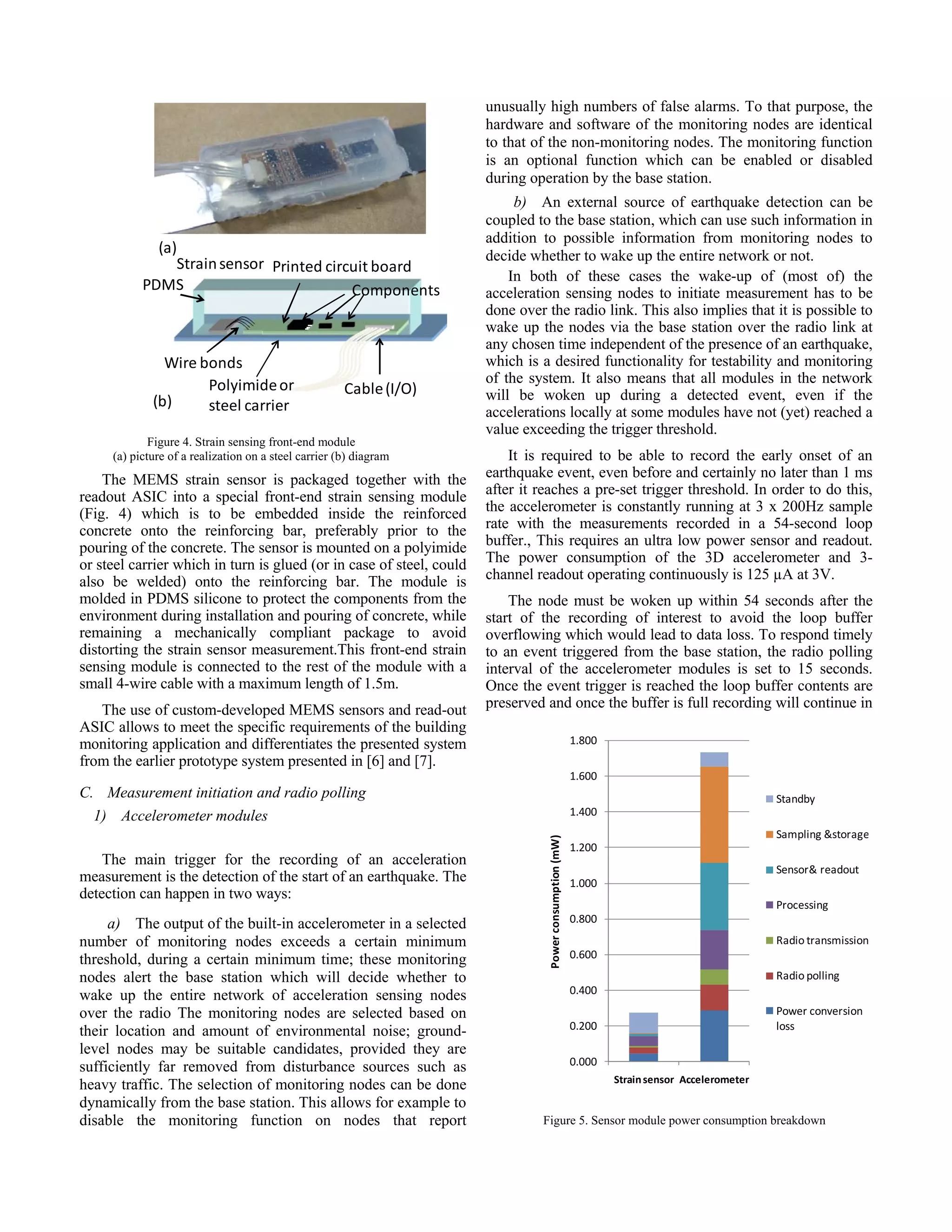 (a) (b) PDMS Strainsensor Wire bonds Printed circuit board Components Cable (I/O)Polyimideor steel carrier Figure 4. Strain sensing front-end module (a) picture of a realization on a steel carrier (b) diagram 0.000 0.200 0.400 0.600 0.800 1.000 1.200 1.400 1.600 1.800 Strain sensor Accelerometer Power consumption (mW) Standby Sampling &storage Sensor& readout Processing Radio transmission Radio polling Power conversion  loss Figure 5. Sensor module power consumption breakdown The MEMS strain sensor is packaged together with the readout ASIC into a special front-end strain sensing module (Fig. 4) which is to be embedded inside the reinforced concrete onto the reinforcing bar, preferably prior to the pouring of the concrete. The sensor is mounted on a polyimide or steel carrier which in turn is glued (or in case of steel, could also be welded) onto the reinforcing bar. The module is molded in PDMS silicone to protect the components from the environment during installation and pouring of concrete, while remaining a mechanically compliant package to avoid distorting the strain sensor measurement.This front-end strain sensing module is connected to the rest of the module with a small 4-wire cable with a maximum length of 1.5m. The use of custom-developed MEMS sensors and read-out ASIC allows to meet the specific requirements of the building monitoring application and differentiates the presented system from the earlier prototype system presented in [6] and [7]. C. Measurement initiation and radio polling 1) Accelerometer modules The main trigger for the recording of an acceleration measurement is the detection of the start of an earthquake. The detection can happen in two ways: a) The output of the built-in accelerometer in a selected number of monitoring nodes exceeds a certain minimum threshold, during a certain minimum time; these monitoring nodes alert the base station which will decide whether to wake up the entire network of acceleration sensing nodes over the radio The monitoring nodes are selected based on their location and amount of environmental noise; ground- level nodes may be suitable candidates, provided they are sufficiently far removed from disturbance sources such as heavy traffic. The selection of monitoring nodes can be done dynamically from the base station. This allows for example to disable the monitoring function on nodes that report unusually high numbers of false alarms. To that purpose, the hardware and software of the monitoring nodes are identical to that of the non-monitoring nodes. The monitoring function is an optional function which can be enabled or disabled during operation by the base station. b) An external source of earthquake detection can be coupled to the base station, which can use such information in addition to possible information from monitoring nodes to decide whether to wake up the entire network or not. In both of these cases the wake-up of (most of) the acceleration sensing nodes to initiate measurement has to be done over the radio link. This also implies that it is possible to wake up the nodes via the base station over the radio link at any chosen time independent of the presence of an earthquake, which is a desired functionality for testability and monitoring of the system. It also means that all modules in the network will be woken up during a detected event, even if the accelerations locally at some modules have not (yet) reached a value exceeding the trigger threshold. It is required to be able to record the early onset of an earthquake event, even before and certainly no later than 1 ms after it reaches a pre-set trigger threshold. In order to do this, the accelerometer is constantly running at 3 x 200Hz sample rate with the measurements recorded in a 54-second loop buffer., This requires an ultra low power sensor and readout. The power consumption of the 3D accelerometer and 3- channel readout operating continuously is 125 µA at 3V. The node must be woken up within 54 seconds after the start of the recording of interest to avoid the loop buffer overflowing which would lead to data loss. To respond timely to an event triggered from the base station, the radio polling interval of the accelerometer modules is set to 15 seconds. Once the event trigger is reached the loop buffer contents are preserved and once the buffer is full recording will continue in 