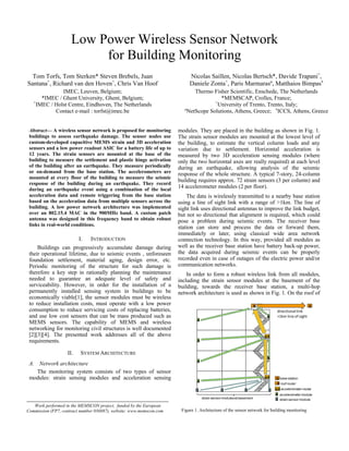 R
S S S S
A
AR
A
A
A
A
AR
A
S strain sensormodulestrain sensormodulesatbasement
A accelerometermodule
AR accelerometer-router
R roof router
B
B base station
directional link
>1km line of sight
Figure 1. Architecture of the sensor network for building monitoring
Low Power Wireless Sensor Network
for Building Monitoring
Tom Torfs, Tom Sterken* Steven Brebels, Juan
Santana+
, Richard van den Hoven+
, Chris Van Hoof
IMEC, Leuven, Belgium;
*IMEC / Ghent University, Ghent, Belgium;
+
IMEC / Holst Centre, Eindhoven, The Netherlands
Contact e-mail : torfst@imec.be
Nicolas Saillen, Nicolas Bertsch*, Davide Trapani+
,
Daniele Zonta+
, Paris Marmarasº, Matthaios Bimpasx
Thermo Fisher Scientific, Enschede, The Netherlands
*MEMSCAP, Crolles, France;
+
University of Trento, Trento, Italy;
ºNetScope Solutions, Athens, Greece; x
ICCS, Athens, Greece
Abstract— A wireless sensor network is proposed for monitoring
buildings to assess earthquake damage. The sensor nodes use
custom-developed capacitive MEMS strain and 3D acceleration
sensors and a low power readout ASIC for a battery life of up to
12 years. The strain sensors are mounted at the base of the
building to measure the settlement and plastic hinge activation
of the building after an earthquake. They measure periodically
or on-demand from the base station. The accelerometers are
mounted at every floor of the building to measure the seismic
response of the building during an earthquake. They record
during an earthquake event using a combination of the local
acceleration data and remote triggering from the base station
based on the acceleration data from multiple sensors across the
building. A low power network architecture was implemented
over an 802.15.4 MAC in the 900MHz band. A custom patch
antenna was designed in this frequency band to obtain robust
links in real-world conditions.
I. INTRODUCTION
Buildings can progressively accumulate damage during
their operational lifetime, due to seismic events , unforeseen
foundation settlement, material aging, design error, etc.
Periodic monitoring of the structure for such damage is
therefore a key step in rationally planning the maintenance
needed to guarantee an adequate level of safety and
serviceability. However, in order for the installation of a
permanently installed sensing system in buildings to be
economically viable[1], the sensor modules must be wireless
to reduce installation costs, must operate with a low power
consumption to reduce servicing costs of replacing batteries,
and use low cost sensors that can be mass produced such as
MEMS sensors. The capability of MEMS and wireless
networking for monitoring civil structures is well documented
[2][3][4]. The presented work addresses all of the above
requirements.
II. SYSTEM ARCHITECTURE
A. Network architecture
The monitoring system consists of two types of sensor
modules: strain sensing modules and acceleration sensing
modules. They are placed in the building as shown in Fig. 1.
The strain sensor modules are mounted at the lowest level of
the building, to estimate the vertical column loads and any
variation due to settlement. Horizontal acceleration is
measured by two 3D acceleration sensing modules (where
only the two horizontal axes are really required) at each level
during an earthquake, allowing analysis of the seismic
response of the whole structure. A typical 7-story, 24-column
building requires approx. 72 strain sensors (3 per column) and
14 accelerometer modules (2 per floor).
The data is wirelessly transmitted to a nearby base station
using a line of sight link with a range of >1km. The line of
sight link uses directional antennas to improve the link budget,
but not so directional that alignment is required, which could
pose a problem during seismic events. The receiver base
station can store and process the data or forward them,
immediately or later, using classical wide area network
connection technology. In this way, provided all modules as
well as the receiver base station have battery back-up power,
the data acquired during seismic events can be properly
recorded even in case of outages of the electric power and/or
communication networks.
In order to form a robust wireless link from all modules,
including the strain sensor modules at the basement of the
building, towards the receiver base station, a multi-hop
network architecture is used as shown in Fig. 1. On the roof of
Work performed in the MEMSCON project, funded by the European
Commission (FP7, contract number 036887), website: www.memscon.com
 