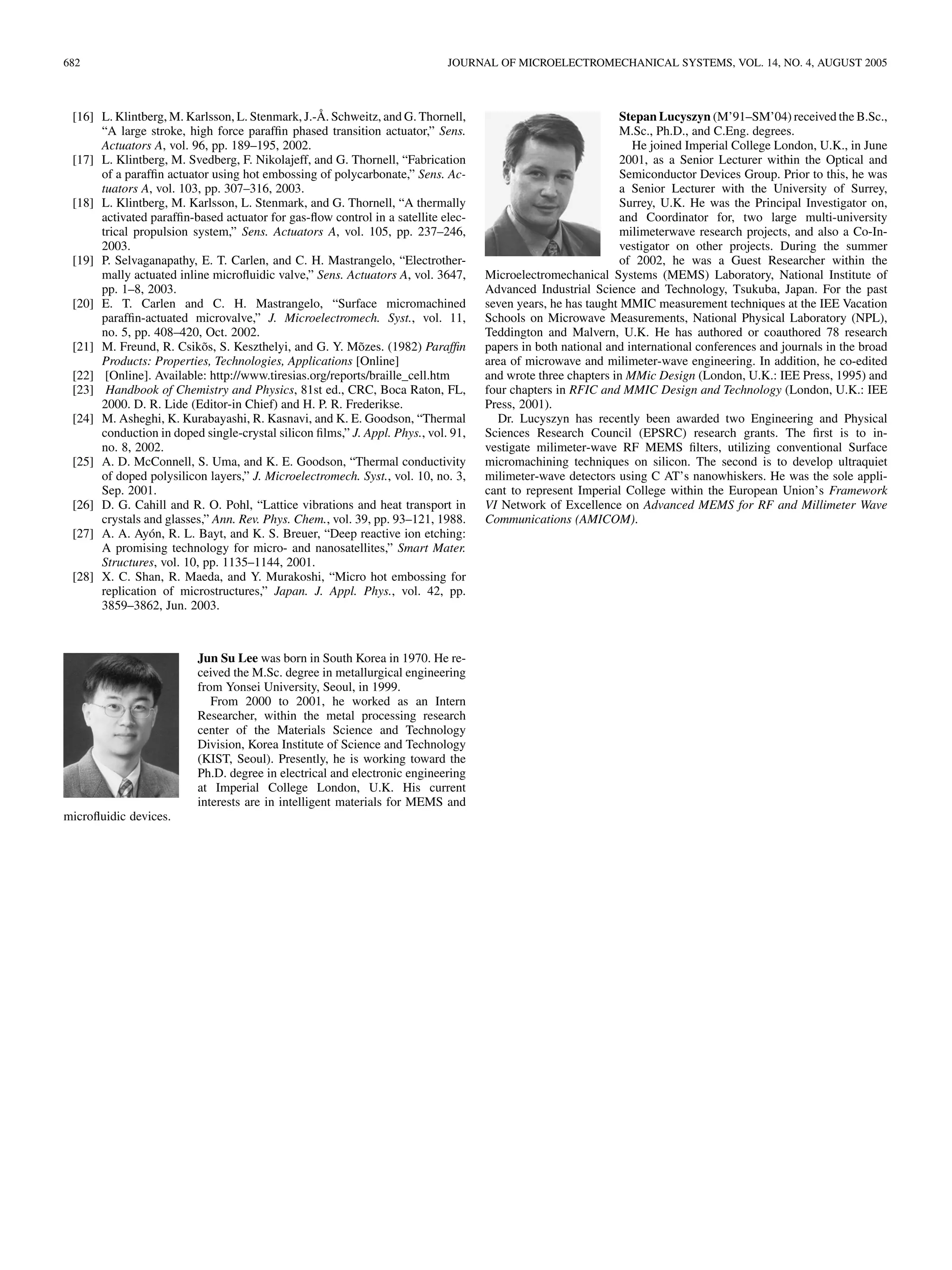 682 JOURNAL OF MICROELECTROMECHANICAL SYSTEMS, VOL. 14, NO. 4, AUGUST 2005
[16] L. Klintberg, M. Karlsson, L. Stenmark, J.-Å. Schweitz, and G. Thornell,
“A large stroke, high force parafﬁn phased transition actuator,” Sens.
Actuators A, vol. 96, pp. 189–195, 2002.
[17] L. Klintberg, M. Svedberg, F. Nikolajeff, and G. Thornell, “Fabrication
of a parafﬁn actuator using hot embossing of polycarbonate,” Sens. Ac-
tuators A, vol. 103, pp. 307–316, 2003.
[18] L. Klintberg, M. Karlsson, L. Stenmark, and G. Thornell, “A thermally
activated parafﬁn-based actuator for gas-ﬂow control in a satellite elec-
trical propulsion system,” Sens. Actuators A, vol. 105, pp. 237–246,
2003.
[19] P. Selvaganapathy, E. T. Carlen, and C. H. Mastrangelo, “Electrother-
mally actuated inline microﬂuidic valve,” Sens. Actuators A, vol. 3647,
pp. 1–8, 2003.
[20] E. T. Carlen and C. H. Mastrangelo, “Surface micromachined
parafﬁn-actuated microvalve,” J. Microelectromech. Syst., vol. 11,
no. 5, pp. 408–420, Oct. 2002.
[21] M. Freund, R. Csikõs, S. Keszthelyi, and G. Y. Mõzes. (1982) Parafﬁn
Products: Properties, Technologies, Applications [Online]
[22] [Online]. Available: http://www.tiresias.org/reports/braille_cell.htm
[23] Handbook of Chemistry and Physics, 81st ed., CRC, Boca Raton, FL,
2000. D. R. Lide (Editor-in Chief) and H. P. R. Frederikse.
[24] M. Asheghi, K. Kurabayashi, R. Kasnavi, and K. E. Goodson, “Thermal
conduction in doped single-crystal silicon ﬁlms,” J. Appl. Phys., vol. 91,
no. 8, 2002.
[25] A. D. McConnell, S. Uma, and K. E. Goodson, “Thermal conductivity
of doped polysilicon layers,” J. Microelectromech. Syst., vol. 10, no. 3,
Sep. 2001.
[26] D. G. Cahill and R. O. Pohl, “Lattice vibrations and heat transport in
crystals and glasses,” Ann. Rev. Phys. Chem., vol. 39, pp. 93–121, 1988.
[27] A. A. Ayón, R. L. Bayt, and K. S. Breuer, “Deep reactive ion etching:
A promising technology for micro- and nanosatellites,” Smart Mater.
Structures, vol. 10, pp. 1135–1144, 2001.
[28] X. C. Shan, R. Maeda, and Y. Murakoshi, “Micro hot embossing for
replication of microstructures,” Japan. J. Appl. Phys., vol. 42, pp.
3859–3862, Jun. 2003.
Jun Su Lee was born in South Korea in 1970. He re-
ceived the M.Sc. degree in metallurgical engineering
from Yonsei University, Seoul, in 1999.
From 2000 to 2001, he worked as an Intern
Researcher, within the metal processing research
center of the Materials Science and Technology
Division, Korea Institute of Science and Technology
(KIST, Seoul). Presently, he is working toward the
Ph.D. degree in electrical and electronic engineering
at Imperial College London, U.K. His current
interests are in intelligent materials for MEMS and
microﬂuidic devices.
Stepan Lucyszyn (M’91–SM’04) received the B.Sc.,
M.Sc., Ph.D., and C.Eng. degrees.
He joined Imperial College London, U.K., in June
2001, as a Senior Lecturer within the Optical and
Semiconductor Devices Group. Prior to this, he was
a Senior Lecturer with the University of Surrey,
Surrey, U.K. He was the Principal Investigator on,
and Coordinator for, two large multi-university
milimeterwave research projects, and also a Co-In-
vestigator on other projects. During the summer
of 2002, he was a Guest Researcher within the
Microelectromechanical Systems (MEMS) Laboratory, National Institute of
Advanced Industrial Science and Technology, Tsukuba, Japan. For the past
seven years, he has taught MMIC measurement techniques at the IEE Vacation
Schools on Microwave Measurements, National Physical Laboratory (NPL),
Teddington and Malvern, U.K. He has authored or coauthored 78 research
papers in both national and international conferences and journals in the broad
area of microwave and milimeter-wave engineering. In addition, he co-edited
and wrote three chapters in MMic Design (London, U.K.: IEE Press, 1995) and
four chapters in RFIC and MMIC Design and Technology (London, U.K.: IEE
Press, 2001).
Dr. Lucyszyn has recently been awarded two Engineering and Physical
Sciences Research Council (EPSRC) research grants. The ﬁrst is to in-
vestigate milimeter-wave RF MEMS ﬁlters, utilizing conventional Surface
micromachining techniques on silicon. The second is to develop ultraquiet
milimeter-wave detectors using C AT’s nanowhiskers. He was the sole appli-
cant to represent Imperial College within the European Union’s Framework
VI Network of Excellence on Advanced MEMS for RF and Millimeter Wave
Communications (AMICOM).
 