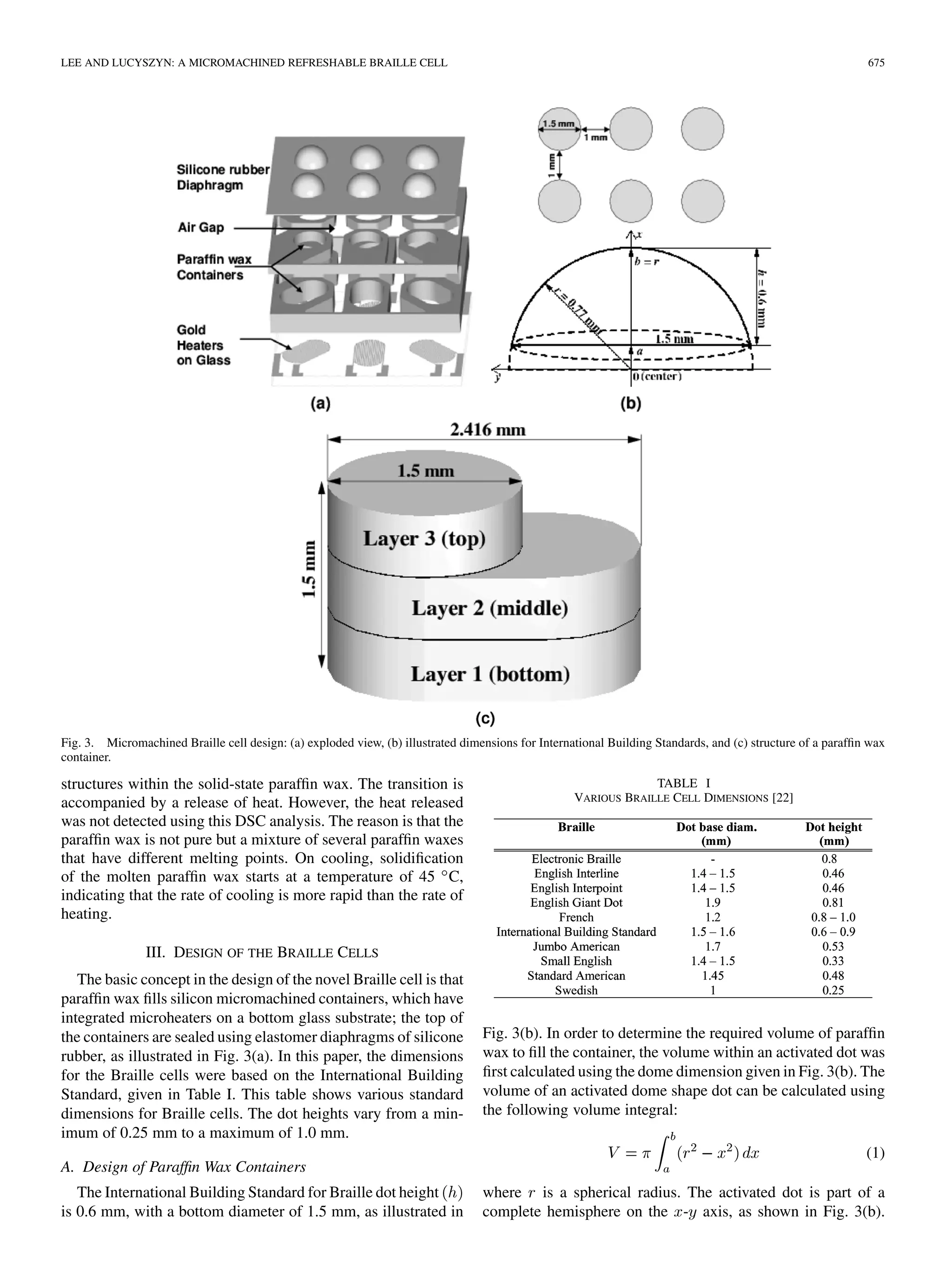 LEE AND LUCYSZYN: A MICROMACHINED REFRESHABLE BRAILLE CELL 675
Fig. 3. Micromachined Braille cell design: (a) exploded view, (b) illustrated dimensions for International Building Standards, and (c) structure of a parafﬁn wax
container.
structures within the solid-state parafﬁn wax. The transition is
accompanied by a release of heat. However, the heat released
was not detected using this DSC analysis. The reason is that the
parafﬁn wax is not pure but a mixture of several parafﬁn waxes
that have different melting points. On cooling, solidiﬁcation
of the molten parafﬁn wax starts at a temperature of 45 C,
indicating that the rate of cooling is more rapid than the rate of
heating.
III. DESIGN OF THE BRAILLE CELLS
The basic concept in the design of the novel Braille cell is that
parafﬁn wax ﬁlls silicon micromachined containers, which have
integrated microheaters on a bottom glass substrate; the top of
the containers are sealed using elastomer diaphragms of silicone
rubber, as illustrated in Fig. 3(a). In this paper, the dimensions
for the Braille cells were based on the International Building
Standard, given in Table I. This table shows various standard
dimensions for Braille cells. The dot heights vary from a min-
imum of 0.25 mm to a maximum of 1.0 mm.
A. Design of Parafﬁn Wax Containers
The International Building Standard for Braille dot height
is 0.6 mm, with a bottom diameter of 1.5 mm, as illustrated in
TABLE I
VARIOUS BRAILLE CELL DIMENSIONS [22]
Fig. 3(b). In order to determine the required volume of parafﬁn
wax to ﬁll the container, the volume within an activated dot was
ﬁrst calculated using the dome dimension given in Fig. 3(b). The
volume of an activated dome shape dot can be calculated using
the following volume integral:
(1)
where is a spherical radius. The activated dot is part of a
complete hemisphere on the - axis, as shown in Fig. 3(b).
 