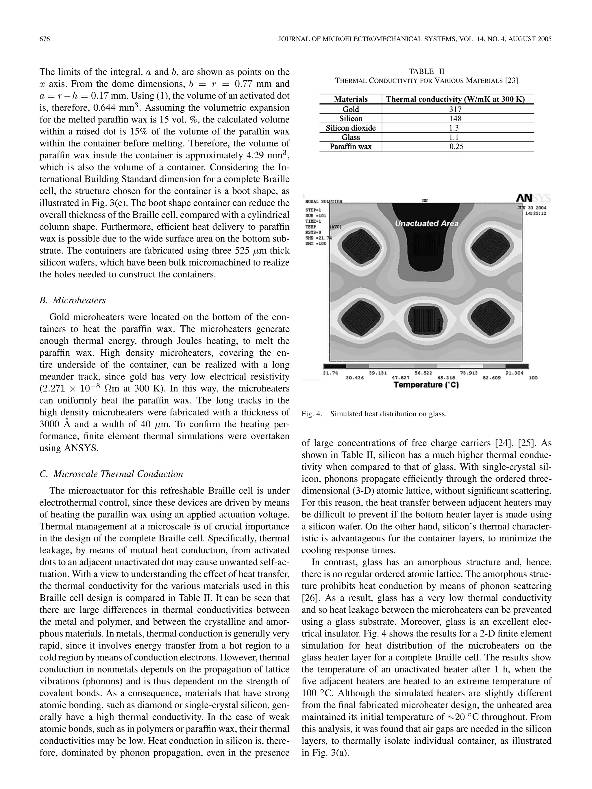 676 JOURNAL OF MICROELECTROMECHANICAL SYSTEMS, VOL. 14, NO. 4, AUGUST 2005
The limits of the integral, and , are shown as points on the
axis. From the dome dimensions, mm and
mm. Using (1), the volume of an activated dot
is, therefore, 0.644 mm . Assuming the volumetric expansion
for the melted parafﬁn wax is 15 vol. %, the calculated volume
within a raised dot is 15% of the volume of the parafﬁn wax
within the container before melting. Therefore, the volume of
parafﬁn wax inside the container is approximately 4.29 mm ,
which is also the volume of a container. Considering the In-
ternational Building Standard dimension for a complete Braille
cell, the structure chosen for the container is a boot shape, as
illustrated in Fig. 3(c). The boot shape container can reduce the
overall thickness of the Braille cell, compared with a cylindrical
column shape. Furthermore, efﬁcient heat delivery to parafﬁn
wax is possible due to the wide surface area on the bottom sub-
strate. The containers are fabricated using three 525 m thick
silicon wafers, which have been bulk micromachined to realize
the holes needed to construct the containers.
B. Microheaters
Gold microheaters were located on the bottom of the con-
tainers to heat the parafﬁn wax. The microheaters generate
enough thermal energy, through Joules heating, to melt the
parafﬁn wax. High density microheaters, covering the en-
tire underside of the container, can be realized with a long
meander track, since gold has very low electrical resistivity
( m at 300 K). In this way, the microheaters
can uniformly heat the parafﬁn wax. The long tracks in the
high density microheaters were fabricated with a thickness of
3000 Å and a width of 40 m. To conﬁrm the heating per-
formance, ﬁnite element thermal simulations were overtaken
using ANSYS.
C. Microscale Thermal Conduction
The microactuator for this refreshable Braille cell is under
electrothermal control, since these devices are driven by means
of heating the parafﬁn wax using an applied actuation voltage.
Thermal management at a microscale is of crucial importance
in the design of the complete Braille cell. Speciﬁcally, thermal
leakage, by means of mutual heat conduction, from activated
dots to an adjacent unactivated dot may cause unwanted self-ac-
tuation. With a view to understanding the effect of heat transfer,
the thermal conductivity for the various materials used in this
Braille cell design is compared in Table II. It can be seen that
there are large differences in thermal conductivities between
the metal and polymer, and between the crystalline and amor-
phous materials. In metals, thermal conduction is generally very
rapid, since it involves energy transfer from a hot region to a
cold region by means of conduction electrons. However, thermal
conduction in nonmetals depends on the propagation of lattice
vibrations (phonons) and is thus dependent on the strength of
covalent bonds. As a consequence, materials that have strong
atomic bonding, such as diamond or single-crystal silicon, gen-
erally have a high thermal conductivity. In the case of weak
atomic bonds, such as in polymers or parafﬁn wax, their thermal
conductivities may be low. Heat conduction in silicon is, there-
fore, dominated by phonon propagation, even in the presence
TABLE II
THERMAL CONDUCTIVITY FOR VARIOUS MATERIALS [23]
Fig. 4. Simulated heat distribution on glass.
of large concentrations of free charge carriers [24], [25]. As
shown in Table II, silicon has a much higher thermal conduc-
tivity when compared to that of glass. With single-crystal sil-
icon, phonons propagate efﬁciently through the ordered three-
dimensional (3-D) atomic lattice, without signiﬁcant scattering.
For this reason, the heat transfer between adjacent heaters may
be difﬁcult to prevent if the bottom heater layer is made using
a silicon wafer. On the other hand, silicon’s thermal character-
istic is advantageous for the container layers, to minimize the
cooling response times.
In contrast, glass has an amorphous structure and, hence,
there is no regular ordered atomic lattice. The amorphous struc-
ture prohibits heat conduction by means of phonon scattering
[26]. As a result, glass has a very low thermal conductivity
and so heat leakage between the microheaters can be prevented
using a glass substrate. Moreover, glass is an excellent elec-
trical insulator. Fig. 4 shows the results for a 2-D ﬁnite element
simulation for heat distribution of the microheaters on the
glass heater layer for a complete Braille cell. The results show
the temperature of an unactivated heater after 1 h, when the
ﬁve adjacent heaters are heated to an extreme temperature of
100 C. Although the simulated heaters are slightly different
from the ﬁnal fabricated microheater design, the unheated area
maintained its initial temperature of C throughout. From
this analysis, it was found that air gaps are needed in the silicon
layers, to thermally isolate individual container, as illustrated
in Fig. 3(a).
 