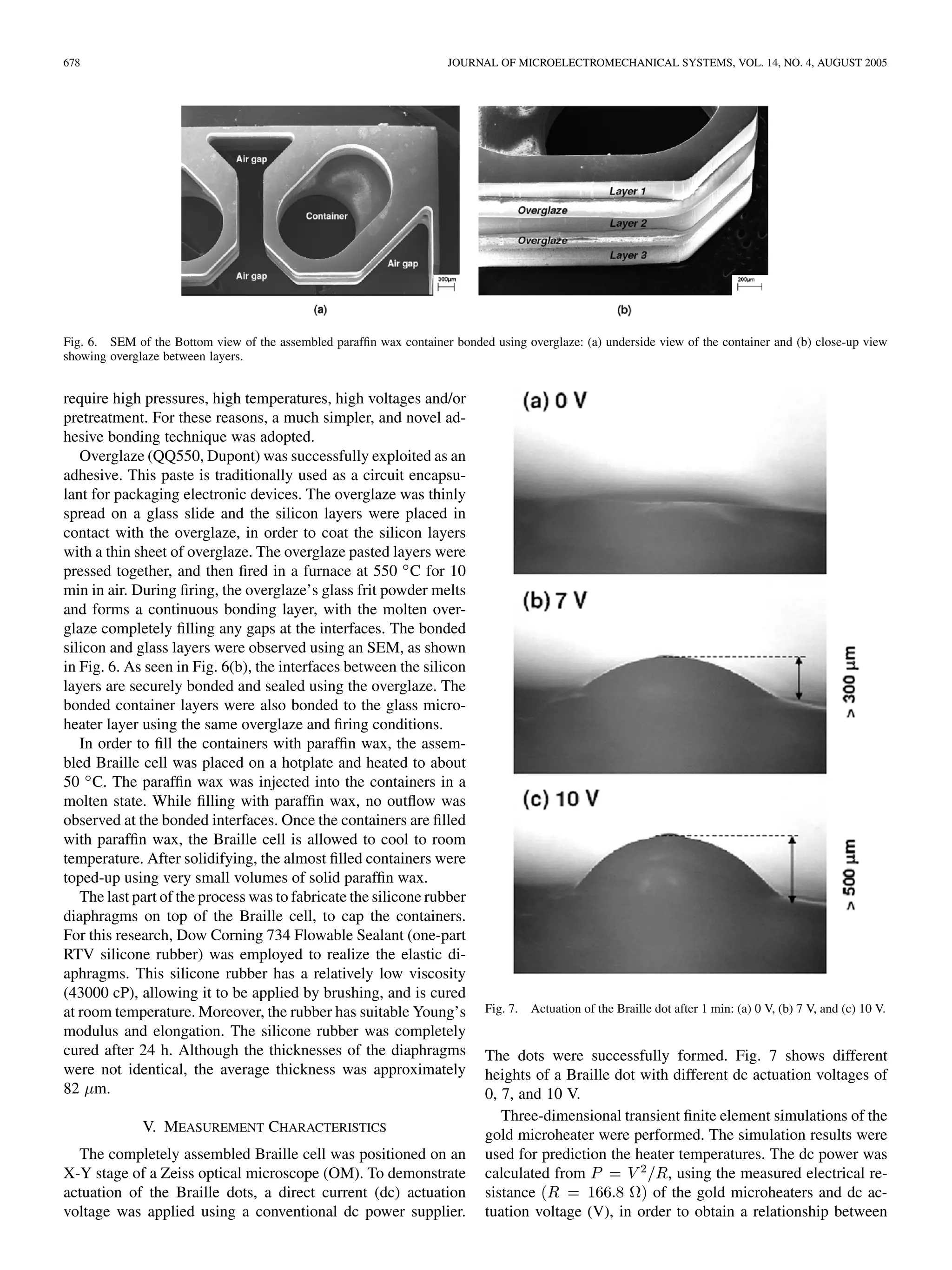 678 JOURNAL OF MICROELECTROMECHANICAL SYSTEMS, VOL. 14, NO. 4, AUGUST 2005
Fig. 6. SEM of the Bottom view of the assembled parafﬁn wax container bonded using overglaze: (a) underside view of the container and (b) close-up view
showing overglaze between layers.
require high pressures, high temperatures, high voltages and/or
pretreatment. For these reasons, a much simpler, and novel ad-
hesive bonding technique was adopted.
Overglaze (QQ550, Dupont) was successfully exploited as an
adhesive. This paste is traditionally used as a circuit encapsu-
lant for packaging electronic devices. The overglaze was thinly
spread on a glass slide and the silicon layers were placed in
contact with the overglaze, in order to coat the silicon layers
with a thin sheet of overglaze. The overglaze pasted layers were
pressed together, and then ﬁred in a furnace at 550 C for 10
min in air. During ﬁring, the overglaze’s glass frit powder melts
and forms a continuous bonding layer, with the molten over-
glaze completely ﬁlling any gaps at the interfaces. The bonded
silicon and glass layers were observed using an SEM, as shown
in Fig. 6. As seen in Fig. 6(b), the interfaces between the silicon
layers are securely bonded and sealed using the overglaze. The
bonded container layers were also bonded to the glass micro-
heater layer using the same overglaze and ﬁring conditions.
In order to ﬁll the containers with parafﬁn wax, the assem-
bled Braille cell was placed on a hotplate and heated to about
50 C. The parafﬁn wax was injected into the containers in a
molten state. While ﬁlling with parafﬁn wax, no outﬂow was
observed at the bonded interfaces. Once the containers are ﬁlled
with parafﬁn wax, the Braille cell is allowed to cool to room
temperature. After solidifying, the almost ﬁlled containers were
toped-up using very small volumes of solid parafﬁn wax.
The last part of the process was to fabricate the silicone rubber
diaphragms on top of the Braille cell, to cap the containers.
For this research, Dow Corning 734 Flowable Sealant (one-part
RTV silicone rubber) was employed to realize the elastic di-
aphragms. This silicone rubber has a relatively low viscosity
(43000 cP), allowing it to be applied by brushing, and is cured
at room temperature. Moreover, the rubber has suitable Young’s
modulus and elongation. The silicone rubber was completely
cured after 24 h. Although the thicknesses of the diaphragms
were not identical, the average thickness was approximately
82 m.
V. MEASUREMENT CHARACTERISTICS
The completely assembled Braille cell was positioned on an
X-Y stage of a Zeiss optical microscope (OM). To demonstrate
actuation of the Braille dots, a direct current (dc) actuation
voltage was applied using a conventional dc power supplier.
Fig. 7. Actuation of the Braille dot after 1 min: (a) 0 V, (b) 7 V, and (c) 10 V.
The dots were successfully formed. Fig. 7 shows different
heights of a Braille dot with different dc actuation voltages of
0, 7, and 10 V.
Three-dimensional transient ﬁnite element simulations of the
gold microheater were performed. The simulation results were
used for prediction the heater temperatures. The dc power was
calculated from , using the measured electrical re-
sistance of the gold microheaters and dc ac-
tuation voltage (V), in order to obtain a relationship between
 
