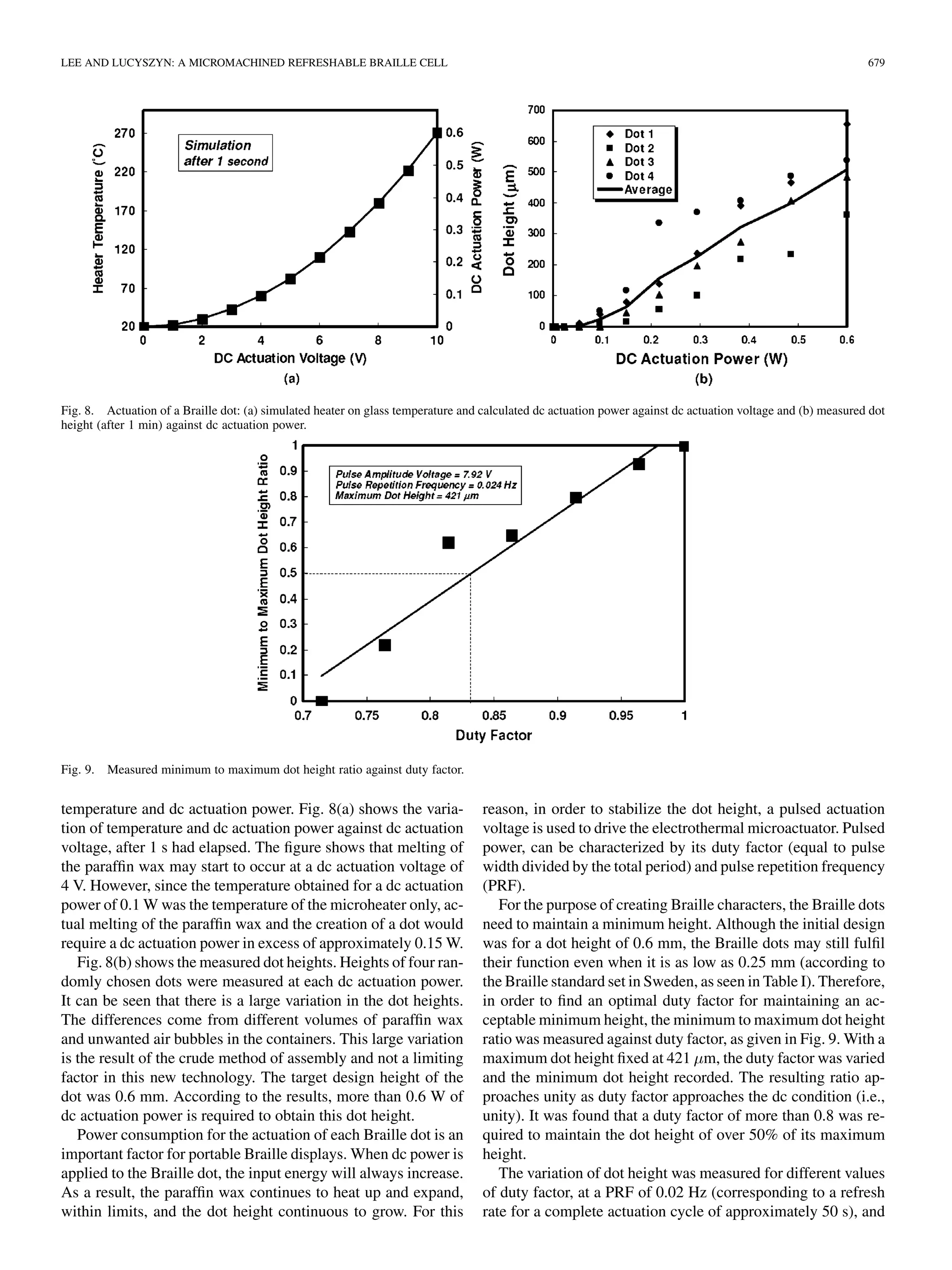 LEE AND LUCYSZYN: A MICROMACHINED REFRESHABLE BRAILLE CELL 679
Fig. 8. Actuation of a Braille dot: (a) simulated heater on glass temperature and calculated dc actuation power against dc actuation voltage and (b) measured dot
height (after 1 min) against dc actuation power.
Fig. 9. Measured minimum to maximum dot height ratio against duty factor.
temperature and dc actuation power. Fig. 8(a) shows the varia-
tion of temperature and dc actuation power against dc actuation
voltage, after 1 s had elapsed. The ﬁgure shows that melting of
the parafﬁn wax may start to occur at a dc actuation voltage of
4 V. However, since the temperature obtained for a dc actuation
power of 0.1 W was the temperature of the microheater only, ac-
tual melting of the parafﬁn wax and the creation of a dot would
require a dc actuation power in excess of approximately 0.15 W.
Fig. 8(b) shows the measured dot heights. Heights of four ran-
domly chosen dots were measured at each dc actuation power.
It can be seen that there is a large variation in the dot heights.
The differences come from different volumes of parafﬁn wax
and unwanted air bubbles in the containers. This large variation
is the result of the crude method of assembly and not a limiting
factor in this new technology. The target design height of the
dot was 0.6 mm. According to the results, more than 0.6 W of
dc actuation power is required to obtain this dot height.
Power consumption for the actuation of each Braille dot is an
important factor for portable Braille displays. When dc power is
applied to the Braille dot, the input energy will always increase.
As a result, the parafﬁn wax continues to heat up and expand,
within limits, and the dot height continuous to grow. For this
reason, in order to stabilize the dot height, a pulsed actuation
voltage is used to drive the electrothermal microactuator. Pulsed
power, can be characterized by its duty factor (equal to pulse
width divided by the total period) and pulse repetition frequency
(PRF).
For the purpose of creating Braille characters, the Braille dots
need to maintain a minimum height. Although the initial design
was for a dot height of 0.6 mm, the Braille dots may still fulﬁl
their function even when it is as low as 0.25 mm (according to
the Braille standard set in Sweden, as seen in Table I). Therefore,
in order to ﬁnd an optimal duty factor for maintaining an ac-
ceptable minimum height, the minimum to maximum dot height
ratio was measured against duty factor, as given in Fig. 9. With a
maximum dot height ﬁxed at 421 m, the duty factor was varied
and the minimum dot height recorded. The resulting ratio ap-
proaches unity as duty factor approaches the dc condition (i.e.,
unity). It was found that a duty factor of more than 0.8 was re-
quired to maintain the dot height of over 50% of its maximum
height.
The variation of dot height was measured for different values
of duty factor, at a PRF of 0.02 Hz (corresponding to a refresh
rate for a complete actuation cycle of approximately 50 s), and
 