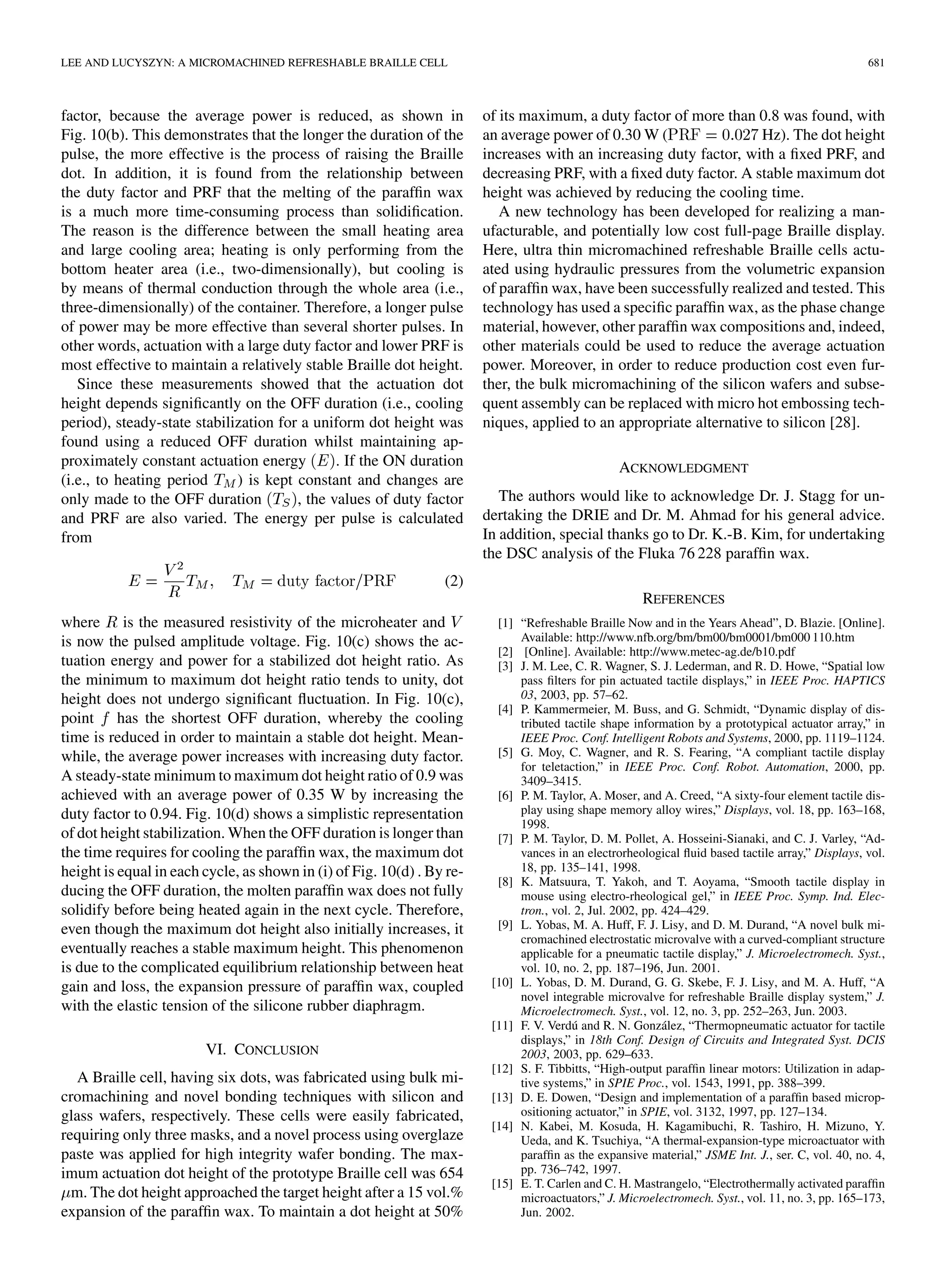 LEE AND LUCYSZYN: A MICROMACHINED REFRESHABLE BRAILLE CELL 681
factor, because the average power is reduced, as shown in
Fig. 10(b). This demonstrates that the longer the duration of the
pulse, the more effective is the process of raising the Braille
dot. In addition, it is found from the relationship between
the duty factor and PRF that the melting of the parafﬁn wax
is a much more time-consuming process than solidiﬁcation.
The reason is the difference between the small heating area
and large cooling area; heating is only performing from the
bottom heater area (i.e., two-dimensionally), but cooling is
by means of thermal conduction through the whole area (i.e.,
three-dimensionally) of the container. Therefore, a longer pulse
of power may be more effective than several shorter pulses. In
other words, actuation with a large duty factor and lower PRF is
most effective to maintain a relatively stable Braille dot height.
Since these measurements showed that the actuation dot
height depends signiﬁcantly on the OFF duration (i.e., cooling
period), steady-state stabilization for a uniform dot height was
found using a reduced OFF duration whilst maintaining ap-
proximately constant actuation energy . If the ON duration
(i.e., to heating period ) is kept constant and changes are
only made to the OFF duration , the values of duty factor
and PRF are also varied. The energy per pulse is calculated
from
(2)
where is the measured resistivity of the microheater and
is now the pulsed amplitude voltage. Fig. 10(c) shows the ac-
tuation energy and power for a stabilized dot height ratio. As
the minimum to maximum dot height ratio tends to unity, dot
height does not undergo signiﬁcant ﬂuctuation. In Fig. 10(c),
point has the shortest OFF duration, whereby the cooling
time is reduced in order to maintain a stable dot height. Mean-
while, the average power increases with increasing duty factor.
A steady-state minimum to maximum dot height ratio of 0.9 was
achieved with an average power of 0.35 W by increasing the
duty factor to 0.94. Fig. 10(d) shows a simplistic representation
of dot height stabilization. When the OFF duration is longer than
the time requires for cooling the parafﬁn wax, the maximum dot
height is equal in each cycle, as shown in (i) of Fig. 10(d) . By re-
ducing the OFF duration, the molten parafﬁn wax does not fully
solidify before being heated again in the next cycle. Therefore,
even though the maximum dot height also initially increases, it
eventually reaches a stable maximum height. This phenomenon
is due to the complicated equilibrium relationship between heat
gain and loss, the expansion pressure of parafﬁn wax, coupled
with the elastic tension of the silicone rubber diaphragm.
VI. CONCLUSION
A Braille cell, having six dots, was fabricated using bulk mi-
cromachining and novel bonding techniques with silicon and
glass wafers, respectively. These cells were easily fabricated,
requiring only three masks, and a novel process using overglaze
paste was applied for high integrity wafer bonding. The max-
imum actuation dot height of the prototype Braille cell was 654
m. The dot height approached the target height after a 15 vol.%
expansion of the parafﬁn wax. To maintain a dot height at 50%
of its maximum, a duty factor of more than 0.8 was found, with
an average power of 0.30 W ( Hz). The dot height
increases with an increasing duty factor, with a ﬁxed PRF, and
decreasing PRF, with a ﬁxed duty factor. A stable maximum dot
height was achieved by reducing the cooling time.
A new technology has been developed for realizing a man-
ufacturable, and potentially low cost full-page Braille display.
Here, ultra thin micromachined refreshable Braille cells actu-
ated using hydraulic pressures from the volumetric expansion
of parafﬁn wax, have been successfully realized and tested. This
technology has used a speciﬁc parafﬁn wax, as the phase change
material, however, other parafﬁn wax compositions and, indeed,
other materials could be used to reduce the average actuation
power. Moreover, in order to reduce production cost even fur-
ther, the bulk micromachining of the silicon wafers and subse-
quent assembly can be replaced with micro hot embossing tech-
niques, applied to an appropriate alternative to silicon [28].
ACKNOWLEDGMENT
The authors would like to acknowledge Dr. J. Stagg for un-
dertaking the DRIE and Dr. M. Ahmad for his general advice.
In addition, special thanks go to Dr. K.-B. Kim, for undertaking
the DSC analysis of the Fluka 76 228 parafﬁn wax.
REFERENCES
[1] “Refreshable Braille Now and in the Years Ahead”, D. Blazie. [Online].
Available: http://www.nfb.org/bm/bm00/bm0001/bm000 110.htm
[2] [Online]. Available: http://www.metec-ag.de/b10.pdf
[3] J. M. Lee, C. R. Wagner, S. J. Lederman, and R. D. Howe, “Spatial low
pass ﬁlters for pin actuated tactile displays,” in IEEE Proc. HAPTICS
03, 2003, pp. 57–62.
[4] P. Kammermeier, M. Buss, and G. Schmidt, “Dynamic display of dis-
tributed tactile shape information by a prototypical actuator array,” in
IEEE Proc. Conf. Intelligent Robots and Systems, 2000, pp. 1119–1124.
[5] G. Moy, C. Wagner, and R. S. Fearing, “A compliant tactile display
for teletaction,” in IEEE Proc. Conf. Robot. Automation, 2000, pp.
3409–3415.
[6] P. M. Taylor, A. Moser, and A. Creed, “A sixty-four element tactile dis-
play using shape memory alloy wires,” Displays, vol. 18, pp. 163–168,
1998.
[7] P. M. Taylor, D. M. Pollet, A. Hosseini-Sianaki, and C. J. Varley, “Ad-
vances in an electrorheological ﬂuid based tactile array,” Displays, vol.
18, pp. 135–141, 1998.
[8] K. Matsuura, T. Yakoh, and T. Aoyama, “Smooth tactile display in
mouse using electro-rheological gel,” in IEEE Proc. Symp. Ind. Elec-
tron., vol. 2, Jul. 2002, pp. 424–429.
[9] L. Yobas, M. A. Huff, F. J. Lisy, and D. M. Durand, “A novel bulk mi-
cromachined electrostatic microvalve with a curved-compliant structure
applicable for a pneumatic tactile display,” J. Microelectromech. Syst.,
vol. 10, no. 2, pp. 187–196, Jun. 2001.
[10] L. Yobas, D. M. Durand, G. G. Skebe, F. J. Lisy, and M. A. Huff, “A
novel integrable microvalve for refreshable Braille display system,” J.
Microelectromech. Syst., vol. 12, no. 3, pp. 252–263, Jun. 2003.
[11] F. V. Verdú and R. N. González, “Thermopneumatic actuator for tactile
displays,” in 18th Conf. Design of Circuits and Integrated Syst. DCIS
2003, 2003, pp. 629–633.
[12] S. F. Tibbitts, “High-output parafﬁn linear motors: Utilization in adap-
tive systems,” in SPIE Proc., vol. 1543, 1991, pp. 388–399.
[13] D. E. Dowen, “Design and implementation of a parafﬁn based microp-
ositioning actuator,” in SPIE, vol. 3132, 1997, pp. 127–134.
[14] N. Kabei, M. Kosuda, H. Kagamibuchi, R. Tashiro, H. Mizuno, Y.
Ueda, and K. Tsuchiya, “A thermal-expansion-type microactuator with
parafﬁn as the expansive material,” JSME Int. J., ser. C, vol. 40, no. 4,
pp. 736–742, 1997.
[15] E. T. Carlen and C. H. Mastrangelo, “Electrothermally activated parafﬁn
microactuators,” J. Microelectromech. Syst., vol. 11, no. 3, pp. 165–173,
Jun. 2002.
 