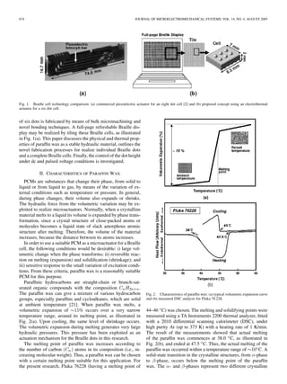 674 JOURNAL OF MICROELECTROMECHANICAL SYSTEMS, VOL. 14, NO. 4, AUGUST 2005
Fig. 1. Braille cell technology comparison: (a) commercial piezoelectric actuator for an eight dot cell [2] and (b) proposed concept using an electrothermal
actuator for a six dot cell.
of six dots is fabricated by means of bulk micromachining and
novel bonding techniques. A full-page refreshable Braille dis-
play may be realized by tiling these Braille cells, as illustrated
in Fig. 1(a). This paper discusses the physical and thermal prop-
erties of parafﬁn wax as a stable hydraulic material, outlines the
novel fabrication processes for realize individual Braille dots
and a complete Braille cells. Finally, the control of the dot height
under dc and pulsed voltage conditions is investigated.
II. CHARACTERISTICS OF PARAFFIN WAX
PCMs are substances that change their phase, from solid to
liquid or from liquid to gas, by means of the variation of ex-
ternal conditions such as temperature or pressure. In general,
during phase changes, their volume also expands or shrinks.
The hydraulic force from the volumetric variation may be ex-
ploited to realize microactuators. Normally, when a crystalline
material melts to a liquid its volume is expanded by phase trans-
formation, since a crystal structure of close-packed atoms or
molecules becomes a liquid state of slack amorphous atomic
structure after melting. Therefore, the volume of the material
increases, because the distance between its atoms increases.
In order to use a suitable PCM as a microactuator for a Braille
cell, the following conditions would be desirable: i) large vol-
umetric change when the phase transforms; ii) reversible reac-
tion on melting (expansion) and solidiﬁcation (shrinkage); and
iii) sensitive response to the small variation of excitation condi-
tions. From these criteria, parafﬁn wax is a reasonably suitable
PCM for this purpose.
Parafﬁnic hydrocarbons are straight-chain or branch-sat-
urated organic compounds with the composition .
The parafﬁn wax can give a mixture of various hydrocarbon
groups, especially parafﬁns and cycloalkanes, which are solid
at ambient temperature [21]. When parafﬁn wax melts, a
volumetric expansion of % occurs over a very narrow
temperature range, around its melting point, as illustrated in
Fig. 2(a). Upon cooling, the same level of shrinkage occurs.
The volumetric expansion during melting generates very large
hydraulic pressures. This pressure has been exploited as an
actuation mechanism for the Braille dots in this research.
The melting point of parafﬁn wax increases according to
the number of carbon atoms in its composition (i.e., in-
creasing molecular weight). Thus, a parafﬁn wax can be chosen
with a certain melting point suitable for this application. For
the present research, Fluka 76228 (having a melting point of
Fig. 2. Characteristics of parafﬁn wax: (a) typical volumetric expansion curve
and (b) measured DSC analysis for Fluka 76 228.
44–46 C) was chosen. The melting and solidifying points were
measured using a TA Instruments 2200 thermal analyzer, ﬁtted
with a 2010 differential scanning calorimeter (DSC), under
high purity Ar (up to 373 K) with a heating rate of 1 K/min.
The result of the measurements showed that actual melting
of the parafﬁn wax commences at 38.0 C, as illustrated in
Fig. 2(b), and ended at 47.5 C. Thus, the actual melting of the
parafﬁn wax occurred within a temperature range of C. A
solid-state transition in the crystalline structures, from -phase
to -phase, occurs below the melting point of the parafﬁn
wax. The - and -phases represent two different crystalline
 