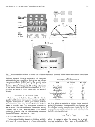 LEE AND LUCYSZYN: A MICROMACHINED REFRESHABLE BRAILLE CELL 675
Fig. 3. Micromachined Braille cell design: (a) exploded view, (b) illustrated dimensions for International Building Standards, and (c) structure of a parafﬁn wax
container.
structures within the solid-state parafﬁn wax. The transition is
accompanied by a release of heat. However, the heat released
was not detected using this DSC analysis. The reason is that the
parafﬁn wax is not pure but a mixture of several parafﬁn waxes
that have different melting points. On cooling, solidiﬁcation
of the molten parafﬁn wax starts at a temperature of 45 C,
indicating that the rate of cooling is more rapid than the rate of
heating.
III. DESIGN OF THE BRAILLE CELLS
The basic concept in the design of the novel Braille cell is that
parafﬁn wax ﬁlls silicon micromachined containers, which have
integrated microheaters on a bottom glass substrate; the top of
the containers are sealed using elastomer diaphragms of silicone
rubber, as illustrated in Fig. 3(a). In this paper, the dimensions
for the Braille cells were based on the International Building
Standard, given in Table I. This table shows various standard
dimensions for Braille cells. The dot heights vary from a min-
imum of 0.25 mm to a maximum of 1.0 mm.
A. Design of Parafﬁn Wax Containers
The International Building Standard for Braille dot height
is 0.6 mm, with a bottom diameter of 1.5 mm, as illustrated in
TABLE I
VARIOUS BRAILLE CELL DIMENSIONS [22]
Fig. 3(b). In order to determine the required volume of parafﬁn
wax to ﬁll the container, the volume within an activated dot was
ﬁrst calculated using the dome dimension given in Fig. 3(b). The
volume of an activated dome shape dot can be calculated using
the following volume integral:
(1)
where is a spherical radius. The activated dot is part of a
complete hemisphere on the - axis, as shown in Fig. 3(b).
 
