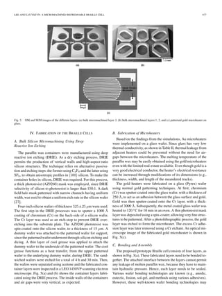 LEE AND LUCYSZYN: A MICROMACHINED REFRESHABLE BRAILLE CELL 677
Fig. 5. OM and SEM images of the different layers: (a) bulk micromachined layer 3, (b) bulk micromachined layers 1, 2, and (c) patterned gold microheater on
glass.
IV. FABRICATION OF THE BRAILLE CELLS
A. Bulk Silicon Micromachining Using Deep
Reactive Ion Etching
The parafﬁn wax containers were manufactured using deep
reactive ion etching (DRIE). As a dry etching process, DRIE
permits the production of vertical walls and high-aspect-ratio
silicon structures. The technique relies on alternative passiva-
tion and etching steps: the former using C F and the latter using
SF , to obtain anisotropic proﬁles in silicon. To make the
container holes in silicon, DRIE was required. For this process,
a thick photoresist (AZ9260) mask was employed, since DRIE
selectivity of silicon to photoresist is larger than 150:1. A dark
ﬁeld halo mask patterned with narrow channels having uniform
width, was used to obtain a uniform etch rate in the silicon wafer
[27].
Four-inch silicon wafers of thickness m were used.
The ﬁrst step in the DRIE processes was to sputter a 1000
coating of chromium (Cr) on the back-side of a silicon wafer.
The Cr layer was used as an etch-stop to prevent DRIE over-
etching into the substrate plate. The AZ9260 photoresist was
spin-coated onto the silicon wafer, to a thickness of 15 m. A
dummy wafer was attached to the patterned wafer for support,
since the patterned wafer underwent through-silicon etching and
dicing. A thin layer of cool grease was applied to attach the
dummy wafer to the underside of the patterned wafer. The cool
grease functions as a heat transfer, from the upper patterned
wafer to the underlying dummy wafer, during DRIE. The sand-
wiched wafers were etched for a total of 4 h and 30 min. Then,
the wafers were separated using acetone and the fabricated con-
tainer layers were inspected in a LEO 1450VP scanning electron
microscope. Fig. 5(a) and (b) shows the container layers fabri-
cated using the DRIE process. The inside walls of the containers
and air gaps were very vertical, as expected.
B. Fabrication of Microheaters
Based on the ﬁndings from the simulations, Au microheaters
were implemented on a glass wafer. Since glass has very low
thermal conductivity, as shown in Table II, thermal leakage from
adjacent heaters could be prevented without the need for air-
gaps between the microheaters. The melting temperature of the
parafﬁn wax may be easily obtained using the gold microheaters
even with the limited real-estate available. Even though gold is a
very good electrical conductor, the heater’s electrical resistance
can be increased through modiﬁcations of its dimensions (e.g.,
thickness, width, and length of the meandered tracks).
The gold heaters were fabricated on a glass (Pyrex) wafer
using normal gold patterning techniques. At ﬁrst, chromium
(Cr) was sputter-coated onto the glass wafer, with a thickness of
250 , to act as an adhesion between the glass surface and gold.
Gold was then sputter-coated onto the Cr layer, with a thick-
ness of 3000 . Subsequently, the metal coated glass wafer was
heated to 120 C for 10 min in an oven. A thin photoresist mask
layer was deposited using a spin-coater, allowing very ﬁne struc-
tures to be patterned. After a photolithographic process, the gold
layer was etched to form the microheater. The excess Cr adhe-
sion layer was later removed using a Cr etchant. An optical mi-
croscope image of the fabricated gold microheater is shown in
Fig. 5(c).
C. Bonding and Assembly
The proposed prototype Braille cell consists of four layers, as
shown in Fig. 3(a). These fabricated layers need to be bonded to-
gether. The attached interface between the layers cannot permit
any leakage of molten parafﬁn wax, because they have to main-
tain hydraulic pressure. Hence, each layer needs to be sealed.
Various wafer bonding technologies are known (e.g., anodic,
eutectic, fusion, sol-gel, and methods using various adhesives).
However, these well-known wafer bonding technologies may
 
